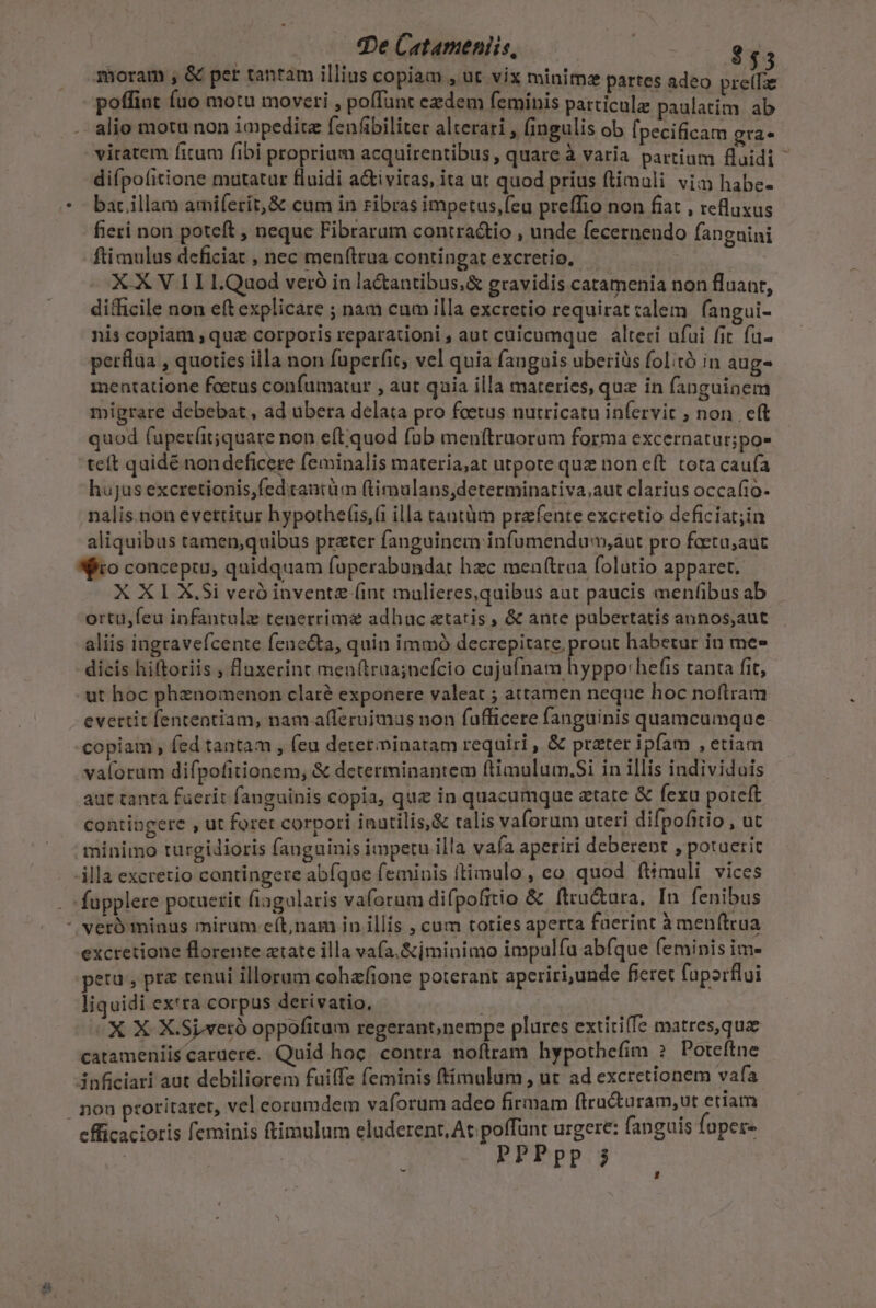 qe Catameniis, ooo $55 poffint uo motu moveri , poffunt ezdem feminis particule paulatim. ab alio motu non iapedite fenfibiliter alterari , fingulis ob [pecificam grae difpofitione mutatur fluidi a&amp;i vitas, ita ut quod prius ftimali vim habe- bac illam amiferit,&amp; cum in ribras impetus,feu preffio non fiat , refluxus fieri non poteft , neque Fibrarum contra&amp;io , unde fecernendo fanguini fti mulus deficiat , nec menftrua contingat excretio, — X X V 1I L.Quod veró in la&amp;antibus,&amp; gravidis catamenia non fluanr, difficile non eft explicare ; nam cum illa excretio requirat calem | fangui- nis copiam quz corporis reparationi, aut cuicumque | alteri ufui fit fu- perflaa , quoties illa non fuperfit, vel quia faugois uberiüs folitó in aug- mentatione foetus confumatur , aut qaia illa materies, quz in fanguinem migrare debebat , ad ubera delata pro fetus nutricatu infervit , non eft quod fuper(it;quare non e(t quod fab menftruorum forma excernatur;po- teít quidé non deficere feminalis materia;at utpote que non eft. tota cauía hujus excretionis,fed tantüm (timulans,determinativa;aut clarius occafio- nalis.non evettitur hypothef(is,( illa tantàm prafente exctetio deficiat;in aliquibus tamen;quibus prater fanguinem infumendum,aut pro foeta;aut o conceptu, quidquam faperabundat hec menftraa folutio apparet. X XI X.Si veró invente (int mulieres,quibus aut paucis menfibus ab ortu,feu infantule tenerrim&amp; adhac ztatis , &amp; ante pubertatis annos,aut aliis ingravefcente fene&amp;a, quin immó decrepiseng pront habetut in me» dicis hiftoriis , lluxerint men(trua;nefcio cujufnam hyppo:hefis tanta fit, ut hoc phznomenon claté exponere valeat ; attamen neque hoc noílram evertit fententiam, nam afleruimus non fufficere fanguinis quamcumque copiam, fed tantam , feu determinatam requiri , &amp; prater ipfam ,ctiam valorum difpofitionem, &amp; determinantem ftimulum.Si in illis individuis aut tanta fuerit fanguinis copia, que in quacumque ztate &amp; fexu poteft contipgere , ut foret corpori inutilis,&amp; talis vaforum uteri difpofitio , ut excretione florente ztate illa vafa. &amp;ijminimo impulfa abfque feminis im- peru, prz tenui illorum cohafione poterant aperiri,unde fieret fuporflui liquidi ex'ra corpus derivatio, | X X X.Sixeró oppofitum regerant,nempe plures extíti(fe matres,quz catameniis caruere. Quid hoc. contra. noftram hypothefim 2 Poteftne 3nficiari aut debiliorem fuilfe feminis ftimulum, ut ad excretionem vafa coritarer, vel eorumdem vaforum adeo firmam ftructuram,ut eriam offünt urgere: fanguis fapere efficacioris feminis ftimulum eluderent, At. p