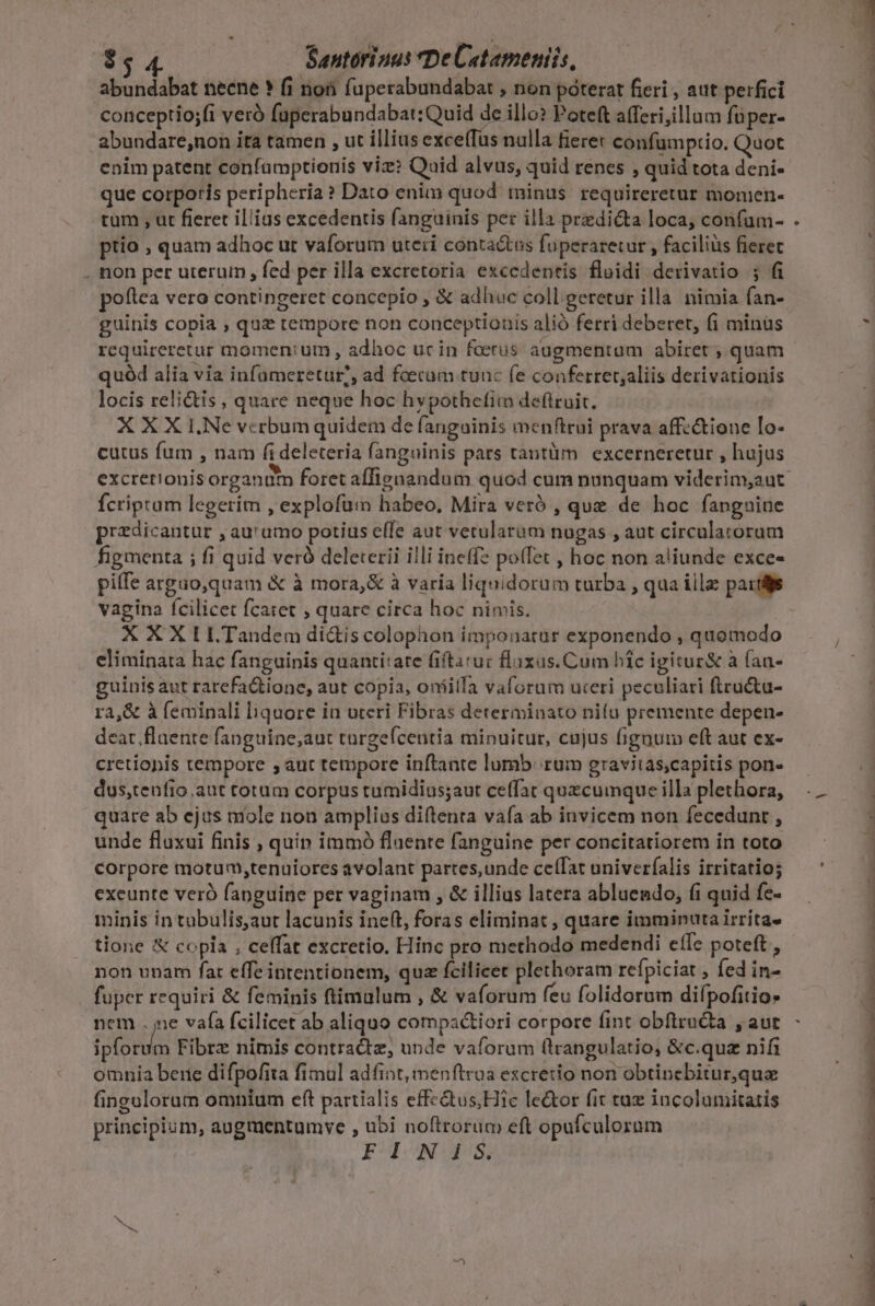 $54 Santorinus De Cetameniis, abundabat necne ? fi non fuperabundabat , non poterat fieri , aut perfici conceptio;fi veró faperabundabat:Quid de illo? Poteft afferi,illum füper- abundare;non ita tamen , ut illius exce(Tus nulla fiere: confumpcio. Quot enim patent confamptionis viz? Quid alvus, quid renes , quid tota deni- que corporis peripheria? Dato enim quod minus. requireretur momen- tum , ut fieret illius excedentis fanguinis per illa predicta loca, confum- ptio , quam adhoc ut vaforum uteri conta&amp;tus fuperaretur , facilius fieret . non per uterum , fed per illa excretoria exccdentis fluidi derivatio ; fi poftea vero contingeret concepio , € adhuc coll geretur illa nimia fan- guinis copia , quz tempore non conceptionis alió ferri deberet, (i minus requireretur momen: um , adhoc ucin foerus augmentum abiret ; quam quód alia via infuümeretut?, ad foecum tunc fe conferret;aliis derivationis locis relictis , quare neque hoc hvpothefiim deftruit. X X X 1.Ne vcrbum quidem de fanguinis menftrui prava affz&amp;ione Io- cutus fum , nam fi deleteria fanguinis pars tantüm excerneretur , hujus Ícripram legerim , explofum habeo, Mira veró , que de hoc fangniue predicantur , aurumo potius eífe aut vetularam nugas , aut circulatorum figmenta ; fi quid veró deleterii illi ineffz poíTet , hoc non aliunde exce- piffe arguo,quam &amp; à mora,&amp; à varia liquidorum turba , qua iila paridjs vagina fcilicet fcatet ; quare circa hoc nimis. X X X I LTandem di&amp;is colophon imponarür exponendo , quomodo eliminata hac fanguinis quantitate fiftarur flaxas.Cum híc igitur&amp; à (an- guinis aut rarefaQiione, aut copia, oníáilla vaforam uteri peculiari ftcu&amp;a- ra,&amp; à feminali liquore in uteri Fibras determinato nifu premente depen- deat. flaente fanguine,aut targeícentia minuitur, cujus fignum eft aut ex- cretiopis tempore , aut tempore inftante lumb: rum graviias,capitis pon- dus,tenfio.aut totum corpus tumidius;aut ceffat quzcumque illa plethora, quare ab ejus niole non amplius diftenta vafa ab invicem non fecedunt , unde fluxui finis , quin immó flaente fanguine per concitatiorem in toto corpore motum,tenuiores avolant partes,unde cetfat univerfalis irritatio; exeunte veró fanguine per vaginam , &amp; illius latera abluendo, (i quid fe- minis in tubulis,aut lacunis ineft, foras eliminat , quare imminuta irrita. tione X copla , ceffat excretio. Hinc pro methodo medendi effe poteft, non unam fat effe intentionem, quz fcilicet plethoram refpiciat , fed in- fuper requiri &amp; feminis (timulum , &amp; vaforum feu folidorum difpofitio» nem . ne vafa fcilicet ab aliquo compactiori corpore fint obftru&amp;a , aut fas Fibrz nimis contradtz, unde vaforum (lrangulatio, &amp;c.quz nifi omnia bere difpofita fimul adfint,menftroa escretio non obtinebitur,qua fingulorum omníum eft partialis effc&amp;us,Hic le&amp;or fit taz incolumitatis principium, augmentumve , ubi noftrorum eft opufculorum FINIS.