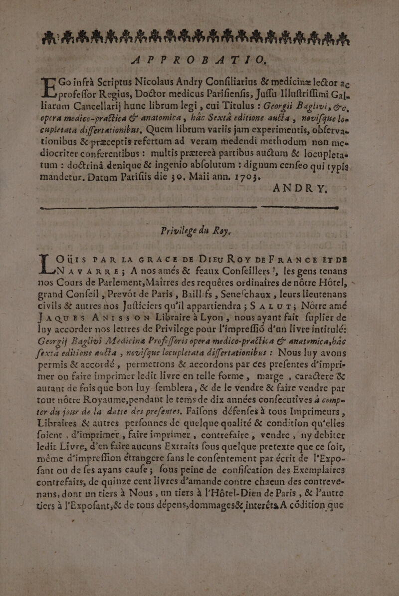 rs! GORBSAIOIORUAR S A I | APPROBATIO, Go infrà Scriptus Nicolaus Andry Confiliarius &amp; medicinz le&amp;or ac profeffor Regius, Doctor medicus Parifienfis, Juffu llluftriffimi Ga]. liarüm Cancellarij hunc librum legi , cui Titulus : Georgii Baglivi, cóc, eptra medico-pratlica &amp;j* anatomica , bác Sexta editione autla , novifaue lo» eupletata differtationibus, Quem librum variis jam experimentis, obferva- tionibus &amp; praeceptis refertum ad. veram medendi methodum non me. diocriter conferentibus : multis pratercà partibus au&amp;tum &amp; locupleta. tum : do&amp;trinà denique &amp; ingenio abfolutum : dignum cenfeo qui typis mandetur. Datum Parifiis die 3 o. Maii ann, 1703. | ANDR Y, UAEIUHUHMEE IS rey. Privilege du Ray. Oüris PAR LA GRACE DE Dis; Roy pzFRANCE ET DÉ ASNAVARRE; Ànosamés &amp; feaux Confeillers *, les gens tenans nos Cours de Parlement; Maitres des requétes ordinaires de nótre Hótel, grand Confeil , Prevót de Paris , Baill:fs , Sene/chaux , leurs lieutenans civils &amp; autres nos Jufticiers qu'il appartiendra ; S A 1 u r; Nótre amé Jaaqvtzs AmwrssoN Libraireà Lyon , nousayant fait fuplier de - luy accorder nos lettres de Privilege pour l'impreffió d'an livre intitulé: Georgij Baplivi Medicina Profe [foris opera medico-pratlica t&amp; anatemica bac ftxtá editione autla , novifaue locupletata differtationibus : Nous luy avons permis &amp; accordé , permettons &amp; accordons par ces prefentes d'imprie mer oo faire imprimer ledit livre en telle forme, marge , caractere &amp; autaut de foisque bon luy femblera, &amp; de le vendre &amp; faire vendre par tout nótre Royaume,pendant le cemsde dix années confecutives à comp- ter da jour de la. datte des prefentes. Faifons défenfes à tous Imprimeurs, Libraires &amp; autres perfonnes de quelque qualité &amp; condition qu'elles foient , d'imprimer , faire imprimer , contrefaire , vendre ,' ny debiter ledit Livre, d'en faire aucuns Extraits fous quelque pretexte que ce foit, | méme d'impreffion étrangere fans le confentement par écrit de l'Expo- fant ou de fes ayans caufe; fous peine de confifcation des Exemplaires contrefaits, de quinze cent livres d'amande contre chaeun des contreve- nans, dont un tiers à Nous , un tiers à l'Hótel-Dien de Paris , &amp; l'autre Liers à l'Expofant,&amp; de rous dépens,dommages&amp; interéts A códition que ,