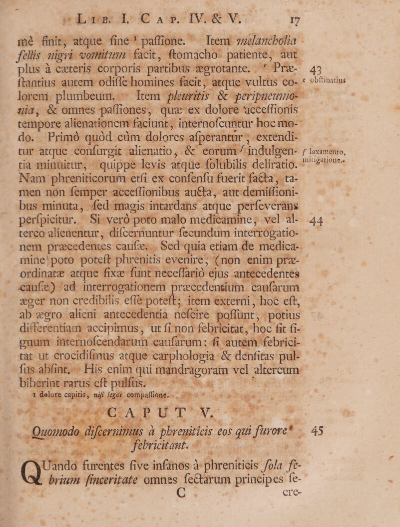 mé finit, atque fine paffione. ^ Ttem vuelancbolia. fellis uigri. vomitum. facit, ftomacho patiente, qut plus à ezteris corporis partibus ?egrotante. . Pre 43 ftantius autem odifle. homines facit, atque vultus co- « «bfinxius loreni. plumbeum. ltem. plouritis &amp; peripuemuo- —— 0 5i0, &amp; omnes hdlkendi! quz ex dolore acceffionis | tempore alienationem n faciunt, internofcuntur hoc mo- do. Primó quód cüm dolores. afperantür ; extendi- tur atque confurgit. alienatio, &amp; eorum / indulgen- f loxamento, tia minuitur, ^ quippe levis atque folubilis deliratio. 8'9^«e- Nam phreniticorum etfi ex confenfu fuerit facta, ta- men non femper acceflionibus auCta, aut demiffioni- bus. minuta, ed magis intardans atque perfeverans perfpicitur. Si. veró poto malo medicamine, vel a- 44 terco alienentur, difcernuntur fecundum interrógatio- nem precedentes cauf'e, . Sed quia etiam de medica-. mine'poto poteft phrenitis evenire, (non enim prz- - ordinatz atque fixa funt neceflrió. ejus antecedentes caufe). ad interrogationem pracedentium | caufarum sper non credibilis effe poteft; irem externi, hoc eft, ab egro alieni. antécedentia nefcire p poflünt, - potius differentiam accipimus, ut fi non febricitat ,'hoc fit fi- onum internofcendarum caufarum: fi autem febrici- tat ut crocidifinus atque carphologia &amp; denfitas pul- fus abfint.-- His enim qui mandragoram vel altercum : biberint rarus cft pulfüs. de T NOME : 1 delore NP uif legas. .compaflione. . rd aei. yep PAPE UT Y, n Quando ifcerni Hus à prp £05 gr furre* - 45 e febricitant. — j 3 dee ue ve infos 3: phreniticis Jola fe brium finceritate omnes fe&amp;arum principes fe- | UG cre-