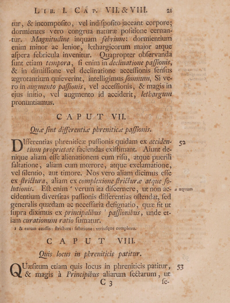 lwusckscdé ox NERASYHÉE — d tur, &amp; incompofito, vel indifpofito jaceant corpore; dormientes vero congrua nature pofitione cernan- 4ur.- Magnirudine. inquam. febrium: | dormientium enim minor ac lenior, lethargicorum major atque afpera febricula invenitur. : Quapropter obfervanda funt etiam £ezipora, fi enim in declimatione paf[fionis, &amp; in dimiffione vel declinatione: acceflionis fenfus vgrotantium quieverint, intelligimus ommum, Si ve« ro in augmento pa[Jionis, vel acceflfionis, &amp; magis in ejus initio, vel qune eni pi id acciderit, PARET pe ren Seide s- kd uA cT J  a ces Ie A. P U. TO TUR xis tu do , nt difforentice phrenititae paffron: onis. Diss phreniticz paffionis quidam ex acciden- 52 tium proprietate faciendas exiftimant. ^ Aiunt de- T nique aliam effe alienationem cum rifü, atque puerili faltatione, aliam cum moerore, atque 'exclamatione, velf lentio, aut timore. Nos vero aliam dicimus efle EE. ftri&amp;ura, aliam ex complexione. Jfericure atque /- lutiomis. Eft enim ^ verum ita difcernere, ut non ac- « «quum cidentium diverfitas paffionis differentias oftendat, fed generalis quaedam ac neceffaria defignatio , quz fit ut fupra diximus ex principalibus ' pafJi onibus unde et- iam carationum vatio famatur..— | : i e earum Bu ftritura: fotdtigpe: vitifqug y pecie Hs 9S BAS DT.vVHL Tes. * gis loctis in ghreniticis patitur. | qi itum etiam quis locus in phreniticis patitur, s3 &amp; magis à Principibus aliarum. fc&amp;tarum , xà de ota e-