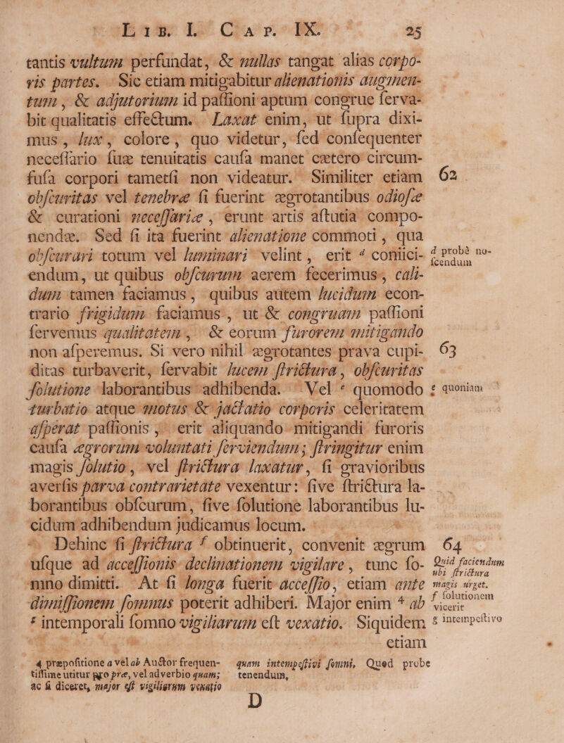 tantis vu/tum perfundat, &amp; nullas tangat alias corpo- vis partes. . Sic etiam mitigabitur alematiotiis augrtem- tum , &amp; adjutorium id paffioni aptum congrue ferva- bit qualitatis effe&amp;um. | Laxat enim, üt fupra dixi- mus, /ux, colore, quo videtur, ed. coníequenter neceffario fuc tenuitatis- caufa. manet cetero circum- fufa corpori tametfi non videatur. Similiter etiam obfcuitas. vel tenebre (i fuerint egrotantibus odiof.e &amp; curationi -meceffarize , erunt artis aftutia compo- € Sed fi ita fuerint alienatione commoti , qua P/curari totum. vel Juzmari velint, erit ^ coniici- ecd ut quibus obitum: aerem fecerimus. cali- dum camen. faciamus, quibus autem /Jucidum econ- trario frggidam facian nus, ut &amp; congruam paffioni fervemus qualitatem, |&amp; eorum furorem mitigando non afperemus. Si vero nihil egrotantes pes cupi- ditas turbaverit, fervabit Jucem A r&amp;., ob, Jolutione labor: antibus adhibenda sogk d -— ip a a wis A fi | gravioribus 2r bairatiit 1s aca xor ap er nite dg j  p^ 7A Dehinc fi-ffri&amp;hura f obtinuerit, convenit grum fiue ad accefJiomis- declinationem vigilare , tunc fo- 4mno dimitti. Atc fi. donga fuerit-acceffio, etiam ante düniffionem Jonas | poterit adhiberi. Major enim * ab ^, : fintemporal fomno vigilar eft vexari. Siquidem * tà 5 us .etiam 4 rep ofiriort a vil ab Au&amp;orfrequen- — quam — feum, Qued probe tiffime utitur gro pre, vel adverbio quam; ^ tenendum, ac fi diceret, major qf vigiliergm venatio d probà no- Ícenduim 63 e quoniam 64 Quid faciendum ubi ffritura Wiaeis urget. f folutionem vicerit £ intempeftivo