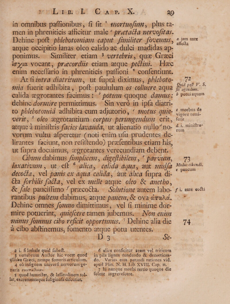 dLommgsob C A - X. 20 in omnibus paffionibus, fi fit ^ suortuofum, plus ta- men in phreniticis afficitur male ^ pretacia nervofitas. Dehinc poft phblebotosmiam caput | franliter . fovemus, atque occipitio lanas oleo calido ac dulci madidas ap- Similiter etiam ? verfebris, quz Graci ponimus. : iex vocant, precordüs etiam. atque pectini. Hec enim neceffario in phreniticis pathoni * - confentiunt. —At fiiutra diatritum, vut faprà diximus, phleboto- 7Hia fuerit adhibita ,. poft paululum 0$- colluere. aqua calida egrotantes facimus : - * potum quoque dams: dehinc dorsuire permittimus. / Sin veró in ipfa diatri- to phlebotoniá adhibita cum adjutorio, * zuotus. quie- verit, oleo ?grotantium corpus perungendum erit. atque àminiftris facies lavauda, ut alienatio nullo^no- vorum vultu afperetur: (noti enim ufu. prudentes. de- lirantes. faciunt, non refiftendo) przfentibus etiam his, ut fupra docuimus, egrotantes verecundiam debent. Cibus dabimus f gnplic em, dige[tibilem , * parvum, laxativum , ut-eít *-alica,. calida aqua, aut mulfa deco&amp;ia, vel paris ex aqua. calida, aut alica fapra di- Ga forbilis facia, vel ex uelle atque oleo &amp; anetho, &amp; /ale pauciífimo / przcoCta. «. Solutione autem labo- rantibus pultesz dabimus, atque paguen, &amp; ova ézuAd. Dehinc omnes /ozumo dimittimus, -vel fi minime dor- mire potuerint, qeuie/cere tamen jubemus. - — Non enun gimus fommus cibo vefwit opportunus. ? Dehinc alia die à cibo Mabicamus, fomento atque potu utentes. zb. 3: «odi Óe- D A. EL zcam ve triticum ue 5 u de vac RE  UE [^ b ED, UM TN b oom ki LN SPMUNML ja l. fi Lethal T fübeft.  vertebrum Au&amp;or hic vocat quod ifcbien Greci, nempe femoris articulum. 4 ob infignem univerfi nervorum ge- neris cuu aS suy. $ quod humectet, &amp; tefbieudiecoo tol. lat, vimque fuli ginofa difcutia in pila lignea tundendo &amp; decortican- do. Varias eam parandi rationes vid. apud Plin. N. H. Lib. XVIII. Cap. tt 7 hi nanque morbi tertio quoque die folent ingravefcere. a jam ante affecta Mec Quid poft V.. S. fit agendum. b potuiaquam e morbus dé vigore remi- let d. 1. miniftre- rum 73 Modus cibandi, e paucum fi. ante eocti 74
