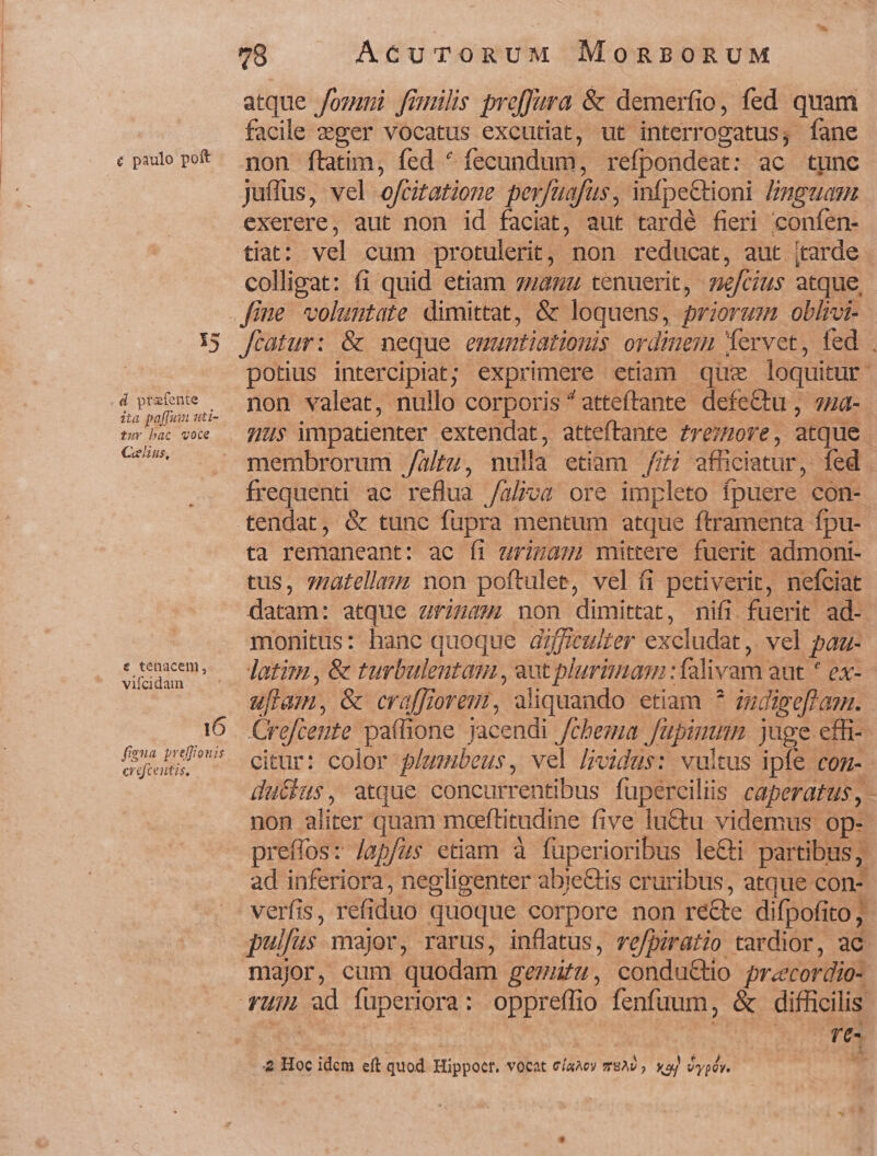 | c paulo poft mé 15 d ptafente ita paffum uti- tur bac voce Celius, € tenacen, viícidain 16 figua preffouis crefcentis, 78 AcurTrToRUM MOoRBORUM atque /ommni finülhs proffura &amp; demerfio, fed quam facile ger vocatus excutiat, ut interrogatus; fane non ftatim, fed * fecundum, refpondeat: ac tunc juffus, vel ofcitatione perfuafus, infpe&amp;tioni Lnmpguam exerere, aut non id faciat, aut tardé fieri confen- tiat: vel cum protulerit, non reducat, aut (tarde colligat: fi quid etiam zzauz tenuerit, nefcius atque, fiatur: &amp; neque emuntiationis ordinem 1ervet, fed . potius intercipiat; exprimere etiam que loquitur non valeat, nullo corporis ^atteftante defettu, 4a- us impatienter extendat, atteftante £rezzore, atque membrorum /altu, nulla etiam //£i efüciatur, fed frequenti ac reflua /a/;va ore impleto fpuere con- tendat, &amp; tunc fupra mentum atque ftramenta fpu- ta remaneant: ac fi urizam) mittere fuerit admoni- tus, 7uatellam non poftulee, vel fi petiverit, nefciat datam: atque aiu: non dimittat, nifi fuerit ad-. monitus: hanc quoque dzfficulter excludat, vel paz- latim , &amp; turbulentam , aut plurimam : falivam aut * ex- uflam, &amp; craffiorem, aliquando etiam * zudigeflazn. Crefcente pa(fione jacendi /cbema fupimnn juge effi- citur: color plwmibeus, vel l;vidus: vultus ipfe con- ducas, atque concurrentibus fuüperciliis caperatus, - non aliter quam mceeftitudine five luCtu videmus. op- preffos: lapfus etiam à fuperioribus le&amp;i partibus; ad inferiora, negligenter abieCtis cruribus, atque con- verfis, refiduo quoque corpore non re&amp;te difpofito; pulfus major, rarus, inflatus, re/piratio tardior, ac major, cum quodam gezufu, condu&amp;io pracordio- T-