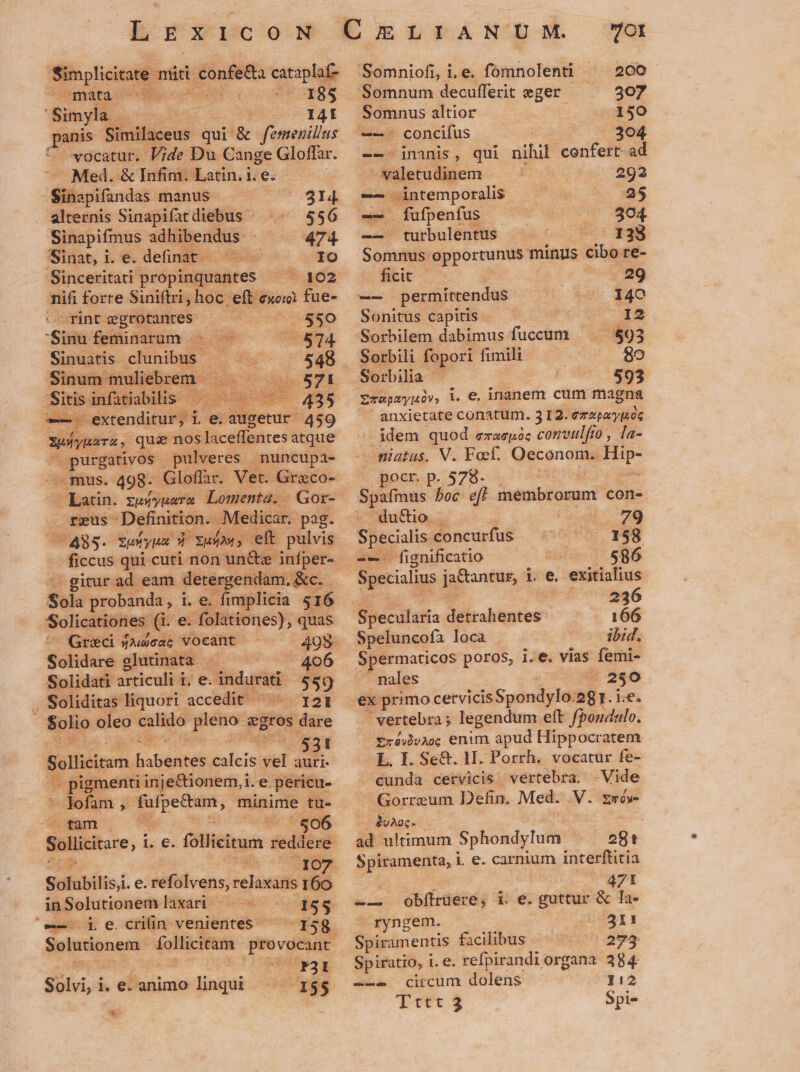 sens s mti i confedta cataplaf- mata : (CU EUTRES Simyla à I4I panis Similaceus qui &amp; femenillus * vocatur. lide Du Cange Gloffar. Med. &amp; Infim. Latin. i. e. Sinapifandas manus 314 alternis Sinapifatdiebus - 556 Sinapifmus adhibendus 474 Sinat, i. e. definat - IO Sinceritati propinquantes * 52 nifi forre- Siniftri, hoc. eft exo) fue- rint JR oem 550 Siu feminarum - 5714 Sinuatis. cibis er df - 5448 Sinum muliebrem. C vA S -Sitis infatiabilis - *. 455 — tendit e.augetur 459 Weiyaava, quie nos laceffentes atque purgatus pulveres | nuncupa- mus. 498. Gloffar. Vet. Grico- * Eatin. zuwvynarm Lomenta. | Gor- reus- Definition. Medicar. pag. (485. xuuyua 5 xufow, eft pulvis ficcus qui cuti non un&amp;e infper- gitur ad eam detergenda: m.&amp;c. Sols probanda, i i. e. fimplicia 516 Solicationes G. e. folationes), quas y Greci sAecac vocant 408- Solidurd- olutinata - | 406 Solidati articalié ne we dd 559 , Soliditas liquori accedit ^ T21 | Solio oleo MC geo gros lare e. VM EIE Sollicitam Bates dice vel auri- - pigmenti inje&amp;ionem,i. e. pericu- * fofam , Roin, minime tu- | tam 506 d l1O Solubilis i. €. refolvens, rendi d in Solutionem laxart '-—- j e. crilin venientes Solutionem* follicitam qudd ias Til Solvi, i. e: animo linqui 155 * OI Somniofi, i. e. fomnolenti ^ 200 'Somnum decufferit eger 307 Somnus altior 150 concifus | 304 - inanis, qui nihil confert ad tletudggem 292 — eM premponiis gocte jj — fufpenfus 304. -— turbulentus 138 Somnus rocunw minus cibo re- ficit 29 -— permítrendus 140 Sonitus capitis ÉC- Sorbilem dabimus fuccum — — $93 Sorbili fopori fimili wu s Sorbilia $93 Erepaynóv, i. e, inanem cum Me ues anxietate conatum. 312. ezapa'yog - idem quod ezaspóc convulfio , Ta- niatus. V. Foef. Oeconom.. D pocr. p. 578- du&amp;io. 79 Specialis. concurfus 158 -— fignificatio 586 Specialius prom d i e exitialius 236 166 Speluncofa loca . ibid, Spermaticos poros, 1 vias femi- nales .. 250 ex primo cervicis Spondylo. »gr. ie. | vertebra; legendum eft fpoudealo. £zéy)vc; enim apud Hippocratem L. I. Se&amp;. H. Porrh. vocatur fe- cunda cetvicis vertebra. Vide Gorreum Defin. Med. V. zsís- 3vAoc- ad ultimum Sphondylum 28t Spiramenta, i e. carnium interftitia Ug fad | O47! e Obftrüere, i. e. guttur &amp; la- ryngem. 23I1I Spiramentis facilibus 2734 Spiratio, i.e. refpirandiorgana 384 circum dolens 112