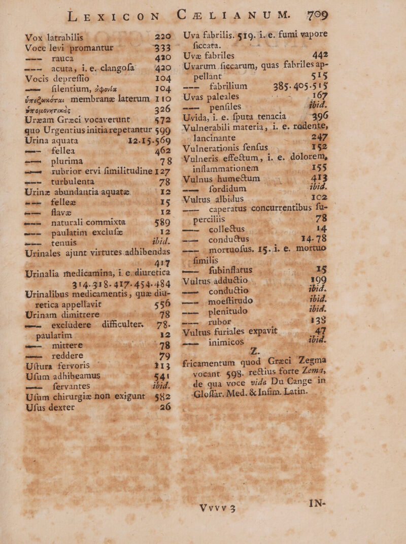 Vox latrabilis. 220 Voce levi promantur 333 -——5 rauca 420 --—. acutas.i. e«clangofa ..... 420 Vocis depreflio | I04 -—— [ilentium, Z$o/íz 104 jqiQexóra. membrane laterum. I 10 sTOLO/TIMÁG 3 26 Urzam Greci vocaverunt 572 quo Urgentius initiarepetantur 599 Urina aquata 12.15.9569 fellea 462 -— plurima —— rubrior ervl fimilitudine 127 -—— turbulenta 78 Urine abundantiaaquate | | 12 — fellez 2 5 exm- [flave | I2 e-- naturali commixta 589 e-- pàulatim exclufz 12 e-— tenuis in dod. Urinales ajunt virtutes adhibendas : | 8617 Urinalia medicamina, i. e; diuretica ul 314.318- 417-454. 484 Urinalibus medicamentis ; qua dia- retica appellavit 556 Urinam dimittere ^ ^. 78 e—- excludere difficulter. — 78. paulatim | 12 (e-—. Imitberee dq uno08 :38 -—— reddere 79 Uftura fervoris 113 Ufum adhibeamus &amp;41 —— Íervantes lid. Utum chirurgie hon exigunt 582 Ufus dexter v am26 Uva fabrilis. $19. i.e. fumi vapore ficcata. 4 Ve : Uva fabriles 442 Uvarum .ficcarum, quas fabriles ap- | pellant 515 --— fabrilium 385. 405.515 Uvas paleales ers .167 -—— penfíiles | ibid. Uvida, i. e. fputa tenacia : 7396 Vulnerabili materia, i. e. radente, - lancinante ; 247 Vulnerationis fenfus - 152 Vulneris effe&amp;um, i. e. dolorem, inflammationem NE Vulnus humectum / 413 -— fordidum bid. Vultus albidus X102 ——— caperatus concurrentibus fu- perciliis Wo 78 —— gollectus... 2^ 14 —-—-. conductus 14. 18 ——- .mortuoíus. I5... e. mortuo - c fimilis —— fubinflatus . . 15 Vültus addu&amp;io.. 199 -—- condudio - 3bid. —- moeftitudo Abid. -—— plenitudo ibid. e ubof 135 Vultus furiales expavit 47 -— inimicos . did. fricamentum quod Greci Zegma vocant. $98. re&amp;ius forte Zema, de qua voce sis Du Cange 1n Gloffar, Med. &amp; Infim. Latin... id Vvvv5 IN-