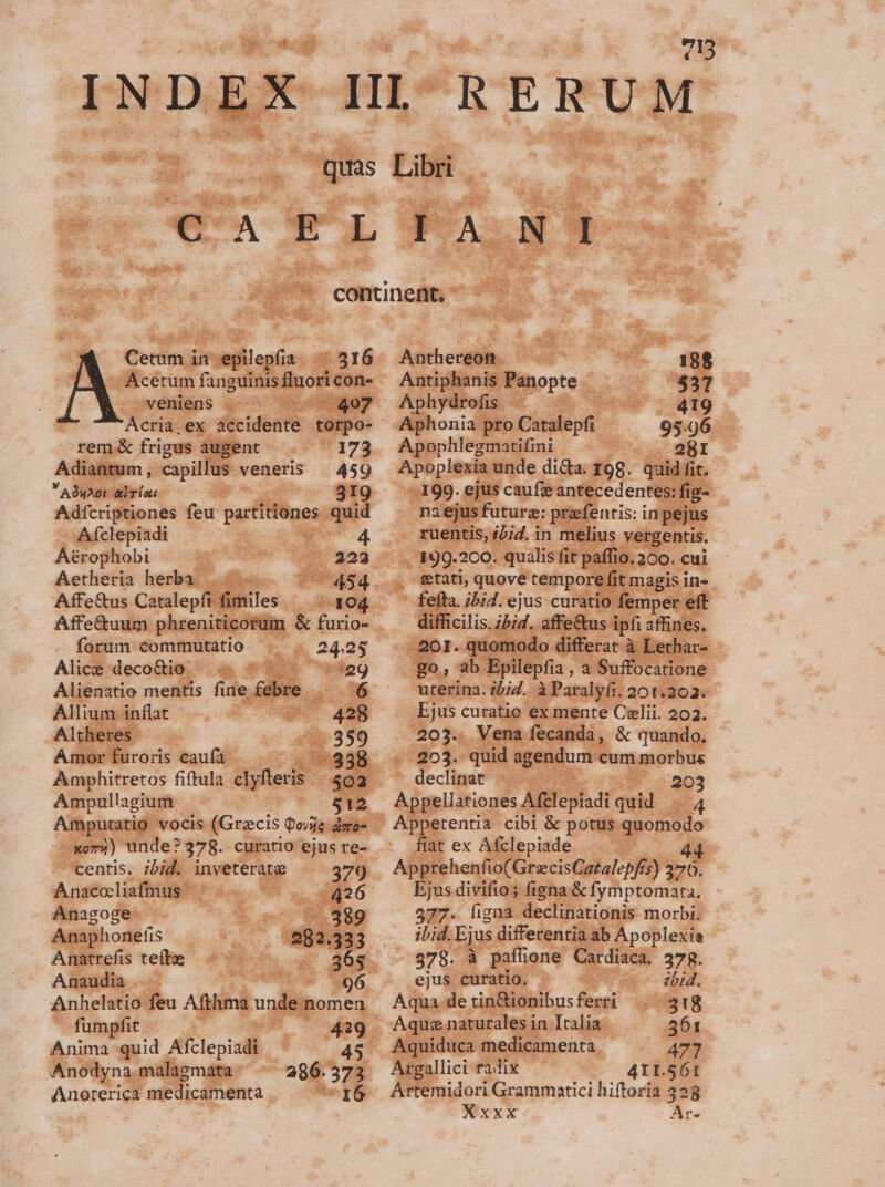 INDEX 415 Cetum in iejlilepiia: 516 Acetum fanguinis luo con. veniens . - 407 Acria , ex ftcidehte torpo- rem. &amp; frigus augent 173 Adiantum , capillus veneris | 459  A9uAot abris 319 Adfcriptiones feu P diliie-—. quid Aífclepiadi 4 Aérophobi ^ 223 Aetheria herba |. —— 454 Affe&amp;us Catalepfi fimiles ^... 104 Affe&amp;uum phreniticorum &amp; furio- forum commutatio —s 25 Alice decoQio. | &amp; $$. '29 Alienatio mentis fine. febre ^6 Allium inflat - 428 Altheres 53599 Amor furoris caufa 15938. Amphitretos fiftula ME 502 Ampullagium 512 xoi) unde? 378. curatio ejus re- centis. ibid. inveterate 379 Anacoliafmus | dE Anagoge -.389 Anaphonefis 282.333 Anatrefis teítx 365 Anaudia 96 Anhelatio feu Afthma M nomen fumpfit , 429 Anima quid Afclepiadi 45 Anodyna.malagmata 286. 573 Anorerica medicamenta EDS d.- Anthereon. 188 Antiphanis. Panopte. $37 Aphydrofis - ed 419 Aphonia pro Catalepfi 95.96 Apophlegmatifini — 28I Apoplexia unde di&amp;a. 198. quid fit. :-199. ejus caufie antecedentes: fig- | naejus future: prafentis: in pejus ruentis, 1/7. in melius vergentis. , 199.200. qualis fit paffio. 200. cui - fefta. ;bid. ejus curatio femper eft difficilis. ibid. affe&amp;us. ipfi affines. .201. quomodo differat à Lethar- go, ab Epilepfia , a Suffocatione uterina. ;/iZ. à Paralyfi. 201.202. Ejus curatio ex mente Celii. 202. 203.. Vena fecanda, &amp; quando. -- 203. quid agendum cum morbus declinat - 203 Appellationes Aftlepiadi quid P4 Appetentia cibi &amp; potus quomodo fiat ex Afclepiade , 44 Apprehenfio(GrecisCatalepfis) 370. Ejus divifio; figna &amp; fymptomata. 577. ligna declinationis morbi. ibid. Ejus differentia ab Apoplexia 378. à paffione Cardiaca. 378. ejus curatio. ibid. Aqua de tin&amp;ionibus ferri 318 Aque naturales in Italia 5061 Aquiduca medicamenta 477 Ac: radix 41L.56t Artemidori Grammatici hiftoria 328 AN xxx Ar-