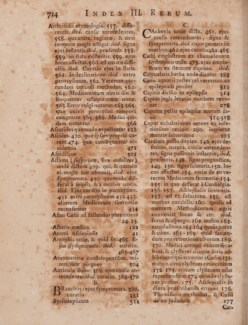 4p .; rentia. bid. caufa antetedentes;  tàte, regione, &amp; anni tempore magi aflligat. ibid. figna ^ - ejus inftantis ibi. prefentis.$58.- 559. in ftatue iftentis. $59. ejus- ... locus affe&amp;us.s 60. eft curatu diffi- 9a cilis. bid. Curatio e ejus in ftacu. |» &amp;61. in declinatione: ibid. extra [ovo rn 562. Veterum quo- rundam curandi metho: «563. Medicaminum nimis diu &amp; ' frequenter ufürpatorum : - 163. Error vulginotarut.$63.565. E d eua €uivis paroxyfmi tempori R Mudo Aba i - Medici qui- dam notantur - Ce ides quomodo expella - Sol , &amp; quando int ol i. 2bid. ejus /42 20 'G quomodo di m cd ur ie qui t 434 Aips A ad. x oer AH da CORSA, 24.25. BTE SCAM curatio . / 465-467 Com nus funt. pin gues Nigiculal lc 8. PI Mr sr o3 E erae Mu à n des. KERUM. exia uti filles. A6: Bis caufze antecedentes , fisna &amp; nptomata. j5;4. cujus generis fit or gi ejus curatio462.465 Cali emplaftrum. ex Cchamzleonte hydropicis utile. 475. ejus empla-- fium ex ftercore caprino. | ibid. Calycularis herba unde dicatur 385 Canis aquarii teftes vel veretrum an epilepticis profint ar 6o ag A 314. Caput exhalotiones omnes ex infe- : rioribus recipit. 280. impletur de mentis inten tione od 9 Giydiaca, paffio duplex. 146. ejus de- finitio, natura, caufe anteceden- tes, figna: paffionis inftantis , ibid. : 4. O* : A. 0 449- 150. figna falutaria. 150. lo« .. cus affe&amp;tus. 154. yarie de eo ve- 155.in quo differat à Cardialgia. 77156. 357. Afclepiadis fententia. &amp; xU sé prsfenti tis. I 48 « figna prognoftica. terum Medicorum fententiz.154. ns ft ex folutione. 158. eít morbus curabilis. 160. qualis ad ka onveniat locus. &amp; aér. ibid.  *eataplafinata. 163. 164 qualis potus &amp; cibus. 165-169. quid facien- 170. Medici antiqui venam fecae- «bant &amp; clyfter esaliaque acria ad- . hibebant: qui taxántur àCzlio.171. : | prc p quando clyfte- - res profint. 175. Afclepiadis in dicta prafcribenda errores. 176. - 'Fhemifonis.metho b &amp; Celi DOR eo judiciu m o e 1 177 Car ?» — ——