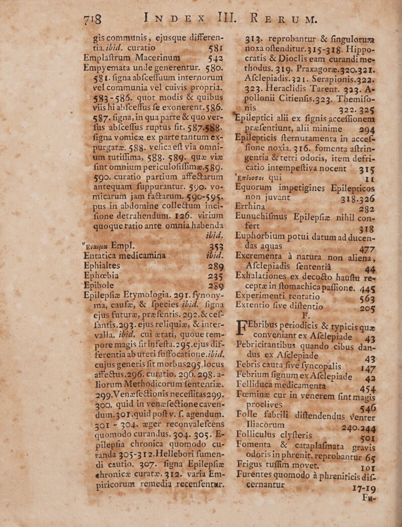 gis communis , ejusque differen- tia.ibid. curatio anev 581 Emplaftrum. Macerinum . 542 Empyemata unde generentur. 580. 581. figna abfceffuum internorum . vel communia vel cuivis propria. /7583- 586. quot modis &amp; quibus viis hi abfceffus fe exonerent.$586. 587. figna, in qua parte: &amp; queders fus abfceffus ruptus fit. 587.58; igna vomica ex parte: tantum ex- hu urgatz. 588. vehica eft via omni- /3 i tutiffima, 588. 589. quz viz fint omnium periculofiffi mag.5 8g. $00. curatio partium affefarum antequam fuppurantur. 590. vo- . micarum jam fa&amp;arum. 590-595. fione detrahendüm. . 126. virium t ueketio ante omnia abenda wo 4 wA E. sean  MS 353 Entatica med icamina |  x ibid. Ephialees — ^. - 289 Ephoebia r. dlabiips. at € 235 Epibole ^ vods. Epilepfize Etymologia. 291. fynony- ma, caufe, &amp; fpecies ; bid. figna ejus: future, prefentis. 292. .&amp;cel- fantis.293. ejus reliquie, &amp;inter- valla. ibid. cui ctati, quoue tem- pore magis fitinfefta. 295.ejus dif- fere rentia ab uteri fuffo catione .zb;d. | cujus g generis fit morbus295. locus. affe tus. j. cur atio. 200. 298. a- liorum] icon Íententiz. 299. Venafedtionis neceffitas299. - 300. quid in venefe&amp;ione caven- dum.3oT.quid poftv. f. agendum. 5301 - 304. vwger Teconvalefcens quomodo curandus. 304- 305. E- pilepfia chronica quomodo cu- randa 305-312. Hellebori fumen- di cautio. 307. figna Epilepfie ehronice curat?. 312. varia Em- piricorum 1 remedia Tecenfentur. d we eti 313. reprobantur &amp; fingulotusa moxa oftenditur.315-318. Hippo- . cratis &amp; Dioclis eam. curandi me. thodus. 219. Praxagore.320.321.. . Afclepiadis.32 t. Serapionis.322. 323. Heraclidis Tarent. 323. A* . pollonii Citienfis.325. Themifo- — nis 322.325 , eed alii ex fignis acceffionem . prefentiunt, alii minime. — 294 Lr, CR fternutamenta in accef- E: one noxia, 316. fomenta aftrin- entia. rtetri odoris, item defri- catio Vue pelo ve nocent . 315 Emfvogo: € jui II Equorum impetigines Epil »pticos non juvant 318.326 Errhina .. . 282 Eunuchifimus Epilepfiz. nihil con- Mert 31 Euphorbi ium potui datum ad ducen- - das aquas 399.23 487. Fagemein., à natüra non vals fclepiadis fententíà Exhalaciones, ,ex deco* flione. 448 5 3 563 «.208 esu Cl Extentio m. ioco F. pres periodicis &amp; typicis qua conveniant ex Afclepiade . 43 Pebr icitantibus quando cibus. dan- dus ex Afdlepiade — 43 Febris cauta five fyncopalis Te Febrium fignum ex Afclepiade . - Felliduca médicame 454 Ecemine cur in venerem fint magis proclives . 546 Folle fabzili diftendendus Venter Iliacorum ow 167 E Eolliculus cl (ffleris | . : set Fomenta | &amp; catapl: mata gravis odoris in phr Pr EDARpa nce 65 FPrigus tuffim movet IOI Fure entes quomodo à à phr eniticis dif- cernantur. 17-19 Fu- es &amp;