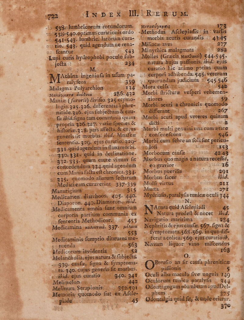 T rr 2838. eor MER rotümdorum. D 38-540. optimus curationis: ordo ^0841-543: iunibric. latorum cura- tio. 543- quid. agendum nerena- fcantur. S oM «$43 Aui cutis hydrophobi pocdia fub- QJewuà : i039 234 E bir ingenofaiaufum. pa- YA. ralyfeos.. 359 Malagm: Polyarchion . i 4134 MAAZy[n TÉ -veduvot c. 432 Maniz ( furoris) divifto. 325:etymo- :dogia.325.526. differentiaà phre- ce ejusfubje&amp;tum.&amp; eau- A ES ibid.hgna : tam communia quarnx | propria: 326327. varia fpecies &amp; ? chiftorie.3 28. pa rs affe&amp;ta; &amp; ch jus «generis iit morbus: ibid. Moafec 4dententia. 326. ejus curatio;320- 1331. .quid. agendum in ftapuimorbi. //330:3311« quid. in declinatione. Eco 333- quam caute vinumr fit - €oricedendum.53 4.quid agendum - eum Mania fa&amp;a eft chronica.2 334. 1Medickeamenraverint 337-3 39 Maubeinidils : 5$15 Miri iua dish Ó 405. 440. . Diaporon. 440. Diamoron «sd. . corporis partium. :conumunia ex ; fententia. Methodicor-. 453 Medicamina. noIMUT HÀ ST won 553 Medicuninis ARRIMEU. diua: me- - suenda Ca Filiae n e; 3563 edicorum:;ihvidentia | 4&amp;2 AMMNUR Ms ejus natura &amp; ; (ubjeéta. .-539. caufa, figna; &amp;- fymptoma- , ta. 340. cujus g generis fit morbus. sibids ejus curatio. es 34t dMeliacinh 4l C3 haoc an dde Melinum: he uae 352.491 | Menoria quomodo fiat -éx. Afole- orn C EEUU MeT2Uyspitig. UTE ] Methodus. iclepiadis in- Va 1 |morbis.acutis «curandis :;- 43:4 i /-Miliace aves que Vd -Minythica malagmata 5. 982 -.Molles (Gracis, Mangan) 544-545- | matura hujus paffionis. ;5i- ejus ?euratio hic animo: potius: quam : :corpori adhibenda. 54,5; veterum ^ rude. n jus T 545. 546 Mota calfa-T&amp;€ s !542 Morbi ftricture vefperi veliemen- . tiores differa LO .cona uiu 67 Morbi acuti apud. v veteres paio n dicii: epe s LEE EUN Morbi multi genuini ura cum tate ; konfenefcunt:. (546 Morbi. cum febre an foli finc tgetieu- Po ; loft 5- FS 3x53 ;Morborüni càufz. 42:43 Morbus. quo magis. anatura jus ip: S eagrayvior 1B EN dO ib ^16 Morbus puerilis 291 Morbus facer ^^ tbid. Mulfr virtus 121I Marta ONSE ER 27I M: dts pora tunice Te E 44 ae NS 2 Y Atura ^- Ate t 45 —* Natura prodeft E norec) d. B lario- maritima -294 INephzitis &amp; ejus caufze; $67. figna &amp; -. fymptomata;568.569. in quo dif- ' ferat a colica: 569. ejus curatio;b. Nivium ne vino uifeordas 3398.3 oo en PS 168 O. Qni: an fit caufa — paffionis ' « ids$ Qculi alba macula. five unguis. 149 Oculorum tunice paralyfis | 3444 Qioiftigogu de - apudDel- ghuni KSUTUL 3945 Qilondilgis A fd; &amp;unde oriatur. 31€ LJ