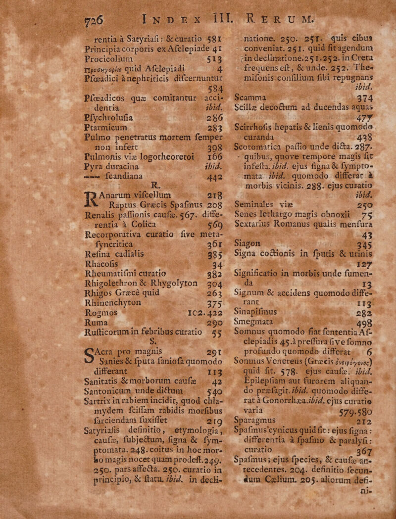 : - rentia à | Satyriafi &amp;ccuratio 581 Principiacorpotis ex Afclepiade 41 Procicolium $13 T1poowyopía quid Afclepiadi. pr Píceadici Anephriticis difcernuntur Pícxadicos que comitantur acci. - dentia. ibid. Pfychrolufia | 286 Prtarmicum - 283 Pulmo penetratus mortem femper . non infert (545985 Pulmonis vix logotheoretoi. 166 Pyra duracina ibid. ——— Ícandiana 442 Anarum vifcellum 218 Raptus Grecis Spafmus 208 Renalis paffionis caufz. 567. diffe- - rentia à Colica 569 fyncritica. 36r Refina cadialis 585 Rhacofis UOS x 59594 Rheumatifmi curatio 582 Rhisolethron &amp; Rhygolyton 304 Rhigos Grecé quid 263 Rhinenchyton 375 Rogzmos : ICc2.422 Ruma 290 Rufticorum in febribus curatio 55 GA. pro magnis 201 Sanies &amp; fputa faniofa quomodo differant i3 113 Sanitatis &amp; morborum caufe 42 Santonicum. unde dictum Sartrix in rabiem incidit, quod chla- mydem fciffam rabidis morfibus farciendam fuxiffet 219 Satyriafis definitio, etymologia; caufz, fubje&amp;tum, figna &amp; fym- bo magis nocet quam prodeft.2 49. 250. pats affeCta. 250. curatio in Rrirva natione. 260. 25I. quis cibus - conveniat. 251. quid fit agendum . cin declinatione.25 1.252. in Creta ^ frequens eft, &amp; unde. 252. The- | mifonis: confilium fibi repugnans ibid. Scamma 2374 Scilla decoGtum x ducendas aquas c 477 Scitihofis hepatis &amp; m quomoeda . curanda 439 Scotomarica paílio unde di&amp;a. 27. - quibus, quove tempore magis fit infefla. ;5;. ejus figna &amp; fympto^ mata ibid. quomodo differat à morbis vicinis. 288. ejus curatio - ;bid. Seminales vise 250 Senes lethargo magis obnoxii 75 dexto e Romanus qualis menfura ! 43 Sugen- 945 Signa co&amp;ionis in fputis &amp; urinis 127 Sigon ee in morbis unde fumen- a I 3 Signum &amp; accidens quomodo diffe- rant II3 r Sinapifmus 282 Smegmata 8 Somnus quomodo fiat ig clepiadis 45.à preffura five fomno profundo quomodo differat... 6 Somnus Venereus (Graecis dveiéyooz) quid fit. 578. ejus caufz. ;jbi4. Epilepfiam aut furorem aliquan- do prafagit. ibid. quomodo diffe- rat à Gonorrhza.jb;d. ejus curatie varia 579.580 Sparagmus 2I2 Spafmus' cynieus quid fit: ejus figna : differentia à fpafimo &amp; paralyfi : curatio 36 Spafmus ;.ejus-fpecies, &amp; caufzan- tecedentes. 204. definitio fecun- dum Czlium. 205. aliorum defi- ni.