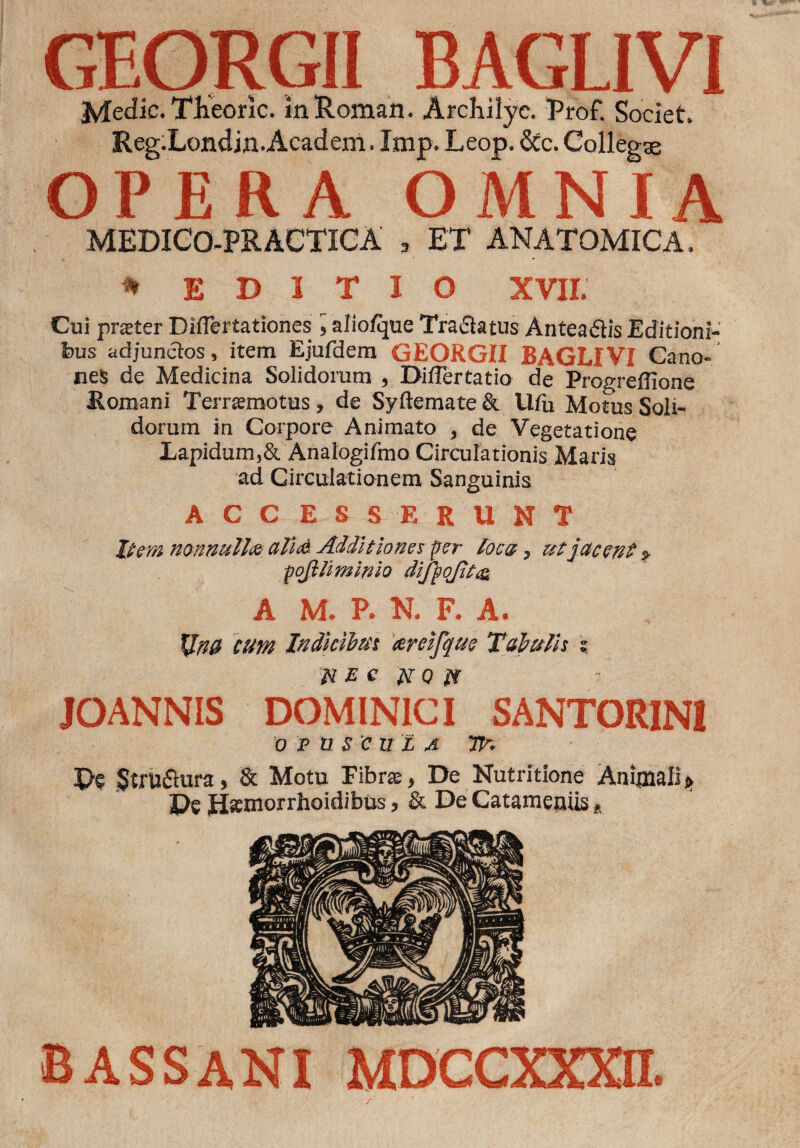 GEORGII BAGLIVI Medie. Theorie. in Roman. Archilyc. Prof. Societ. Reg.Londin.Academ. Imp. Leop. 6tc. Collegae OPERA OMNIA MEDICO-PRACTICA , ET ANATOMICA. * EDITIO XVII. Cui praeter Difiertationes alio/que Tranatus Antea&is Editioni¬ bus adjunctos, item Ejufdem GEORGII BAGLIVI Cano¬ nes de Medicina Solidorum , Diflertatio de Progreflione Romani Terraemotus, de Syftemate & Ufu Motus Soli¬ dorum in Corpore Animato , de Vegetatione Lapidum,& Analogifmo Circulationis Maris ad Circulationem Sanguinis accesserunt Item nonnulla ali<& Additiones per loca, ut jacent % pofili minio difpoJitc& A M. P. N. F. A. XltiH cum Indicibus areifque Tabulis ? JOANNIS DOMINICI SANTORIN1 OPUSCULA Tfo De $tru&ura, & Motu Fibrae, De Nutritione Animali * De J3*inorrhoidibus, & De Catameniis * BASSANI MDCCXXXn.