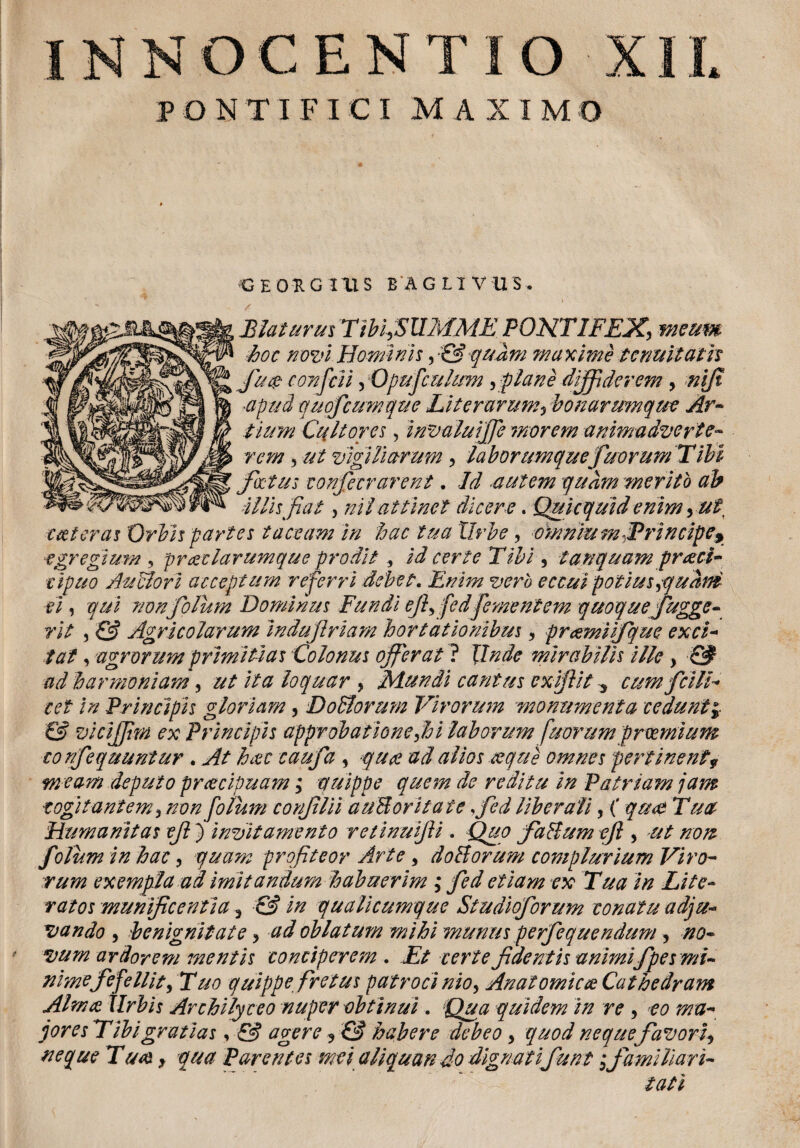 I N N O C E N T I O PONTIFICI MAXIMO GEORGIUS BAGLIVUS, > Elaturus Tibi,SUMME PONTIFEX, meum ■hoc novi Hominis, CAquam maxime tenuit ath fu$ corfcii, Opufculum , plane diffiderem > niji •apud quofcumque Liter arum, bonarumque Ar¬ tium Cultores, invaluijje morem animadverte- rem, ut vigiliarum, laborumquefu orum Tibi foetus confecrarent. Id ■autem quam merito ab Illis fiat , ni i attinet dicere. Quicquid enim, ut, coieras Orbis partes taceam in hac tua Urbe, omnium ^Principe* egregium , praeciarumque prodit id certe Tibi 5 tamquam prceci- cipuo Au olori acceptum referri debet. Enim vero eccui potius ,quam ei, qui non folum Dominus Fundi efilfedpernentem quoque fugge- rit 3 & Agricolarum indufriam hortationibus , prcemiifque exci¬ tat 3 agrorum primitias Colonus offerat ? Unde mirabilis ille > & ad harmoniam, ut ita loquar , Mundi cantus ex fit y cum felli¬ tet in Principis gloriam, DoBormn Virorum monumenta ceduntj & viciffim ex Principis approbatione,hi laborum fuorumprmnium cor/fequuntur . At haec caufa , quae ad alios aeque omnes pertinent9 m eam deputo praecipuam; auippe quem de reditu in Patriam jam cogitantem, non folum conflii au&oritate fed liberali, ( quot Tua Humanitas efi ) invitamento retinufii . Quo faHum efi , ut non folum in hac, quam profiteor Arte , doHorum complurium Viro¬ rum exempla ad imitandum habuerim ; fed etiam ex Tua in Lite- ratos munificentia y & in qualicumque Studioforum conatu adju¬ vando , benignitate, ad oblatum mihi munus perfequendum, no¬ vum ardorem mentis conciperem . Et certe fidentis animifpes mi¬ nime fefellit,Tuo quippe, fretus patrocinio, Anatomicae Cathedram Almas tlrbis Archilyceo nuper obtinui. Qua quidem in re , *eo mu- joresTibigratias, & agere ? & habere debeo, quod neque favoriy neque Tuas, qua Parentes mei aliquan do dignatifunt i familiari-