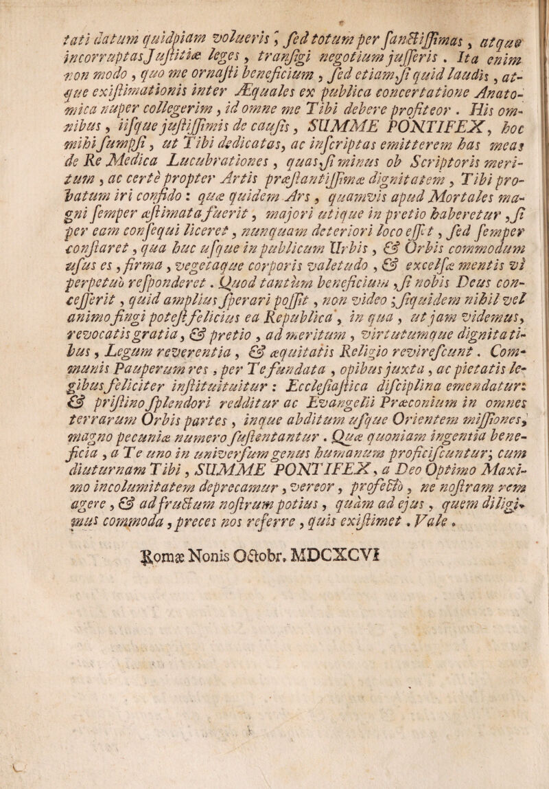 tati datum quidpicim volueris \ fed totum per fan&ijfimas, atcque incorruptasJufiitm leges y tranjigi negotium jujjeris . Ita enim tion modo , quo me ornajti beneficium 3 fied etiam fi quidlaudh , at¬ que exifiimationis inter JEquales ex publica concertatione Anato- mica nuper collegerim > id omne me Tibi debere profiteor . His om¬ nibus 5 iifque jufiiffimis de caufis > SUMME PONTIFEX, hoc mihifiumpji\ ut Tibi dedicatas, ac infcriptas emitterem has meas de Re Medica Lucubrationes, quas fi minus ob Scriptoris meri¬ tum 3 ac certe propter Artis praefiantijfimce dignitatem 3 Tibi pro¬ batum iri confido : quce quidem Ars ? quamvis apud Mortales ma¬ gni femper afiimatafuerit ? majori utique in pretio haberetur fi per eam conjequi liceret 3 nunquam deteriori loco ejfit, fed femper confit aret 5 qua huc ufquein publicum Urbis > & Orbis commodum ttfus es >firma > veget aque corporis valetudo , & excelfie mentis vi perpetuo refponderet. Quod tantum beneficium fi nobis Deus con- cejfirit, quid amplius Jperari pojfit, non video fiquidem nihil vel animofingi potefifelicius ea Republicaj in qua , ut jam videmus> revocatis gratia > & pretio 5 ad meritum ? virtutumque dignitati¬ bus , Legum reverentia y & coquitatis Religio revirefcunt. Com¬ munis Pauperum res, per Te fundata , opibus juxta, ac pietatis le¬ gibusfeliciter inftituituitur : Ecclefiafiica difciplina emendaturi C3 prifiino fplendori redditur ac Evangelii Praeconium in omnes terrarum Orbis partes, inque abditum ufque Ot dentem mijfiones9 magno pecuniae numero fuflentantur . Quae quoniam ingentia bene¬ ficia 3 a Te uno in univefium genus humanum proficificunturj cum diuturnam Tibi 3 SUMME PONTIFEX > a Deo Optimo Maxi¬ mo incolumitatem deprecamur y vertor, pvqfeSlb 3 ne nofiram rem agere 3 C3 adfruBum nojirum potius ? quam ad ejus, quem diligi* mus commoda,preces nos referre, quis exiftimet. Vale * JSprn® Nonis O&obr. MDCXCV1 K