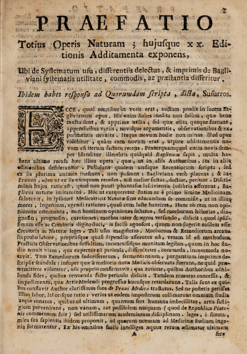 t Totius Operis Naturam ? liujufque xx. tionis Additamenta exponens, Ubi de Syftematum ufu »differentiis dele£tus , & imprimis de Bagli» viani fydematisutilitate, commodis, ae 'praedantia differitur . Ibidem habes refponfa ad Quorumdam feripta diBa, Sufurros. GGE > quoti omnibus in votis erat , au$um prodit in lucem git vi anum opus. Hic enirn habes inedita non folum , quae ben© mufta funt, & apprime utilia * fed quae edita quoque fuerunt i appendicibus variis , novifque argumentis , obfervationibus & ex* perimentis munita . Itaque novum hodie non minus illud opus videbitur , quam cum novum erat utpote additamentis no¬ vum eft iterum factam recens . Praeterquamquod enim novis fem- per blanditur illecebris quidquid Bagltvum fapit , multa ha*» hent ultimo recufa haec illius opera , quae. ut in aliis Authoribus , ita in aliis «diti®nibus defiderantur • Pullulant quidem undique Recentiorum ieripfa , fed ex iis plurima animes mefcaht, non pafeunt *, Eagliviaaa verb placent ; & in-* gruunt , adeo ut ex fis nunquam recedas , nifi melior fa&us ,do$:ior, peritior « Difcrj- minis hujus ratio eflr, quod non pauci phantafice lafcivientis ludibria offerrent, Ba- glivus naturae imitamina ^ Hoc ut exequeretur ftatim ac e primo limine Medicinam, falutavit, in rpfomet Medicat? i cis Natur» fimu educandum fe- commifit, ut in illius- mores 9 ingenium, agendi rationes *quafi cum lacie hauriret— Hanc ob rem non opi¬ nionum commenta , non hominum opiniones feclatus, fed morborum hiftorias , dia- gnofm 5 prognofin, curationes, morbos inter Sc aegros verfandodidicit *» quod iplLf* limum efle ac Creatori» digito duci, is facile agnofees, quum non-fugerit eafdem effe Creatoris ac Natur» leges * Tali ufus magiflerio . Morborum & Remediorum arcana improbo labore, propriifque quafi Aipendiis affecutus eil, veram id eft methodum Pra&icis Obfervationibus fuifultam, inconcullifque munitam legibus ,quam in hoc ftu- dio tenuit yiam , qua expertusefl pericula , difficultates , commoda, incommoda no« favit. Tum Remediorum fudoriferorum, fermentantium, purgantium imprimis de» fcripGrfeandala 5 infuper quae a melioris notae Medicis obfervata fuerant, ne quid prae¬ termittere videretur, ufu proprio confirmavit i qua ratione, quibus Authoribus adhi¬ benda fides, quibus renuenda fatto periculo didicit. Tandem remoras concedit, impedimenta, quae Artis-Medendi p rog re flu s feu cuique retardarunt • Talia fune ex qui¬ bus conflavit A utitor clari Ifi mus fuos di Praxi Medica tra&atus* Sed nepofteris perifict illius labor, laf orifque ratio ? verius ut eodem impofterum collimaruat omnium fludia atque conatus, quibusad ultimum , quantum fert humana imbecillitas , artis fafti- gium pervenirent, non vanam , aut poflibilem nulquam f quod de Re publica Plato* nis commentum fuit) fed utiliffimarurn academiarum difciplinam . leges , i .flituta-, mira fua fapientia ibidem proponit, ad quorumnVrmam ad Medicinae ftudium inge¬ nia formarentur # Ex his ©mnibus facile intelliget «equus rerum «(limator ultimam A ’ fert