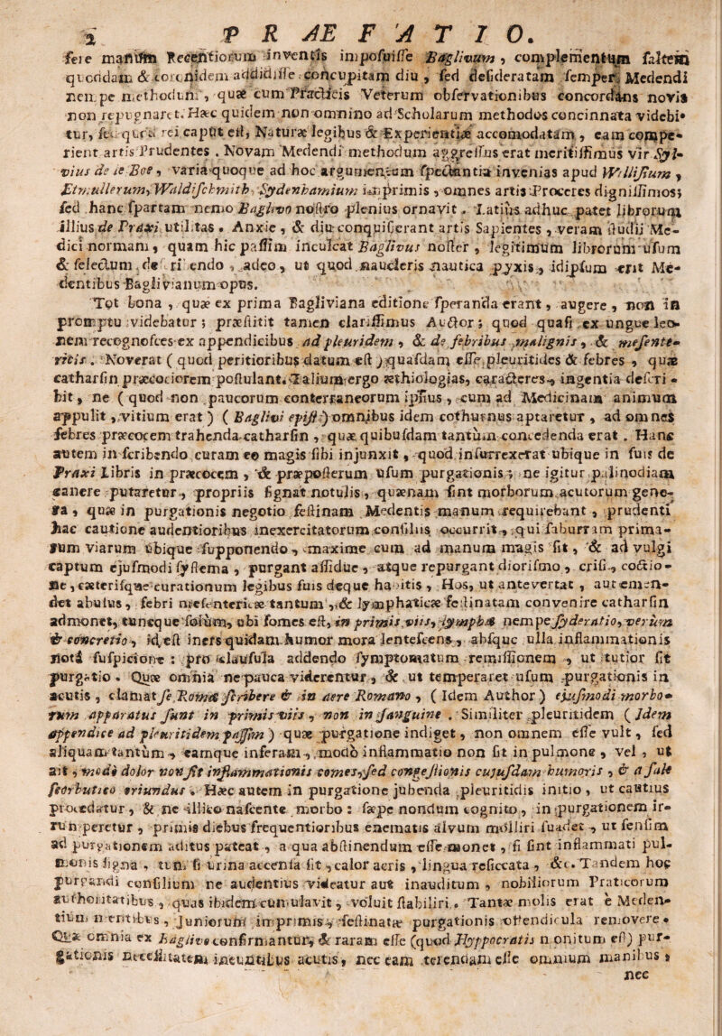 iere mafltffc» Recj^fjotoi inventis inipofurfle Befglmum , complementum fiftem q^cddaiB & toa-nidem acitiidjjle .eoilciipitarn diu , fed defideratam iempei% Medendi nempe methodurif, qusfc cum Pbaclicis Veterum obfervationibus concordans novi* non repugnare t. Haec quidem non omnino ad Scholarum methodos concinnata videbi* tur, feurqurd rei captit efl, Naturae legibus & fixperieanae accomodatam , eamcompe* rient artis Prudentes . Novam Medendi methodum aggreflaserat mcriiilfimus vir Sgl* vius de le Boe, variaquoque ad hoc argurnen.cum fpeefeantia invenias apud Wrflijium , BtrsiulleruynyWiildiJckmitb Sydenhamium imprimis , omnes arti3 .Proceres digniilmios* fed hanc fpartam iremo. Bagltvo n©% g plenius ornavit, Tatius adhuc patet librorum illius de Pravi ..utilitas .Anxie , & diuconquiGerant artis Sapientes , veram duelli 'Me- dici normam, quam hic paffim inculcat Raglivus noder , legitimum librorum ufum & fe lectum «de ri endo ,_.adeo., ut quod na uderis nautica pjxis,, idijpfum tjnt Ma¬ dentibus Eagliv’anum opus. T<?t bona , quae ex prima Bagliviana editione fperarfda erant, augere , nem in -promptu iv-idebator ; praeftitit tamen dariilimus Au&or; quod qua fi ex ungue leo nenv recognofees ex appendicibus ad pleuridem , & d? febribus malignis , . <& mflente» ricis . Noverat ( quod peritioribus datum «ft /quafdam eiTe pleuritides & febres , quae catharfin pr^coaorem pofiulant. Ialium ergo rethioiogias, caraderes^ ingentia defcTi - bit, ne ( quod mon--paucorum conterraneorum jpEus , cum ad Medicinam animum appulit,/vitium erat ) ( Baglivi epifl)omnibus idem cothurnus aptaretur , ad omnes febres praecocem trahenda catharfin , quae quibufdam tantum concedenda erat. Han« autern inferibendo curam*© magis fibi injunxit,-quod infurrexdrat ubique in fut? de Pr#jri Libris in praecocem , & praepoflerum ufum purgationis; ne igitur palinodiam «anere putaretur, propriis flgnat notulis, quae nam fmt morborum acutorum gene- f a , quje in purgationis negotio feftinam Medentis manum requirebant , prudenti huc cautione audentioribus inexercitatorum confli 11$ occurrit, ;qui fiburr.im prima¬ tum viarum ubique Tupponemlo 9 maxime cum ad manum magis fit, & ad vulgi captum ejufmodi fyflcma , purgant aflidue, atque repurgant diorifmo , cjifx, coftio- ©e ,esterifqifle curationum legibus fuis deque ha 'itis , Hos, ut antevertat , aut emen¬ det abulus , febri me frnteric se tantum lymphaticae fc ili natam convenire catharfin admonet, tuncque folum, ubi fomes eft, in primis viis9 i$mpb& nemyefyderatio-iverum %*r concretio 9 id,eR inersquidam.humor mora lentefcens, ablquc ulla.inflammationis jiotd fufpicione : pro daufula addendo fymptomatum remiffionem , ut tutior flt purgatio. Quae omnia nepaucayiderentur, &ut temperaret ufum purgationis in acutis , clamat JeRom$ feribere & in aere Romano , ( Idem Author ) ejufmodi morbo* tum apparatus funt in primis viis , non in f anguine . Similiter pleuritidem ( Jdern appendice ad pleuritidem.pajfim ) quae purgatione indiget, non omnem efle vult, fed aliquam tantum ^ earnque inferatn-,,modo inflammatio non Ct in pulmone, vel , ut ait dolor non Jit inflammationis tomes9fed tongeflionis cujufdam humori s , & a f ale feorbutico oriundus. Ha?c autem in purgatione jubenda pieuritidis initio, ut cautius procedatur, & ne dllic© nafcente morbo : fepe nondum cognito, in «purgationem ir¬ rumperetur , prunis diebus frequentjoribus enematis alvum molliri luadet ut fenfim ad purgationem aditus pateat , a qua abflinendum efle-oaone* , fi fint inflammati pul- monis ligna , tu m fi urma accenla^ fit , calor acris , lingua rcficcata , &t. Tandem ho? purc-axidi ccrtfjlibm ne audentius vincatur aut inauclitum , nobiliorum Praticorum surhomtatibus , quas ibidem.cumulavit, «voluit flabiliri . Tantae molis eTat e Meden- tium 11-entibus , juniorum imprimis^ /feflinataf purgationis opendicula removere* Quae omnia ex ha gilva confirmantur, d raram e fle (quod Ilyppocratii n onitum efl) pur- g&tioiiis litce^iuteiju ineuiitjbus acutis, nec eam terendam efle ommum manil us, '* “ ' ’ a ' ' ' - .I '' nec