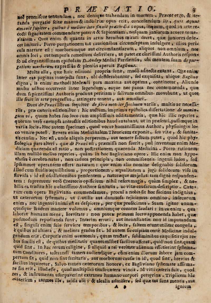 ae? pfomifcue tentandam nec deniqae trahendam in mortem . Precor ergo, & ite* railda purgatid fcitse manus& indudriae: opus erit, concedendam iis % tquos <&quu? Amavit fUf iter •> quibus &meliore-luso finxit pr&Mia ^opus, inquam, quod in arte re¬ coli fagacitatem commendare poter;t & Sapientiam , nufquam juniorum acuere terne* yltatem . Quot enim. & quanta in artis heroibus mirari decet , quae juniores dede- cet Imitari. Porro purgationem tot cautionibus circumfeptam indulgcre , illius peri¬ cula narrare cft : morborumque aut circumflandarum , aliquot non omnium , nec ©mnis loci r aut temporis remedium deferibere , ut patet ex clari ili mi Authoris refpon- fo ad elegantiffimam epiftolam D.Andry Medici Panfienflse, ubi mentem Tuam depur*>; gatiovte morborum expreflius & plenius aperuit Bdghvus.^ Multa alia , quae huic editioni propriat funr, modb adheda extant, Quae cninr inter eas paginas interjecta funt , ubi dehderabantur, fed exquifita, ubique Baglivo dipna , is enim methodi Medendi pars maxima, aut optima , continetur, Aliunde multa adhuc occurrent inter legendum, eaque nec pauca nec contemnenda, quae dum tipientiffimi Authoris produnt peritiam p falivam omnibus* movebunt , ut quos, i/ie fecit in arte pregrefius,* attingere tenent, aut* semulari. Duos dePraxi libros fequitur de fibra moh ice fpecimen variis , multis ac necefla* riis , pree ceteris editionibur *, hic au^Him? imprimis epiftolica differtatione de menin- guyn vi, quam habes fuo Joco cum amplidimis additamentis , quse hic illic reperies » quorum vero exempla antea&is editionibus haud-extabant, ut in pryefenti,pa(Iimque in VariiYIbcis. Hoc autem fpecimen , quod voeafrhumaiiiilimus Author , phyflologioe lo¬ co venire poteR. Revera enim Medicinalcm>Theoricam exponitfcu vit«c , & fanita- tiscaufasNec eft, unde aliquis perperam?- aut temere fadum putet, quod hic phy# iiolegica pars alteri> qu* de Praxi 'eft, prxmifTa non fuerit, poA inventam enim Me- diciain quxrenda eft ratio non.: poftrationem quaerenda Medicina. • Porro rationem* illam nullibl melius reperies quam* in hoc Bagliviano opere • Hic enim non hypo- thefes ecerebromatas , non caduca principia?, non commifcentis. ingenii ludos , fed ipfammet operantem offert: naturam t: quo enim alio nomine defignabis- folidorum iJludcum fluidis aequilibrium y proportionem'? aequalitatem a jugi? folidorum* vifu in fluvida j id eft ofdllatiombus pendentem * naturaeque majeilati tara digne refponden— tem : fupremunT verb Greatorisopificium nihil refert magis , quam fimplex , &no- bilisea traditas hic a*clariflimc Authore initatis r ac vitarcaufarum deferiptio • C«te* rum cum opera’ Bagliviana- commendamus , procul a nobis-fit hoc facinus indignius , ut ceterorum fyftemata, ut iu utilia* aut damnofai rejiciamus? omnino ,, indecorum enim, necr ingenui animi eft ea defpicere per quae profecimus •» Suam igitur/ unum»' quodque laudem manere volumus , omniumque conatus laudari t in ea.cnim , qua laborat Humana mens , brevitate ? non pauca? primum lucro apponenda Habet, quae poflmodum repudianda funt, Interim errori, aut inconftantias- noirid imputandum eft fingula enim fuis; ferviere temporibus, &Iocisy faltem erunt utiliter congefla c quibus ad altiora ,7 & meliora gradus fit * Id autem ficcuipiam certe Medicinae indui#- gentium erit. Corporis enim cecoiromiay quam tradat , fubliminibus exquifitis ejus re¬ bus fltBiliseft , de quibus meditatis quantumdibet facilius^aReratyquid non fint,quanr quid flnt. Jn hac rerum caligine , fi aliquid a rei veritate alienum efflitierintfyflcma#^ tum Conditores, tolbandi tamen audiendique y. cbm enim illorum labore jam com¬ pertum flt , quid nom flnt fanitarisv aur morborum caufte in idy quod finty brevius d: facilius inquiretur, Sal vo. tamen caeterorum honore, ex Bagliviano fydemate affirma¬ re fas erit y illudefley quod multiplici titulocaetera vincit . Id vitii caeteris fuit, quod res, & inftrumenta ufurpaverint extranea humano corpori peregrina . Triplicem hic Materiem 9 atomes ille, acida alii; & alcalia admrfere » fed qu«tot funt mentis ,aut A # ignium