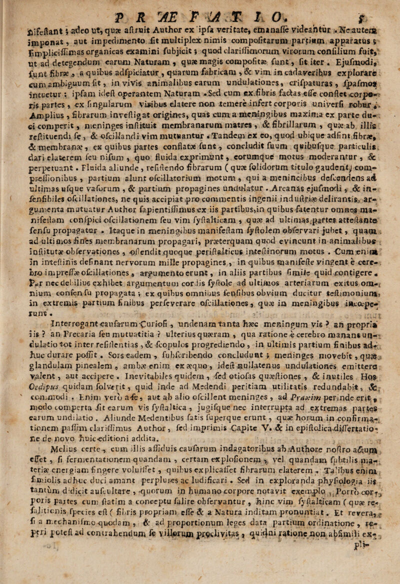 fcifeftant \ adeo ut, quae aftruit Author ex ipfa veritate, ctnanafie videahtur > Ne autem imponat, aut impedimento iit multiplex nimis compofitarum partitu^ apparatus § Fimpliriiliinas organicas examini fubjicit ; quod clari fiknornm virorum conlilium fuit, ut ad detegendum earum Naturam , quae magis compofitse fiunt, fit iter . Ejufmodi, fiunt fi.br» * a quibus adfpiciatur , quarum fabricam •> & vim In cadaveribus explorare cum ambiguum fit, in vivis animalibus earum undulationes, crifipaturas, ipafmoa intuetur : ipfam ideft operantem Naturam «Sed cum ex.fibris factas e(fe conflet corp©* ris partes , ex fingularum viribus da tere non temere infert corporis uni verfi robur* ,* Amplius , fibrarum inveftigat origines, quas cum a meningibus maxima ex parte du¬ ci competit, meninges infkfcuk membranarum matres , & fibrillarum , qu» ab illis reilitucndi fe, & oficiMandi vim mutuantur « Tandem cx eo, quod ubique adfint fibrae, & membrana», ex quibus partes conflatae funt, concludit fuum quibufque particulis dari elatcrem feu nifum , quo fluida exprimunt, eorumque motus moderantur , & perpetuant. Fluida aliunde , refiftendo fibrarum ( quse fpJidorum titulo gauden^cooi- preilionibus , partium alunt ofe ili atorium motum, qui a rnenincibus defeendens ad ultimas ufque va forum , & partium propagines undulatur . Arcanas ejufmodi, Sc in- fenfibiles ofcillationes, ne quis accipiat pro commentis ingenii mduftrias delirantis, ar¬ gumenta mutuatur Author fapientiflinius ex iis partibus,in quibus fatentur omnes ma¬ ni feliam tonfpici ofciilationem feu vim fyft ait icam , quas ad u k i mas .partes a tteftan te fenfu propagatur • Itaque in mening;ihus manifeftam fyftolem ebfervari jubet, quam ad ultioios fines membranarum propagari, praeterquam quod evincunt in animalibus inflitutae obfervationes , oftenditquoque pcriftalticus intefiinorum motus . Cumenifii In inteflinis definant nervorum mille propagines , in quibus manifefte vingent e ccrc-. bro i mprcff# ofcillationes , argumento erunt, in aliis partibus fimUe quid contigere « nec debilius exhibet argumentum cor fis fyftole ad ultimos arteriarum exitus om-{ Ilium confenfu propagata *, ex quibus omnibus fenfibus obvium ducitur teftioioniun*< in extremis partium finibus perfeverare ofcillationes , quae ia meningibus i Recepe¬ runt. „ Interregant eaufarum^Curiofi, undenamtanta tec meningum vis ? an propria iis? an Precaria feu mutuatitia ? ulterius quaeram , qua ratione e cerebro manans ufj- du latio tot inter re fidentias fcopulos progrediendo , in ultimis partium finibus ad¬ huc durare poilit. Sors eadem , fubfcnbendo concludunt; meninges movebit, quae glandulam pinealem , ambae enim exaequo , ideft nullatenus undtfktiones emittere Valent, a.ut accipere . Inevitabiles quidem , fcd otiofas quaeftiones , 6c inutiles Hos Oedrpus quidam folvcrit, quid inde ad Medendi peritiam utilitatis redundabit, & ' commodi . Enim vero a fe, aut ab alio ofcillent meninges , ad Pra ?: im perinde erit, modo comperta .iit earum vis fyftahica , jugifque nec interrupta ad extremas parties earum undiiatio . Aliunde Medentibus fatis fuperque erunt , quae horum in confirma¬ tionem paflhn clarillimus Author , fcd imprimis Capite V* & in epiftcdicaaUfiTertatjo* Sic de novo huic-editioni addita. Melius certe-, cum illis alijcluis caularum indagatoribus ab/Authore noftro aftujii effet , fi fermemationem quandam , certam explofionem , vel quandam fphtilis ma¬ teriae energiam fingere volurlfet, quibus explicalfet fibrarum elatercmy Talibus enim fimiolis adhuc duci amant perplures ac ludificari . Sed in exploranda phyfioJogia iis tantum didicit au ficu itare , ^quorum in humano corpore notavit exemplo , Porrb cor* / pons pajtes cum fiatim a conceptu falire obfervantur , hinc vim fyfiakicam ( quse re« fajiticnis fpecies eft ( fibris propriam effie & a Natura inditam pronuntiat. Et revera, fi a mechanifmo quodam , & ad proportionum leges data partium ordinatione , re- peri poteflad contrahendum fe villorum proclivitas ? quidni ratione non abfiimili ex-