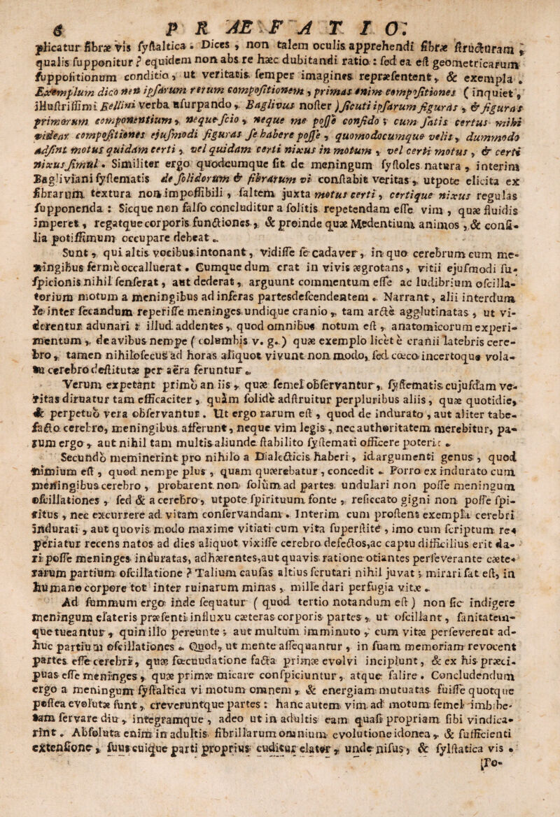 g P R AE l F ZJ T f, O: picatur Sbrx Vi$ fyftalticai Dices, non talem oculis apprehendi fibrx firutiaram i qualis fupponitur P equidem non abs re haec dubitandi ratio.: fed ea efl geometricarum fuppolitionum conditio , ut veritatis» femper imagines repraefentenfr* Sc exempla . Exemplum dico nen ipfarum rerum compofittonem , primas enim eompofitiones ( inquiet § iHu/lri ffinu 5 ellin i verba ufurpando». B agli vus nofler )ficuti ipfarum figuras , & figuras primorum componentium * nequefeio * neque me pojje confido ; cum Jatis certus miki videar compofitiones ejufmodi figuras fe habere pojje , quomodocumque velis , dummodo ndfint motui quidam certi , vel quidam certi nixus in motum * vel certimotus , & certi Tfixusfimul. Similiter ergo quodeumque fit de meningum fyfloles natura , interim EagHviani fy (leniatis de /olidorum & fibrarum vi conflabit veritas , utpote elicita ex fibrarum. textura noa impoffibili, faltem juxta motus certi , certique nixus regulas fupponenda : Sicque nen falfo concluditur a folitis repetendam efle vim , qu<e fluidis imperet, rcgatquecorporis fun&ioncs * & proinde quae Medentiuiu animos con£* lia potiffimum occupare debeat c. Sunt», qui altis voeibusintonant, vidiffe fe cadaver, in quo cerebrum cum me- fcingibus fermeoccalluerat » Cumque dum erat in vivis aegrotans, vitii ejufmodi fu» fpicionis nihil fenferat, aut dederat,, arguunt commentum effe ac ludibrium ofcilla- toriura motum a meningibus ad inferas partesdefcendentem . Narrant , alii interdum fe inter fecandum reperifTe meninges undique cranio *, tam arcis agglutinatas , ut vi¬ derentur adunari r illud addentes,» quodomnibu* notum eft , anatomicorum experi¬ mentum * deavibus nempe ( columbis v. g^) quae exemplo licet e cranii latebris cere¬ bro * tamen nihilbfecus ad horas aliquot vivunt non modo, fed cocca incertoqus vola¬ tu cerebrodeflitutae per aera feruntur 0, Verum expetant primo an iis * qu« femeloBfervantur* fyftematiscujufdam ve¬ titas diruatur tam efficaciter , quam folide adflruitur perpluribus aliis, quae quotidie, 4t perpetuo vera ©bfervantur . Ut ergo rarum efl, quod de indurato , aut aliter tabe¬ facio, cerebro, meningibus.afferunt, neque vim legis ,necauth©ritatem merebitur, pa- SUm ergo* aut nihil tam multisaliundeflabilito fyflemati officere poteric ► Secundo meminerint pro nihilo a Dialedicis haberi, idargumenti genus, quod laimium efl , quod nempe plus , quam querebatur, concedit Forro ex indurato cum meningibus cerebro , probarent non folumad partes undulari non pofle meningum ©flillationes * fed & a cerebro , utpote fpirituum fonte , reficcato gigni noa poffe fpi- fitus , nec excurrere ad vitam confervandam • Interim cum prodens exempla, cerebri indurati * aut quovis modo maxime vitiati cum vita fuperflitb , imo cum feriptum. re« periatur recens natos ad dies aliquot vixiffe cerebro defedlos,ac captu difficilius erit da¬ ri pofle meninges induratas, adhaerentes,aut quavis rationeotiantes perfeverante caete* xarum partium ofcillatione ? Talium caufas altius ferutari nihil juvat > mirarifat efl, in humane corpore tot inter ruinarum minas , mille dari perfugia vitae ^ Ad fummum erga inde fequatur ( quod tertio notandum efl) non fle indigere meningum elateris prsefentiinfluxu eseteras corporis partes * ut ofcillant, fanitatem- que tueantur* quin illo percunte ; aut multum imminuto * cum vitae perfeverent ad¬ huc partiu m ofeillationes *. Quod, ut mente affequanrur , in fmm memoriam revocent partes ef?e cerebri, quae feecuudatione fadta primae evolvi incipiunt, & ex hisprseti- puasefle meninges* quae primee micare confpiciuntur, atque falire . Concludendum ergo a meningum fyflaltica vi motum omnem * & energiam! mutuatas fuiffe quotque peflea evolutae funt, crevcruntque partes: hanc autem vini, ad motum: femel imbibe- tam fer vare diu , integramque , adeo ut in adultis eam quali propriam fibi vindica¬ rent^ Abfoluta enim in adultis fibrillarum omnium evolu tione idonea * & fufficienti eXtehflone * fuuscuique pgrti proprius cuditurelatvr * undeniffis^ & fylflatica vis • IPo-