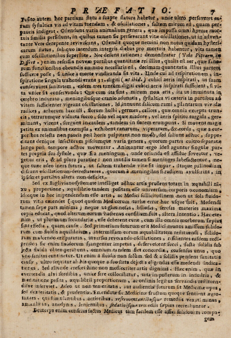 Mejito atitcm hoc partium flatuafuapte flatura habetur , unae ultro perfeveret iMsn fyfWltica vis ad vitam tuendam , & ofeii lationes , falcem mirum efl , quam per* paucis indigeat. •OfleauUm* varia animalium genera » quaeimpafla omni hyeme mor¬ tuis iimiiia perfiflunt, in quibus tamen fle perleverant vitae ofcillationes ,ut in adven¬ tante Vere derepente 1 e vivi icant, ;Oflendit quoque nemini non notu9 quidam hyfteri- carum flatus, iub quo interdum integris diebus pro mortuis habentur, vitatamett cum ofcillationibus fuperftite. Nec defunt rationes; demonflratur (Vide PitcamJi* pijfert • ) enim refeiffis novem partibus quantitati# rei illius , qualis eft aer, quae fan0- lum functionibus obeundis omnino neceffaria efl, decimam quantitatis illius partem fuflicere pofle , fi unite a morte vindicanda fit vita . >Uncle cui ad rcfpirationem , ia- fpirationc fingula trahendi erant 31. digiti ( «r ibid») cubici aeris infpir.ati, ut fuam confeivaret ianitartem , eidem tres tantum.digiti cubici aens infpirati fufficient, fi vi¬ ta unice fit .confervandat Qua? cum itaflnt, mirum noa erit, ita ut imminuta cerebro indurato , meningibufque cranio adunatis , fyflaltica vi caeleris in partibus ad Vitam fufficienter vigeant ofcillationes, Id,innuunt faldeum rami ,plantarum viv idae radices , arborum bacciili, horum bulbi , germes, calices , quaemnnia excepta trun¬ cis , terram mque viduata fucco ? foio vei aqu?e madore , vel aeris fpirituturgida , ger¬ minant, virent, furgnnt incaukm pandemdn flerem erumpunt . Si movent magis petita ex animalibus exempla 3 exhibent ranarum, viperarunv&c.corda., quae a cor¬ poribus relega nen paucis pofl horis palpitant non modo ,$fed fallunt adhuc s duppe* ditant denique inferorum pifeiumque varia genera , quorum partes cuitro-feparatae longo pofl tempore adhuc moventur • Animantur ergo ideft aguntur lingulae .par¬ tes prepria fua fyflole , quae :fi a meningum, unde oriundaefl affidue foveatur , ve¬ getior erit, Sc ad plura paratior : non inutilis tamen fi meningesdabefa&entur,, ne¬ que tuuc adeo iners futura , ut fltltem trahendae vit*?fit impar . fltaque palinodiam difeant ofcillationuni<letre£fat©res , .quorum e meningihus fi -radicem avulferint , jj$ ipflfnriet partibus altera nonneficiet^ Sed ex Bagliviano?fyftematc imelliget adhuc artis pruHenstotanun aequabili ni¬ xu , proportione, aequilibrio tandem pofitam cfle xmivcrfaimcorporis oeconomiam * idcoque in hoc impendendam efle artis , ac Medici fdllicituclinem non ut fola fluido¬ rum vitia emendet ( quod quidem Medicor um -tur bae error huc ufquefuit, Medendi tamen flepe pars minima ) neque ut glutinofas , biliofas , ferefas materies maxima copia educat, q%’nd,alterum^0rum hactenus confli i «in fuit , altera intentio . H«ecete¬ nim , ut plurimum fecundariae, efle deberent cur« , cum illa*omnia morborumfaepiuij flnt effera , quam caulae . Sed primarium futurum erit Medici munus amiflumfolido- rum cum fluidis aequilibrium , dntermiflam eorum aequabilitatem Teihtuendi , Cfblido- rum mulcencJocrifpaturas , in ver fas revocando ofcijlationes , rdfiiientes eafdem redi¬ gendo > fle enim fluidorum frangentur impetus , defervdccnt fucci , faci a folidis fub jcfta fluida obtemperabunt y-omnium-tandem het concordia,, coafenfus unus , quo unofanitas continetur.tlt enim d fluidis non folthn/fed & a folidis pendent famtatis caufle , ultro ieqiutur ab his quoque a fuoflata depei s eligendas efle medendi indica¬ tiones . Sed aliunde crefcet hinc non mediocri ter. artis dignitas « H«cenim , qu* in t vertendis alvi fordibus , unice fere collocabatur, tota impofterum im induflxia , 6c meditatione p&flta_, aequilibrii proportionum , ac ordinis legibus ‘fervaiidisTeflitucn* difve infer viet * Adeo ut non temeritatis , aut audientia futurum fit Mediem «opus , feo dexteritatis , prudentia;.Emendatae flerMedicimv fruflum quoqi e fentimt «uro- lantes qui fimuJantibus , acrioribus, reftrmtniantibufque remediis vexati minus , am^ciiii ts, anodjn s , lenientibus , fedativifque ren ediis fa?pius tecre d untur • deinceps enim cohfeius faduj Medicqs tam facilem dTc affici fojidoui m compa- gem