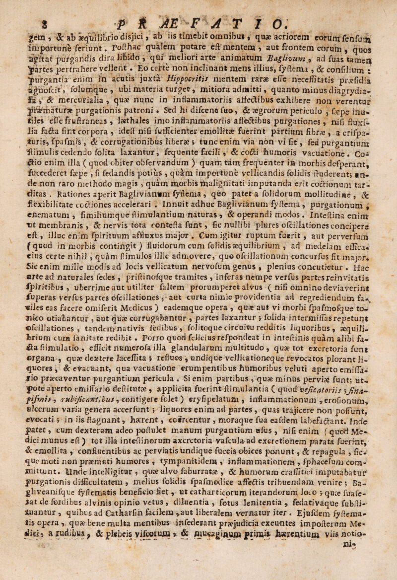 «em , & aib aequilibrio disjici, ab iis timebit omnibus, quae acriorem eorum fenfu!^ importune feriunt. roflhac qualem putare eft mentem , aut frontem eorum , quos agitat purgandis dira libido , qui meliori arte animatum Baglivum •> ad fuas tamci* partes pertrahere vellent. Eo certe non inclinant mens illius, fyftema , & confilium ; Jurgantia enim in acutis juxta JHlippocritis mentem rarae efle neceflitatis praefidia agnofcit , folumque , ubi materia turget, mitiora admitti, quanto minus diagrydia- Ia v & mercurialia , qux nunc in inflammatoriis affectibus exhibere non verentur Jff&matuifje purgationis patroni • Sed hi difccnfi fuo, & aegrorum periculo , fiepe inu¬ tiles efle fruflraneas , lsethales imo inflammatoriis affectibus purgationes, ni fi fluxi¬ lia fa&a fi iit corpora , idefl nili futfieienter emollitab fuerint partium fibrae, a crifpa- turis, fpafmis, & corrugationibus liberae ; tunc enim via non vi fit, fed purgantium Hirnulis cedendo folita laxantur, fequcnte facili , & co&i humoris vacuatione. Co¬ rbio enim illa ( quod obiter obfervandum ) quam tam frequenter in morbis ddperant, fuceederet foepe , fi fedandis potius , quam importune vellicandis folklis Auderent; in¬ de non raro methodo magis, quam morbis malignitati imputanda erit coclionuni tar¬ ditas . Rationes aperit Baglivianim fyficma , quo patet a folidorum mollitudine , Sc flexibilitate coctiones accelerari . Innuit adhuc Baglivianum fy Aema , purgationum f «nematum , fimiliumque flimulantium naturas , St operandi modos. Inteftina enim ut membranis , & nervis tota contefla funt, fic nullibi plures olcillationes concipere cft , illuc enim fpirituum affluxus major . Cum igitur ruptum fuerit, aut per ver fum fquod in morbis contingit ) fluidorum cum folidis aequilibrium , ad medelam effica¬ cius certe nihil, quam Bimulos illic admovere, quo ofcillationum concurfus fit major* Sic enim mille modis ad locis vellicatum nervofum genus , plenius concutietur . Hac arte ad naturales fedes , priflinofque tramites , inferas nempe verfus partes reinvitatis fpirit ibus, uberrime aut utiliter faltem prorumperet alvus ( nifi omnino deviaverint fuperas verfus partes ofcillationes aut curta nimie providentia ad regrediendum fa*r «iles eas facere omiferit Medicus ) eademque opera , quae aut vi morbi fpafmofque to- 3iko otiabantur , aut quae corrugabantur , partes laxantur ; folida i nterm i flas repetunt ©fcillationes , tandem nativis fedibus , folitoque circuitu redditis liquoribus, aequili¬ brium cum fanitate redibit • Porro quod felicius refpondeat in inteflinis quam alibi fa~ ifta flimulatio , efficit numerofa ilia glandularum multitudo , quae tot excretoria funt organa , quae dextere iaceflita s refluos , undique vellicationeque revocatos plorant li¬ quores , St etacuant, qua vacuatione erumpentibus humoribus veluti aperto emifla- rio praecaventur purgantium pericula . Si enim partibus , quae minus pervia funt; ut- pote aperto emiffari© deflitutae , applicita fuerint flimulantia ( quod vejjcntoriis pfmis-, rubijicantibus, contigere folet) eryfipelatum , inflammationum »erofionmn, ulcerum varia genera accerfunt; liquores enim ad partes , quas trajicere non poliunt, evocati ; in iis ftagnant, haerent, ccircentur , moraque fua eafdem labefa&ant. Inde patet, cum dexteram adeo poflukt manum purgantium ufus , nifienim ( quod Me» dici munus efl ) tot illa inteflinorum axcrctoria vafculaad excretionem parata fuerint» St emollita , confluentibus ac perviatis undique fuccis obices ponunt, Sc repagula , fic- quemeti nonprzemeti humores , tympaniticlem , inflammationem , fphacelum com¬ mittunt. Unde intelligitur , quae alvo faburratse » & humorum crafiitki imputabatur purgationis difficultatem , melius folidis fpafmodice affeftis tribuendam venire; Ba- gliveanifque fyflematis benefkio fiet, ut catharticorum iterandorum loco ; quee fuafe- #at de fordibus alvinis opinio vetus , diluentia , fotus lenitentia 9 fedativaque fubfli- tuantur , quibus ad Catharfih facilem ,aut liberalem vernatur iter . Ejufdem fyflema¬ tis opera , quae bene multa mentibus infederant praejudicia exeuntes impoflerum Me- diti 3 a rudibus ? & plebeis yiftorum r & fijusagiaui» primi» terentium viis notio-