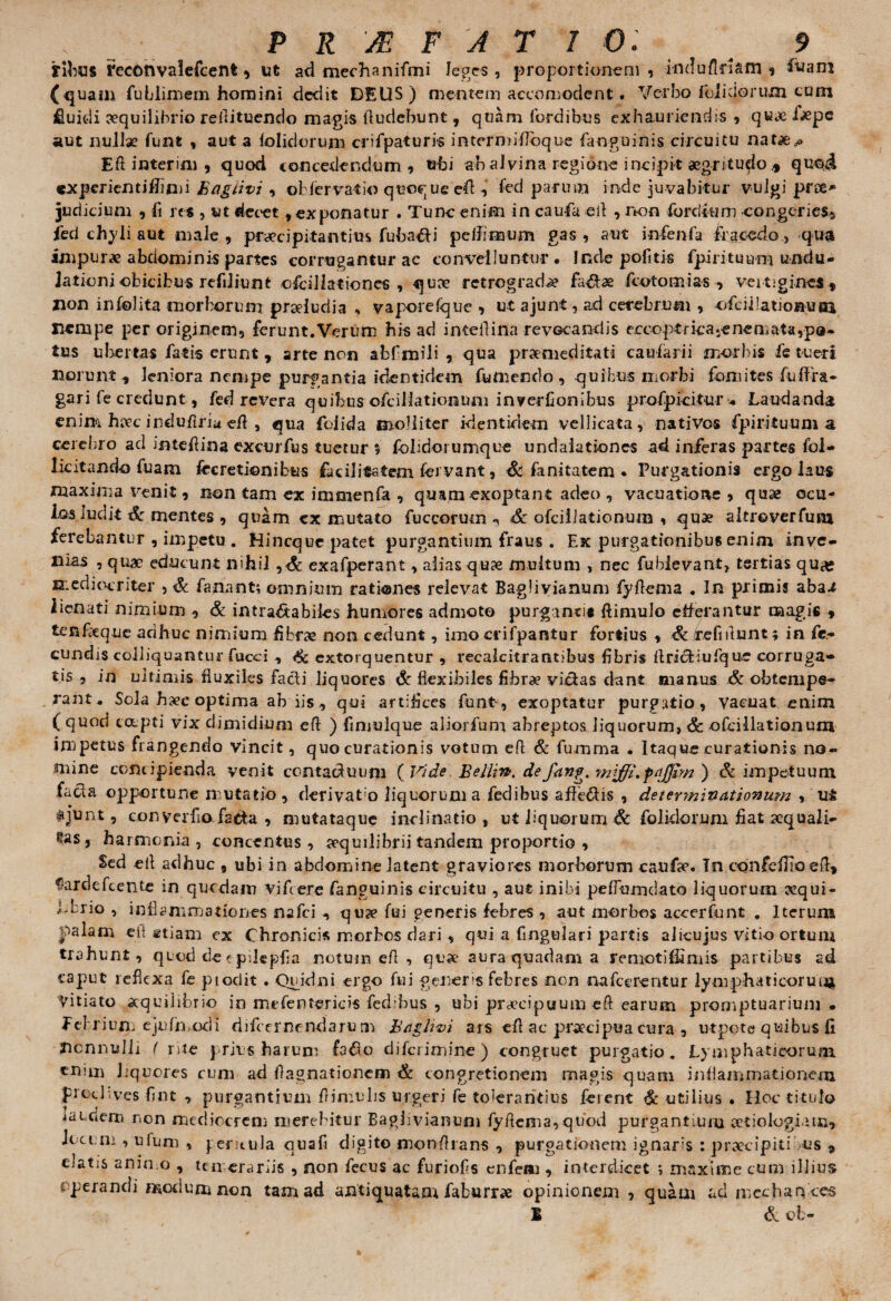 yibus 1'econvaiefcent, ut ad mechanifmi leges, proportionem, induflmm i iuam (quam fublimem homini dedit DEUS) mentem aeco m ode nt # Verbo (olidorum cum fluidi aequilibrio reflituendo magis Audebunt, quam fordibus exhauriendis , quae ijepe aut nullae funt , aut a (olidorum crifpaturis intermifloque (anguinis circuitu natae^ Eft interim , quod concedendum, ubi ab alvina regione incipit aegritudoquoi «xperientitfimi hagtivi , obfervatio quoque eA , fed parum inde juvabitur vulgi pree* judicium , fi re* , ut decet, exponatur . Tunc enim in cauda efl , non furciitim congeries» ied chyli aut male, praecipitantius fuba&i pe (limum gas , aut infenfa fracedo, qua impurae abdominis partes corrugantur ac convelluntur. Inde pofitis fpirituu-m uiiciu- Jationi obicibus refdiunt ofcillationes , quae retrograda h&x fcotomias , vertigines » Iion infolita morborum prseluriia , vaporefque , ut ajunt, ad cerebrum , ofciilationuai nempe per originem, ferunt.Verum his ad inteflina revGcandis ecco.ptfica.enemata,po- tus ubertas fatis erunt » arte non abfmili , qua praemeditati caufarii morbis fe tueri norunt, leniora nempe purgantia identidem fumendo , quibus morbi fomites fiuffra- gari fe credunt, fed revera quibus ofcillationum inverfionibus profpicitu-r . Laudanda enim haec induilriaeft , qua foiida molliter identidem vellicata, nativos (pirituum a cerebro ad intefiina excurfus tuetur $ fohdorumque undalationes ad inferas partes fol- licitando fuam fireretionibus facilitatem fervant, Sc fanitatem • Purgationis ergo laus maxima venit, non tam ex immenfa , quam exoptant adeo , vacuatione , quae ocu¬ los ludit Sc mentes , quam cx mutato fuccorumSc ofcillationum , quae altroverfurn terebantur , impetu . Hincquc patet purgantium fraus . Ex purgationibus enim inve¬ nias , quae educunt nihil ,<& exafperant, alias qu& multum , nec fubievant, tertias quas mediocriter , Sc fanant; omnium rationes relevat Baglivianum fyflema . In primis aba^ iienati nimium , & intractabiles humores admoto purganti* (limulo egerantur magis , tenfeque adhuc nimium fibrae non cedunt, imo crifpantur fortius , Sc refiitunt; in fe¬ cundis colliquantur fucci , Sc extorquentur , recalcitrantibus fibris AricHufque corruga¬ tis , in ultimis fluxiles facti liquores Sc flexibiles fibrae victas dant manus & obtempe¬ rant. Sola hxc optima ab iis, qui artifices funt, exoptatur purgatio, vacuat enim ( quod capti vix dimidium eft ) fimulque aliorfum abreptos liquorum, Sc ofcillationum impetus frangendo vincit, quo curationis votum eft & fumma • Itaque curationis no¬ mine concipienda venit contachuum ( Vide Belli», def<tng. mtffi.foffim ) Sc impetuum facla opportune mutatio , derivato liquorum a fedibus afbe&is , deierynivettionum , #iunt, converfio fatta , mutataque inclinatio, ut liquorum Sc feliciorum fiat aequali- eas j harmonia , concentus , aequilibrii tandem proportio , Sed eft adhuc , ubi in abdomine latent graviores morborum caufae. In confefilo efi, Sardefcente in quodam Viftere fanguinis circuitu , aut inibi peffumdato liquorum ecqui- Lbrio , inflammationes nafei , quae fui generis febres , aut morbos accerfunt . Iterum palam eit stiam ex Chronicis morbos dari , qui a Angulari partis alicujus vitio ortum trahunt, quod de < pilepfia notum efl , quae aura quadam a remotiffimis partibus ad caput reflexa fe ptodit . Quidni ergo fui generis febres non nafcerentur lymphaticorunj Vitiato aequilibrio in mefentericis fecbbus , ubi praecipuum eft earum promptuarium • f ebrium ejufn, odi difcernf ndaru m hctghvi ars efl ac praecipua cura , utpote quibus fi Hcnnulli ( rite prius harum fa#o diferimine ) congruet purgatio. Lymphaticorum cn,m liquores cum ad ftagnationem Sc congretionem magis quam inflammationem proclives fint , purgantium (limulis urgeri fe tolerantius ferent futilius. Hoc titulo laudem non mediocrem merebitur Baglivianum fyflema, quod purgantium aetiologiam» Jocum , ufum , peritula quafi digito monflrans , purgationem ignaris : praecipiti is » ejatis animo , temerariis , non fecus ac furiofs enfem , interdicet ; maxime cum illius operandi modum non tam ad antiquatam faburrae opinionem , quam ad media ryccs E & ob-