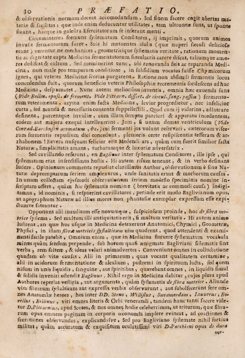 IO PRAEFATIO. & obfervationis normam doceat accomodandam . Sed finem facere cogit ubertas ma¬ teria? & facilitas ; quxinde enim deducuntur utilitates, tam ultroneae funt, ut fponte fluant, hacque in galefira Eferc-itatorum fe inferant menti . Circum interea fremunt fyrtematum Conditores, ij imprimis , quorum animos invaiit fermentorum furor • Suis hi metuentes idolis (quae nuperi faeculi deliciof» erant ) verentur ne mcehanices , geometricique fyfiematis veritate , rationum momen» tis ac dignitate capta Medicina fermentatorum fimulacris carere difcat, taliumque amo* rei dedifcat Sc cultum . Sed meminerint tunc , ubi renovanda fuit ac reparanda Medi¬ cina , non male pro temporum conditione , in fubfidiura vocatos fuifie Chymicorum ignes, qui veteres Medicinae fcorias purgarent . Ratione non ahfimili fermentis locus concedendus fuit, quorum beneficio veteris Philofophiae recrementis fordefcens adhuc Medicina, defpumarct. Nunc autem melioribus inventis , omnia haec exuenda funfe ( Vide Bellin. opufc, de ferment• Vide Viteam, dij]]rt. de circuLfang, pajfim ) fermento¬ rum Veteramenta , azyma enim fa&a Medicina , levior progredietur , nec infelicioE <;urta , fed munda & neceflaria contenta fuppelleftili . Quod cum ij viderint, adlatrare delinent, parcentque invidiae, cum illam fumptu parciori & apparatu incedentem, eadem aut majora exequi intellexerint . Jam , ii unum demas ventriculum ( Vide Conrad*Barchufen aromatum , &c.) cui fermenti jus volunt referrari, caeterorum vifce- rum fermentis repudium dici concedunt, plenioris certe r e fi pifcentiae te fler a m & ar¬ rhabonem ! Revera nufquam felicior erit Medendi ars , quam cum fuerit fimilior fa<5U Naturae , fimplicitatis amans, turbarumqae & luxuriae adverfatrix . Sed cavillando referunt, en Baglimus inter fyfiematum Conditores , ille ipfe , qui fyfiematum erat infenfiffimus hofiis * Hi autem rifum teneant, & in verbo definant ludere . Opinionum commenta repudiat clariffimus Author ,obfervationum e finu Na¬ turae depromptarum feriem amplexurus, unde fanitatis eruat & morborum caufas. In unum colle&am cjufmodi obfervatiwnum feriem madefio fpeciminis nomine in- feriptam offert, quam hic fyfiematis nomine ( brevitatis ac commodi caufa) indigi- tamus , id nominis , fi refpuerint cavillatores , perinde erit modo Baglivianum opus, ut apographum Naturx ad illius mores non phantafiae exemplar exprefium elfc expi- ctumve fateantur • Opponunt alii inauditum efle novumque , fufpiciofum proinde , hoc defibret ma¬ trice fyfiema . Sed multum illi antiquitatis erit, fi multum veritatis . Hi autem animo lufirent , an qu?e huc ufque in Medicina detexerunt Anatomici, Chymici , Geometrae, Phyfici , in iftam fibr& motrici s fiyfialtica?n vim quadrent, quod attendenti Sc exami¬ nanti facile patebit, Omnium enim , quae in Medicina floruere fyfiematum vocabula minus quam fenfum perpende , fub horum quaft aenigmate Bagliviani fifiematis fint Verba , rem falterx , Sc ideas velari animadvertes . Conveniunt omnes in colluctatione quadam ob vitae caufas. Alii in primarum, quas vocant qualitatem certamine, alii in acidorum fermentatione Sc alcalium , poflretni in fpirituum lucta, fed quem nifuin in unis liquidis , fanguine , aut fpiritibus , quaerebant omnes , in liquidis firnul Sc folidis inveniri ofiendit Baglivus , Nihil ergo in Medicina dabitur , cujus plura apud Authores reperias vefligia , aut argumenta , quam fyfiematis de fibra motrice . Aliunde Vim fibrarum fyfialticam aut expreflis veibis obfervarunt , aut fubolfecerunt fere om¬ nes Anatomice heroes , hos inter DD. Steno , Willifius , Suvamerdam, Louverus , Bo- rellus , BelHnus , viri omnes literis Sc Orbi venerandi, tandem hanc tanti facere vide¬ tur D.Pitcamius, apud Scotos, Sc nos omnes hodie celeberrimus, ut trituram, quae fibra¬ rum opus omnem paginam in corporis oeconomia implere evincat , ad coactiones Sc fecretiones ©bfervandas , explicandafve . Sed pro Bagliviano fyfiemate nihil fortius militat, quam accuratum Sc exquifitum ©culatiflimi viri D>Pacchi<mi opus de dura - .... ’  me*