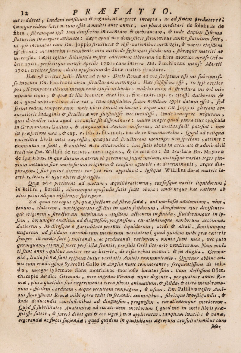 me redderet, laudavi confinium & rogavi, ut urgeret incoepta , ac ad finem perduceret ® Cumque eidem latis n. tum effiet a multis ante annis y me plura meditari de folidis ae de fibra , fibram que ipfe jam dtvifirim in carneam & mebraneam , & mde duplex Jyfiem/t fiatuerim in corpore animato : Sape apud nos domejticis fermbnihus amice fiatutum fuit s ut ipje incumbat cum Dn, Joppiofiructuuz & obfierv(itionibus memngisr& variis ejufdetn tJJicLil us ; m e inter hn i cumbente,me a methodo Jyjlemati fili do t um 9 fibraque metrici ac vior boja. ( apii igitur Bibliopola nofier editionem librorum de Hara motrice menfi Ocia» Iris 17 oi. perfecit que menfie Aprilis il o i. cum interea Da» Pacchioaus- menfi Martii iycie circiterfuum tdidit opufiulum de duras matris firuot&ra* Dac efi v citas factu Nunc ad rem » Dicis Roma ad vos firrptum e)fi mi fubripuif- fi inventa Dn. Patchioai circa firuPiaram meningis . Hac falfijfina ejje , tu ipfe certior fies 7 (i compares librum. memn cum tjufdem libello ; videbis enim d:firuciura me vel mi- nimum coqui , & qua de illa breviter dixi lib.i* fihr inotr.cap ?. citajjl Authorevn Ae g4 , quod mihi ore tenus dix rat , eum opufiulum fuum nondum typis datura efj'.t , fid ferms eodem tempore .cum meis libtis exivit in lucem j ei que aut Dn Joppio. gloriam as* curatioris indaginis & firuciura nec fuhfiuhffie nec invidijje . Unde concipere nequeam 9 quis d; trucior talia apud vos aufusfit diffimina,- e : -multo magis quod plura ejus opufiula in Germania:m, Gatlias 0 & Anguam ad Amicos mifinm , ut veritas.facti patefiat : imo in prajatione mea , & tap. ?. Iib• i - fib* motr* hac de re nominaverim * Quod ad reliqua ratiocinia Lieris meis exprejfa , quaque ad firucluram meningis non fpsciant y attinet Z tomiKun-ia ea fiunt , & cuilibet nota Anatomico : imo fatis obvia in accu, ato & admirabili trattaiu Dn>W illilii de nervis,, meoingibus, & de cerebro ; In tractatu Da» Mayovu cie fpiritibuS} in quo duram matrem obperennem Juum motum, motufque varias leges plu* yium motuumJive marboforum originem & caufiam agnovit , ac determinavit , atque dia* phragma {Jive potius dixeris cor ) cerebri appedav.it . ipfique Wiildins dur& matris la* (ert^-Sx telas, & ujus obiter dejcnpfit• iQudZ vero pertinent ad motum , dCquilibrationem , curfufique variis liquidorum s in Bellam , Boreili , aliorumque opufiulis fatis funt obvia, unde neque hac ratione ab aliis poiui aliqua infilenter fubnpeve Bd quod rei caput efi, quA /pectant ad fibra fatfie , aut morhofd an atomi am , vim 9 tonum 7 elater em , variojque ejus rjf cius in motu filidorum •> divifionem ejus divifionis- que originem » firuoiur am minimam „ ejufdem actionem infiuida , Jluidorumque in ip- fiam y horumque omnium ad diagnofimy prognojim % curationemque morborum ac comma* daiiorern y M dicofique a garrulitate perenni liquidorum , acidi alcali, fimiliumque nugarum ad fiohdam curandorum morborum veritatem ( quod quidem mihi pree cateris fiemper in mente fuit j imitandi » ac perducendi rationern y amnia fiunt mea , nec puto quemquamy etiamfi foret perficid frontis, pro fuis Orbi literario venditurum. Nam mul* ti funt anni » quibus amicos ore ac litteris , de kifice rebus monui : & in Angit a , Germa* yiia y Italia pl fiunt epifioliZ hujus veritatis Amicis communicate» * Qua tuor abhinc an* vis cum eruduijjimo Syl vefb i Gallo in Angiia nunc commorante, frequentiffime de lbli-i dis 9 me eque iyuenute fibrae motricisac morbofie lucutus fum * Cum dofUfiimo ORgS* «haiupio Medico Germano , viro ingenuo Viennae nunc degente , per quatuor annos Ro<* wu» , piui a quotidie feci experimenta circa fibras animalium, & fiolida, & circa membrana* vum difficilem 5 arduam y atque occultam compagem r & ufum * Dn. Paliliius nofier Ami» sus fu u vi fimus R[-m& mihi opera tulit in Jecandis animalibus , fibrisque invefiigandis , & inde deducendis conclufionibus ad diagnofim , prognofim t curationemque morborum • Quodfifubtilitates An at orni c A ad curationem morborum {quod me in meis libris prA* fiitifie fateor 9 & fateri dtbet qui & eos leget ) n n applicentur y tanquam inutiles & van&y egerenda acjlocci fagienda ; quod quidem in quotidianis Agrorum confiultationibus cum