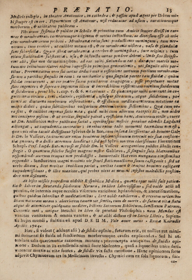 Medicis collegis , in theatro Anatomico , in cathedra , & pajflm apud agros per Urbem mi• Jbifernpey efl inore . Figmentum ejl Anatome, w//r reducatur ad ufum , curationemque morborum , utilitatem publicam • Fibrarum fyjhma & pubi; ce in Scholis & privat em cum Amicis femper divijt in car¬ neas & membraneas, carne arumque originem & motus inflinfiium? dc diverfum ejje ab ori¬ gine membranarum probavi * Membrana emm funi productiones meningum , tum ner¬ vorum , /«»2 cerebri , «2 cuilibet notum e fi , <$■ tw membranis vifcera, vafa & glandula funt fabrefacta • Qnare fibra membranea a cerebro & meningibus, jure originis v tum etiam flmilitudin fubflantid, , ufu, <£* infimet u motus pendere debent • Undeflve fcripfe* rint alii, five non cie raertin^ibus, adeas mihi fini un dum eat 1 dur Atque matris mo- tunvnos tribuimus elater? eidem i mp reflo in principio generationis 7 uti fingulis aliis par¬ tibus . Perennitatem vero fui motus deducimus a reflexione motuum partium membrano- farum a partibus Jingulis in eam : mechanice , JfinguLt partes tam fluida ,f quam fohda concurrunt , ut cor prttter fuam peculiarem compagem , pojjit perpetuare motus fuos ingentes ; er fuperare ingentem illam & incredibilem rflflcntiam omnium fluidorum & f olidorum , prout lib, i.cap» 5'. & 6, notavimus . quacunque mihi venerunt, incofi gnitionem virium , toni, elateris , refiflentice , ufufque fibrarum > atque f olidorum , pa¬ tienti ac diuturna'morborum obfervatione , & ejf cfuum “medicamentorum notatione ea magis didici 7 quam fuhtilioribus vulgarium Anatomicorum feclionibus . QucC cum ve¬ ra fint , & cuilibet ingenuo fatis nota , quid mihi cum aliorum exceptis fit y. non vtded nec concipere pofsim & ut veritas Jingulis pateat , epifiolam hanc, Amicorum ocelle , cures ut Dn, Aniifonius no fler publicam faciat 7 operibufque noflris proxime edendis Lugduni adjungat , ut impudentia coerceatur ; in rebus enim talis momenti tacendum non efl 9 quamvis olim tacuit doclijfimus Sylvius de le Boe* cum infina lacefleretur ab homine Gal¬ lo Dn, le Vaffeur, taciturnitate enim hominem infolentifsimum coercuit vir fu& confcisn- ti*e gnarus, & a doclis a&ternum laudatus : fedpofl Sylvii mortem clartfsintus Florentinus? Schuyl. Pro/. J.ugd. Eat» nervofl ac folide Dn, le ValTeur arrogantiam publico libello, con¬ fregit * O quantum felicior fuiflet magnus nojhr Galilaeus, Jl Jingulis fuis blateronibus yefpondendo aureum tempus non perdidijfet • Immortalis Harveus nunquam ciniflonibus rejpondit » Sanftorinus magni nominis vir femel flaticomachcem fuum cufligavit : fedut verbo dicant, licet novitas invidiam pariat r veritas tamen & tempus homines cafligant impudentifsimos , & illos maxime, qui probos viros ac nemini infeflos malediclis profein- dere non deflnunt, At hifce mifsis prope diem videbit Rfpublica Medica , quanta opus mihi fuit patient* iia& labore in fer ut an da fdidorttm Natura, in libro laboriojiffimo , fed valde utili ad pra xim, de internis atque occultis Vifcerum varicibus: hydatidibus, aneurifmatibus, quibus quidem laboribus & meditationibus , licet valde exhilarem , & recreem melancho- lic am naturam meam 't alacriorem tamen 'me fentio9 cum de -morte , de futurat vitat flatu atque de atternitate quidquam meditor, le Hinne Sacrorum Bibitorum, Sanflorum Patrum, Ciceronis mei , meique Stcuchii in libro de perenni Philofophia > nam Mundus efl vanitas vanitatum c^: omnia vanitas , & ut alibi diclum e fi in Sacris Libris , Sapien¬ tia hujus mundi , flu-ltitiaeft apud DEUM. Vale amor meus • R.omo& bLalendis Aprilis 1704* Hiec , fi valeat ( addunt alii ) defotidis opinio , futurum erit, ut tiuilius aut mini¬ mi momenti fit fluida ad fun^ionum morfcorumque eaufas explicandas . Sed hi at¬ tendant talis querimoniae rationem manare a praeco ncepta antiquitus de fluidis opi- »;one . Dudum in iis extollendis nimii fuere Medentes , qua fi a liquoribus unice deri¬ varentur mortis-ac vitae fontes , defoUdis vix fa6la naentione ♦ Hanc opinionem forte adjuvit Ghymicorum ars in Medicinam invecta • Chymicicum ex foia liquorum , fuc-