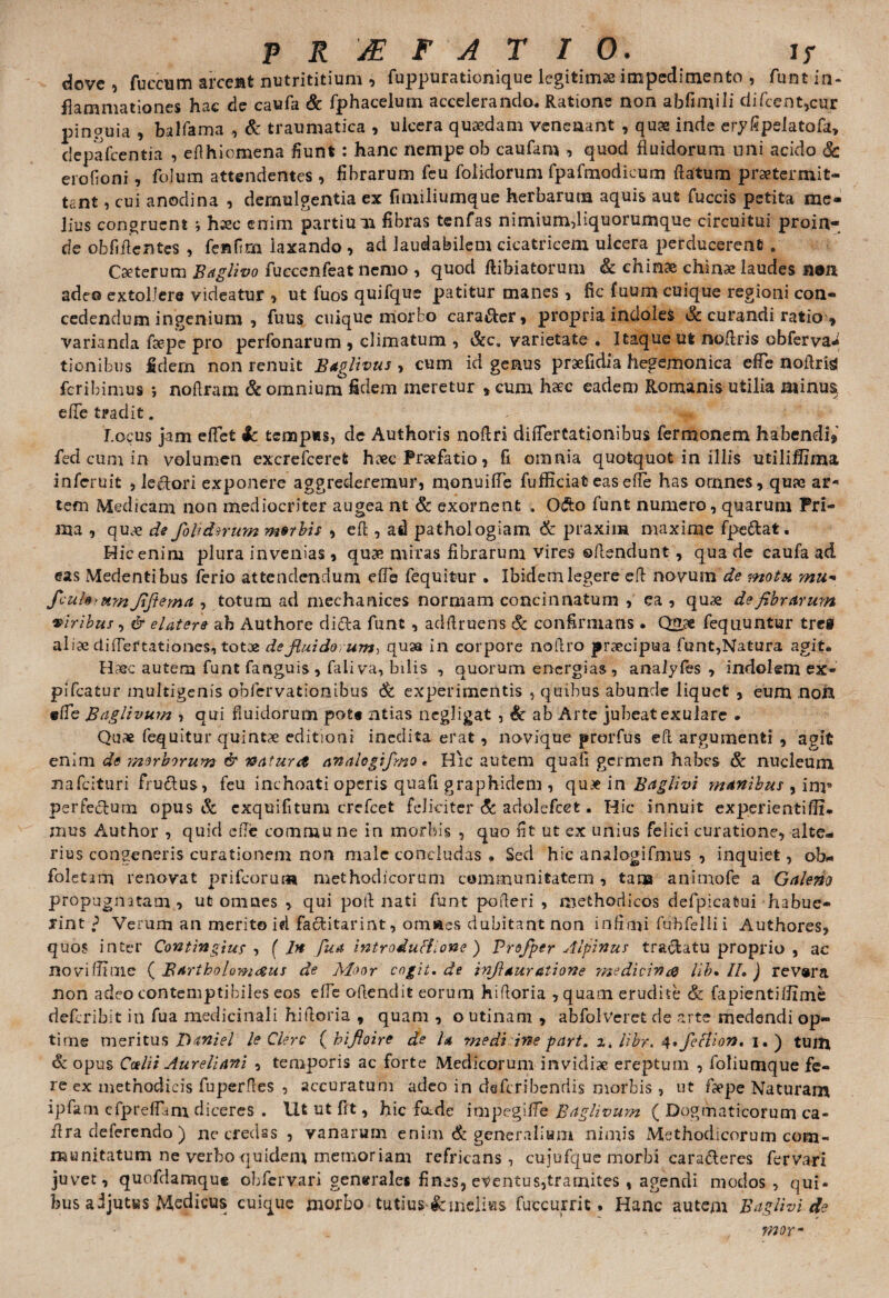 dove , fuccum arceBt nutrititium , fuppurationique legitima impedimento , funt in¬ flammationes hac de caufa & fphacelum accelerando. Ratione non abfimili difcent,cur pinguia , balfama , & traumatica , ulcera quaedam venenant , quae inde eryfipelatofa, depafcentia , eflhiomena fiunt : hanc nempe ob caufam i quod fluidorum uni acido & erofioni, folum attendentes, fibrarum feu folidorum fpafraodieum flatum praetermit¬ tant , cui anodina , demulgentia ex fimiliumque herbarum aquis aut fuccis petita me¬ lius congruent ; hsec enim partium fibras tenfas nimium,liquorumque circuitui proin¬ de oblidentes , fenfim iaxando , ad laudabilem cicatricem ulcera perducerent . Caeterum Baglivo fuccenfeat nemo , quod ftibiatorum & chinae chinae laudes non adeo extollere videatur , ut fuos quifque patitur manes , fic fuum cuique regioni con¬ cedendum ingenium , fuus cuique morbo cara&er, propria indoles & curandi ratio » varianda flepe pro perbonarum , climatum , &c„ varietate . Itaque ut noflris obferva* tionibus fidem non renuit Baglivus , cum id genus praefidia hegemonica efFc noflris feribimus ; noflram & omnium fidem meretur , cum haec eadem Romanis utilia minus, efle tradit. Locus jam eflet ic tempus, de Authoris noflri diflertationibus fermonem habendi* fed cum in volumen excrefcerefc heee Praefatio , fi omnia quotquot in illis utiliffima inferuit , lectori exponere aggrederemur, monuifle fufliciat eas efle has ornnes, quae ar¬ tem Medicam non mediocriter augea nt & exornent . Odto funt numero, quarum Pri¬ ma , quae de fohdnum mtrhis , efl , ad pathologiam & praxim maxime fpe&at. Hic enim plura invenias , quae miras fibrarum vires offendunt, qua de caufa ad eas Medentibus ferio attendendum efle fequitur . Ibidem legere efl novum de motu mu*• fcuhrumjiftema , totam ad mechanices normam concinnatum , ea, quae de fibrarum viribus, & elatere ab Authore ditta funt, adftruens & confirmans • Quae fequuntur tre» aliae diflertationes, totae de fluidorum, quaa in corpore noflro praecipua funt,Natura agit. Haec autem funtfanguis, faliva, bilis , quorum energias, analyfes , indolem ex- pifcatur multigenis obfervationibus & experimentis , quibus abunde liquet , eum non efle Baglivum , qui fluidorum pote nlias negligat , & ab Arte jubeat exulare . Quae fequitur quintae editioni inedita erat, novique prorfus efl argumenti , agit enim de morborum & natura an alogifmo, Hic autem quafi germen habes & nucleum nafeituri fru&us, feu inchoati operis quafi graphidem , quae in Baglivi manibus , im* perfectum opus & exquifitum crefcet feliciter & adolefcet. Hic innuit experientifli* mus Author , quid efle commune in morbis , quo fit ut ex unius felici curatione, alte¬ rius congeneris curationem non male concludas . Sed hic analogifmus , inquiet, ob- foletim renovat prifeorum methodicorum communitatem , tana animofe a Galeno propugnatam, ut omnes , qui pofl nati funt pofleri , methodicos defpicatui habue- lint f Verum an merito id facfcitarint, omaes dubitant non infimi fubfellii Authores, quos inter Contingius , ( In Jtea introdutfione ) Profper Alpinus traftatu proprio , ac novi (Time { Bartholomaus de Moor cogit, de inflduratione medicina lib, II, ) rev«ra non adeo contemptibiles eos efle oftendit eorum hifloria , quam erudite & fapientiflime rieferibit in fua medicinali hifloria , quam , o utinam , abfolveret de arte medendi op¬ time meritus THniel le Clere ( hifloire de U medi ine part. z, libr. 4,fecIion. i. ) tuin & opus Calii Aureliani , temporis ac forte Medicorum invidiae ereptum , foliumque fe¬ re ex methodicis fuperfles , accuratum adeo in daferibendis morbis , ut faepe Naturam ipfam clpreflam diceres . Iit ut fit, hic foede impegiffe Baglivum ( Dogmaticorum ca- flra deferendo ) nc credss , vanarum enim & generalium nimis Methodicorum com¬ munitatum ne verbo quidem memoriam refricans, cujufque morbi cara&eres fervari juvet, quofdamqu* obfervari generales fines, eventus, tramites , agendi modos, qui¬ bus adjutus Medicus cuique morbo tutius & melius fuccurrit. Hanc autem Baglivi de .. morm