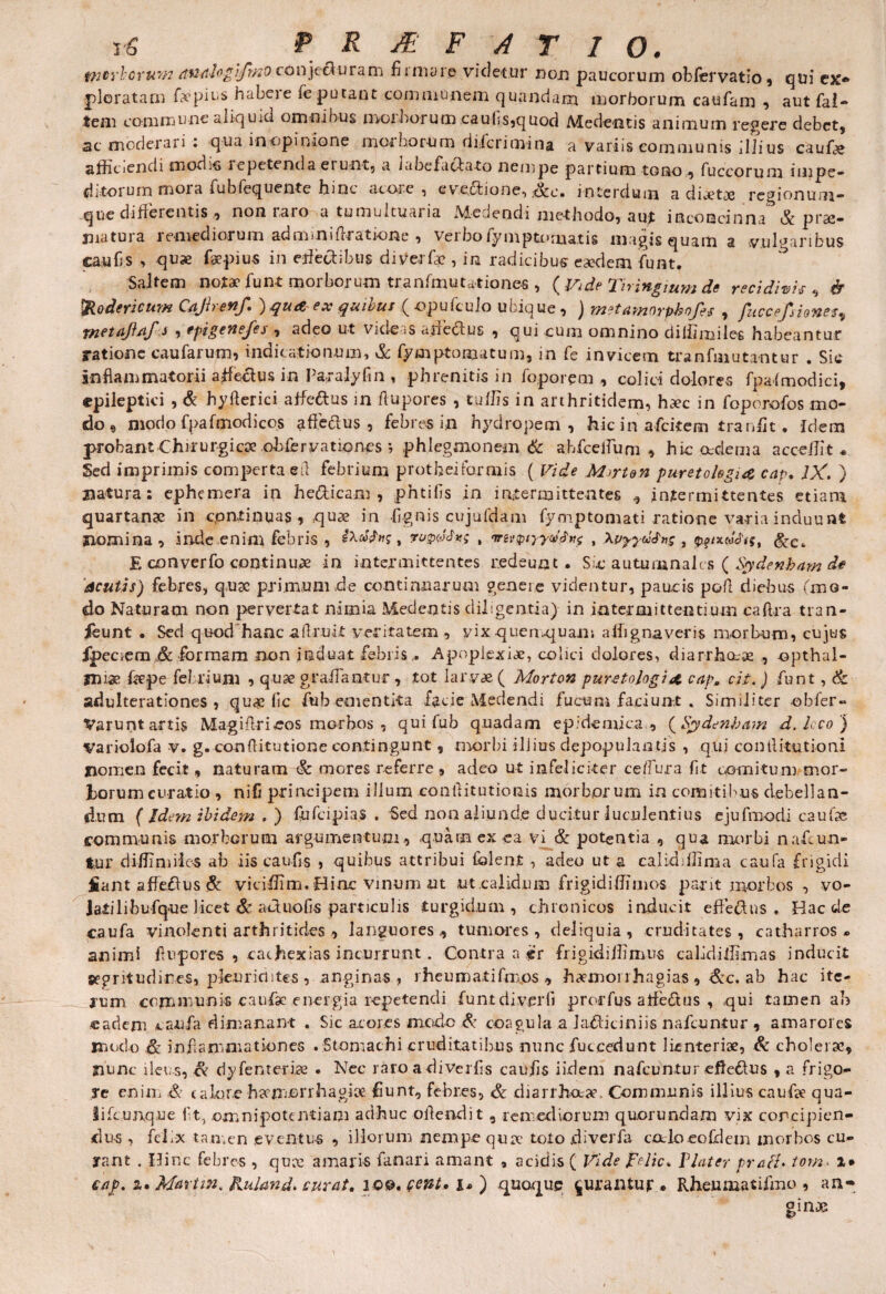 twtirbcrum avtaloglfmo conjecturam firmare videtur non paucorum obfiervatio, qui ex* ploratam fapius habeie fe putant communem quandam morborum caufam , aut fal- tem commune aliquid omnibus moi boi um cau{;s,quod Medentis animum regere debet, ac moderari : qua i-nopinione morborum diferimina a variis communis illius caufie afficiendi modis repetenda erunt, a labefactato nempe partium tono , fuccorum impe- dirorum mora fublequente hinc acore , ev eotione, Scc» interdum a diaetaj regionum- que diherentis, non raro a tumultuaria A&e.iendi methodo, aut inconcinna & prse— matura remediorum ad m mi Aratione , verbo fymptornatis magis quam a vulgaribus caufis , quae faepius in etfectibus diverfa?, in radicibus eaedem fiunt. Saltem notae funt morborum tranfimutationes , (Vide Tningmm de recidivis^ & fyodericum Cajirenf. ) quaex quibus (opuficuio ubique, ) metamnrphofes , fuccefsionesv rnetaflaf J , epi gene/es , adeo ut videas adedus , qui cum omnino diffimiles habeantur ratione caufarum, indicationum, & fymptomatum, in fie invicem tranfniutantur . Sic Inflammatorii affectus in Patalyfin , phrenitis in foporem , colici dolores fpafmodici, epileptici , & hyfterici affeftus in flupores , tuffis in arthritidem, haec in fioporofos mo¬ do e modo fpa f modi cos affeftus , febres i;n hydropem, hic in aficitem tranfit, Idem probant Chrrurgicoe obfiervationes phlegmonem & ahfceifum , hic oedema acceffit * Sed imprimis comperta ed febrium protbeiformis ( Vide Myrton puretokgue cap. IX. } natura: ephemera in he&icam , phtifis in intermittentes , intermittentes etiam quartanae in continuas , quae in fignis cujufdam fiymptomati ratione varia induunt nomina, inde enim febris , , mwyydfnf , \vyyd&n<;, &Ct E converfo continuae in intermittentes redeunt. Sic autumnales ( Sydenbam de acutis) febres, q.uac primum de continuarum geneie videntur, paucis pofl diebus (mo¬ do Naturam non pervertat nimia Medentis diligentia) in intermittentium caftra tran- ieunt . Sed quod hanc adruit veritatem , vix quenquam affignaveris morbum, cujus fpeciem ,& formam non induat febris,. Apoplexiae, colici dolores, diarrho-oe , opthal- jluae flepe febrium , quse graifantur , tot larvae ( Morton pur-etologi cap. cii. ) funt , & adulterationes, quae fic fu b ementita facie Medendi fucum faciun-.t . Similiter obfier- Varunt artis Magiflri eos morbos , qui fiub quadam epidemica , (Sydenbam d. loco ) Variolofa v. g. conftitutione contingunt, morbi illius depopulantis , qui contlitutioni nomen fecit, naturatn & mores referre , adeo ut infeliciter ce/fura fit comitum mor¬ borum curatio , ni-fi principem ilium conflitutionis morborum in comitibus debellan¬ dum f Idem ibidem . ) fufcipias . Sed non aliunde ducitur luculentius ejufmodi caulae communis morborum argumentum, quam ex ea vi & potentia , qua morbi nafcun- tur diffimiles ab iis caufis , quibus attribui fblent , adeo ut a calkbffima caufa frigidi jiant affeftus & viciffim. Hiac vinum ut ut calidum frigidiffimos par it morbos , vo- iatilibufque licet & actiioGs particulis turgidum, chronicos inducit effectus . Bac de caufa vinolenti arthritides , languores, tumores , deliquia, cruditates, catharros » animi flupores , cathexias incurrunt. Contra a er frigidiffimus calidiffimas inducit segritudires, pkurioites , anginas, rheumati fimos , haemorrhagias , <&c. ab hac ite¬ rum communis caufae energia repetendi funtdiverfi prorfus affeftus , qui tamen ab eadem caufa dimanant . Sic acores modo & coagula a Jadticiniis nafeuntur , amarores modo & inflammationes . Stomachi cruditatibus nunc fuccedunt lienteriae, & cholerae, nunc ileos, cv dyfenterice . Nec raro adiverfis caufis iidem nafeuntur efteftus , a frigo¬ re enim & calore haemorrhagiae fiunt, febres, & diarrhoeae. Communis illius caufae qua- lificunque fit, omnipotentiam adhuc oflendit , remediorum quorundam vix concipien¬ dus , felix tan-.cn eventus , illorum nempe qua- toto .diverfa caloeofdem morbos cu¬ rant , Hinc febres , qua amaris fanari amant , acidis ( Vide pelic. Flater prati♦ tom< 1* cap. a. Martin, Ruland* curat. iQQ.fewt, 1* ) quoque jurantur* Rheumatifmo , an-