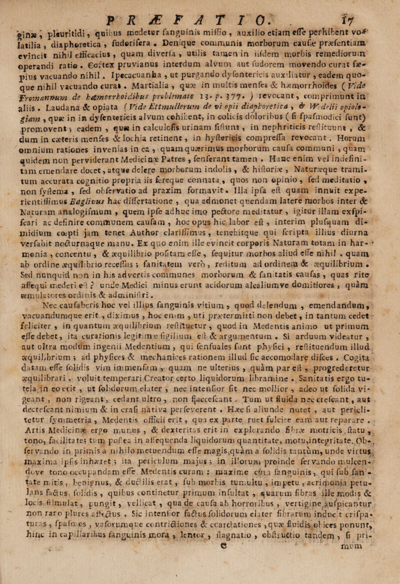 » 'plftiritidi , quibus medetur (anguinis miffio , auxilio etiam efle perhibent vo& latilia , diaphoretica, fudorifera » Denique communis morborum caufie prxfentiaixt evincit nihil efficacius , quam diverfa > utilis tamen in iifdem morbis remediorum operandi rati®. Cortex pruvianus interdum alvum aut fudorem movendo curat fae- pius vacuando nihil» Ipeca^uanha , ut purgando dyfentericis auxiliatur , eadem quo¬ que nihil vacuando curai. Martialia , qu?e in multis menfes & haemorrhoides ( Vide frttmannum de b&morrhoidibus problemate ) revocant, comprimunt in aliis . Laudana Sc opiata ( Vide Ettmullerum de vi opii diaphoretica , & Wsdelii opiofo- giam , quse in in dyfcntericis alvum cohibent, in colicis doloribus ( fi fpafmodici funt) promovent •, eadem , qu* in calculofis urinam fiftunt, in nephriticis reflituunt , & dum in catteris menfes & lochia retinent, in hyftericis comprelfa revocant. Horum omnium rationes invenias in ea , quamquxrimus morborum caufa communi , quam quidem non perviderant Mediciax Patres , fenferant tamen . Hanc enim vei indefini- tam emendare docet, atque delere morborum indolis, & hifioriae , Naturxque trami¬ tum accurata cognitio propria iis fereque connata,, quos non opinio , ted meditatio , non fyrtema , fed obfervatio ad praxim formavit. Illa ipfa eft quam innuit expe- rientiffimus Btiglivus hac di fle nat ion e , qua admonet querulam latere morbos inter Sc Naturam analogtfnium , quem ipfe adhuc imo pe&ore meditatur , igitur illam exfpi- fcari ac definire communem caufa m , hoc opus hic labor ei:, interim plufquam di¬ midium coepti jam tenet Author clariffimus, tenebitque qui feripta illius diurna verfabit no&urnaque manu. Ex quo enim ille evincit corp@ris Naturam totam in har- ' m©nia , concentu , Sc aequilibrio politam efie , fequitur morbos aliud e fle nihil . quam ab ordine aequilibrio receihs j fanitatem vero, reditum ad ordinem Sc aequilibrium» Sed nenquid non in his advertis communes morborum Sc fanitatis caufas , quas rite aflequi mederi ei r unde Medici minus erunt acidorum akaliumve domitjores , quam «emulatores ordinis Sc adminiflr:. Nec caufaberis hoc vel illius fanguinis vitium 5 quod delendum , emendandum, vacuandumque erit , diximus , hoc enim , uti praetermitti non debet, in tantum cedet feliciter, in quantum aequilibrium reflituetur , quod in Medentis animo ut primum effedebet, ita curationis legitime Agilium eJl & argumentum • Si arduum videatur , aut ultra modum ingenii Medentium , qui fenfuales funt phyfici , reflituendum illud aequilibrium *, ad phy fice s Sc mechanioes rationem illud Gc accomodare difees . Cogita datam effe feljdis vim immenfam , quam ne ulterius , quam pareil , progrederetur sequ11 ibrari , voluit temperari Creator certo liquidorum libramine . Sanitatis ergo tu¬ tela in eo erit , ut folidorum elater , nec intendor fit nec mollior , adeo ut folida vi¬ geant , non rigeant, cedant ultro , non fjaccefcant - Tum ut fluida nec ciefcant , aut decrefeant nimium Sc in crafi nativa perfeverent . Hxc fi aliunde nutet, aut periqli- tetur fymmetria , Medentis officii erit, qua ex parte ruet fulcire eam aut reparare . Artis Medicinae ergo munus, & dexteritas erit in explorando jfibree motricis flatu , tono, facilitate, tum pqf.ea in aflequenda liquidorum quantitate, motu,integritate. Ob«. fervendo in primis a nihilo metuendum efle magis,quam a folidis tantum, unde virtus maxima ipfis inhaeret i ita periculum majus 5 in illorum proinde fervando mulcen- dove tono occupandam efle Medentis curam : maxime epu fanguinis , qui fub fan - tate mitis , benignus, Sc ducHlis erat , fub morbis tumultu , impetu , acrimonia petu¬ lans fidus folidis , quibus continetur primum infultat , quarum fibras ille modis Sc locis fiimulat, pungit, vellicat, qua de caufa ab horroribus , vertigine aufpicantur non raro plurcs affiefus . Sic intenfior fatus folidorum elater fibrarum induc t crifpa* tur.as, fpafmcs , v a forumque contritiones Sc coartationes 3qure fluidis ol ices ponunt, hinc in capillaribus fanguinis mora 5 lentor, flagnatio > ehfhuctio tandem, fi pri- G mom