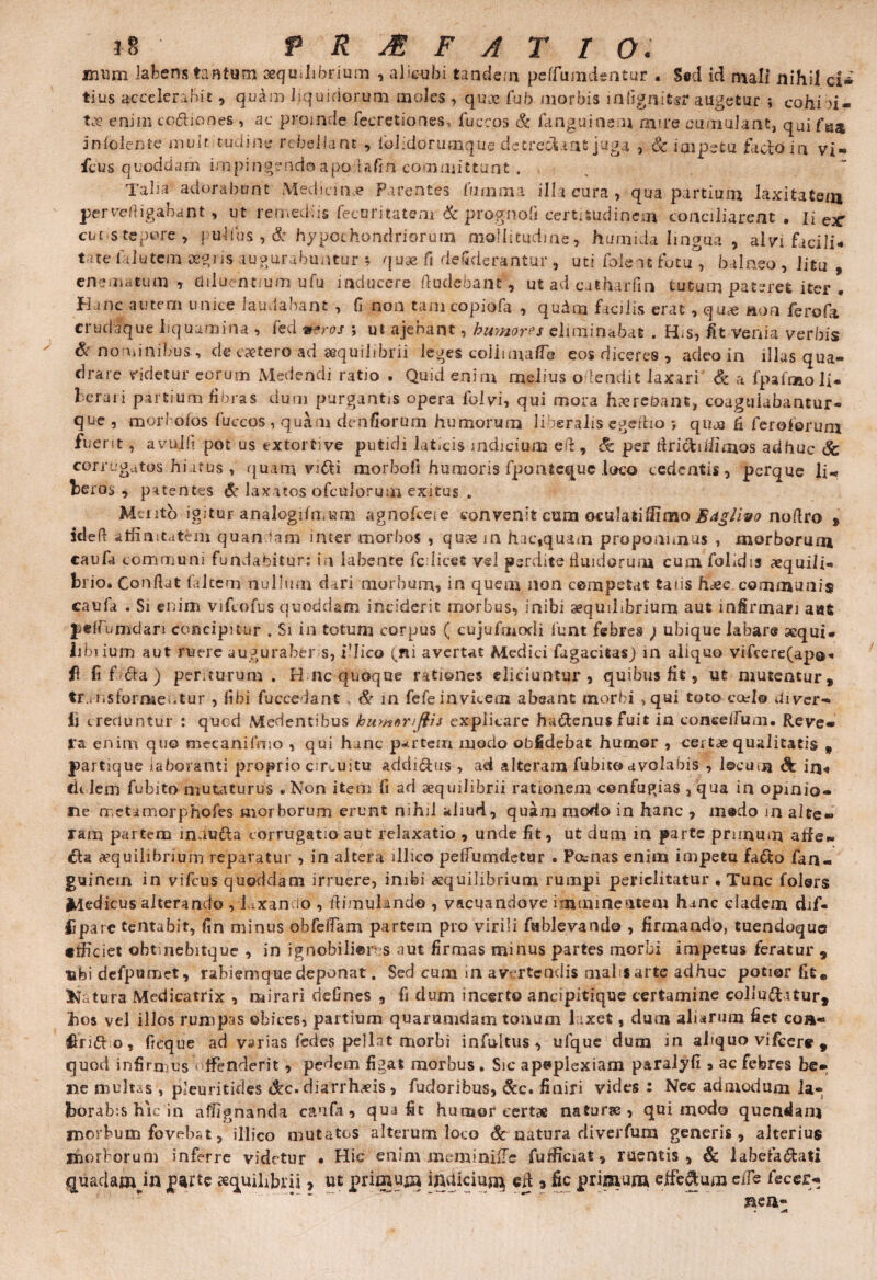 i?> PRAEFATIO. imim labens tantum aequilibrium , alicubi taadem peffumdentur . S«d id mali nihil ci* tius accelerabit, qudm liquidorum moles , quae fu 5 morbis infignitsr augetur ; cohi u- tx enim cociones , ac proinde fecretiones, fuccos & fanguinem mire cumulant, qui fa* 5 n Iolen te multitudine rebellant , lblidorumque detrecYtat juga , & iaipetu facio in vi- fcus quoddam impingendo apo Ufin committunt . Taba adorabunt Medicinae Parentes fiimma illa cura , qua partium laxitatem pervefiigabant, ut remediis fecuritatem & prognofi certitudinem conciliarent . lier cucs-tcpore 7 pullus ,& hypochondriorum mollitudine, humida lingua , alvi facili* t ne lalutem aegris augurabuntur ; quae fi dsfiderantur , uti foleat fotu , balneo , litu , enemaEum , diluentium ufu inducere (ludebant, ut ad .catharfin tutum pateret iter . Hanc autem unice laudabant , fi non tam copiofa , qudm facilis erat , quae aon ferofa crudique liquamina , fed utros ; ut ajenant, humores eliminabat . H<s, fit venia verbis & nominibus, de caetercrad aequilibrii leges coii una (Te eos diceres , adeo in illas qua¬ drare ridetur eorum Medendi ratio . Quid enim melius o.dendit laxari & a fpafinaoli- herari partium fibras dum purgantis opera folvi, qui mora h^rebant, coagulabantur- que , morl ofos fuccos , quam denfiorum humorum liberalis egeftio ; qujo fi feroforum fuerit, avuifi pot us extortive putidi laticis indicium eft, & per firicfci/limos adhuc <Sc corrugatos hiatus , quarn vi£U morboli humoris fpoiHequc loco cedentis, perque li- heros , patentes & laxatos ofculorum exitus . Mento igituF analogifmum agnofceie convenit cum oculatifiimo B<tgiivo nofiro , Idefi affinitatem quan (am inter morbos , quas in hac,quam proponimus , morborum caufa communi fundabitur; in labente fcdicet vei perdite Huidorura cumfolidis aequili¬ brio. Confiat (altem nullum d iri morbum, in quem non competat talis h<ee. communis caufa . Si enim vifcofus quoddam inciderit morbus, inibi aequilibrium aut infirmari aut pelfumdari concipitur . Si in totum corpus ( cujufmodi fiunt febres ) ubique labare aequi* Iibiium aut ruere augurab&r s, i'lico fini avertat Medici fagacitas) in aliquo vifcere(apa<. fl fi f6ia ) periturum. H nc quoque rationes eliciuntur , quibus fit, ut mutentur, transformentur , fibi fuccedant & in fefe invicem abeant morbi ,qui toto cael® divcr- li creduntur ; quod Mecientibus buwenjiis explicare ha&enusfuit in coaceflum* Reve¬ ra enim quo mvcanifmo , qui hanc partem modo oblidebat humor , certae qualitatis , partique laboranti proprio circuitu addi&us , ad alteram fu bite» avolabis , locum & in« cklem fu bito mutaturus .Non item fi ad aequilibrii rationem confugias , qua in opinio¬ ne rr, et amorpho fies morborum erunt nihil aliud, quam modo in hanc , m«do in alte¬ ram partem inuudta corrugatio aut relaxatio , unde fit, ut dum in parte prunum alie- aequilibrium reparatur , in altera illico pelfumdetur . Poenas enim impetu fa&o fan- guinern in vifcus quoddam irruere, inibi aequilibrium rumpi periclitatur • Tunc folers Medicus alterando , laxando , fiimuUndo , vacuandove i mminentem hanc cladem dif- fjparc tentabit, fin minus obfefiarn partem pro virili fablevando , firmando, tuendoque «jficiet obt nebitque , in ignobiliores aut firmas minus partes morbi impetus feratur , ubi defpumet, rabiemque deponat. Sed cum in avertendis malifarte adhuc potior fit* Katura Medicatrix , mirari riefines , fi dum incerto ancipitique certamine colluditur, hos vel illos rumpas obices, partium quarumdam tonum laxet, dum aliarum fiet coa- ftrido, fieque ad varias fed es pellat morbi infultus, ufque dum m aliquo vifcere , quod infirmus offenderit, pedem figat morbus . Sic apoplexiam paralyfi , ac febres be¬ ne multas , pleuritides &c.diarrhds , fudoribus, &c. finiri vides : Nec admodum la¬ borabis hic in affignanda caufa, qua fit humor certae naturse, qui modo quendanj morbum fovebat, illico mutatos alterum loco Sc natura diverfum generis, alterius morborum inferre videtur • Hic enim meminiiFe furficiat, ruentis, & laberadati quadauwn aequilibrii > ut primula indiciuj^ efi 9 fic primam cjtfedum cite feccr-* aen»