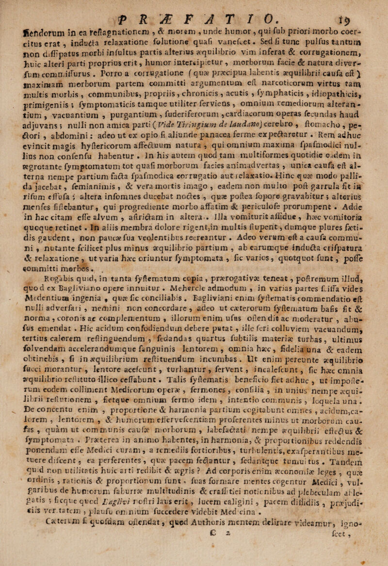 Sehdorum ifl ea reflagnationem , & morem , unde humor, qui fob priori morbo coer¬ citus erat, indutfa relaxatione folutione quafi vanefcet. Sed £i tunc pulfus tantum non chfbpatus morbi infultus partis alterius aequilibrio vim inferat & corrugationem, huic alteri parti proprius erit, humor intercipietur, morborum facie Sc natura diver* fum commilTurus . Porro a corrugatione f quae praecipua bibentis aequilibrii caufa sft ) maximam morborum partem committi argumentum efl narcoticorum virtus tam multis morbis , communibus, propriis, chronicis , acutis , fymphaticis , idiopathicis, primigeniis ; fymptomaticis tamque utiliter ferviens , omnium remediorum alteran¬ tium , vacuantium , purgantium , fuderiferorum 9 cardiacorum operas fecundas haud adjuvans; nulli non amica parti ( Fide Tiringium de laudam) cerebro , ftomacho, pe¬ cori , abdomini: adeo ut ex opio fi aliunde panacea ferme expe&aretur . Rem adhuc evincit magis hydericorum affectuum natura, qui omnium maxima fpafmodici nul¬ lius non confenfu habentur . In his autem quod tam multiformes quotidie eadem in segrotante fymptoinatum tot quafi morborum facies animadvertas , unica eaufa eft al¬ terna nempe partium facta fpafmodica eorrugatio aut relaxatio. Hinc quae modo palli¬ da jacebat, femianimis , & vera mortis imago , eadem non multo poft garrula fit ia rifum effufa i altera infomnes ducebat nocdes , quse podea fqpo.ro gravabitur ; alterius menles f bebantur, qui progrecliente morbo affatim & pcriculofe prorumpent . Adde in hac citam effe alvum , aftridam in altera-. Illa vomiturit afildue , h»c vomitoria quoque retinet. In aliis membra dolore rigent,in multis ftupent, dumque plures faeti- dis gaudent, non paucae fu a venienti bus recreantur . Adeo verum efl a caufa commu¬ ni , nutante fcilicet plus minus aequilibrio partium , ab earumque Snduda crifpatura & relaxatione , ut varia haec oriuntur fymptom&ta , fic varies, quotquot funt, poffe committi merbes„ Rogabis quid, in tanta fyftematam copia , prorogati vse teneat, poftremum illud, quod ex Bagiiviano opere innuitur . Mehercle admodum , in varias partes fcilfa vides Mcdentiua* ingenia , qua? fic conciliabis . Bagliviani enim fyftematis commendatio eft nulli adverfan , nemini non concordare , adeo ut ceterorum fyftematum bafis fit & norma , coronis ac complementum ? illorum enim ufus offendit ac moderatur , abu- fus emendat . Hic acidum confodiendum debere petat , ille feri colluviem vacuandum, tertius calorem reflinguendum , fedandas quartus fubtilis materia? turbas, ultimus folvendam accelerandumque fanguinis lentorem, omnia haec , fidelia una & eadem obtinebis , fi in «quiiibrium reftituendum incumbas « Ut enim pereunte sequilibrio fucci morantur , lentore acefeunt, turbantur , fervent, incalefcunt, fic haec cmnia jcquihbrio reftituto illico ceffabunt • Talis fyftematis beneficio £et adhuc , ut impoffe- rum eodem collinient Medicorum operae , fermones, confiiia , in unius nempe aequi¬ librii reftutionem , fietque omnium fermo idem , intentio communis , loquela una . Be concentu enim , proportione & harmonia partium cogitabunt omnes , acidum,ca¬ le rem , lentorem , & humorum effervefeentiam proferentes minus ut morborum cau- fas , quam ut communis caufce morborum , labefactati nempe pcquihbrii effedus Sc fymptomata . Praeterea in animo habentes, in harmonia, & proportionibus reddendis ponendam elfe Medici curam, a remediis fortioribus, turbulentis, exafperantibus me¬ tuere diluent - ea perferentes, qua? pacem fedamur , fedantque tumultus. Tandem qu-d r.on utilitatis huic arti redibit & a?gris ? Ad corporis enim seconomiae leges , quce ordinis , rationis & proportionum funt. fuas formare mentes cogentur Medici , vul¬ garibus de hutuorum faburrse multitudinis & crafftiei notionibus ad plebeculam ai le¬ gatis 5 Ccque quod Esiglivi reffri laus erit , lucem caligini , pacem diibdiis , proejudi- cii-s ver tatem , plaufu omnium fuccederc videbit Med cina . Cactenxii f quofdam oflendat, qued Authoris mentem delirare videamur, igno- C z fcet,