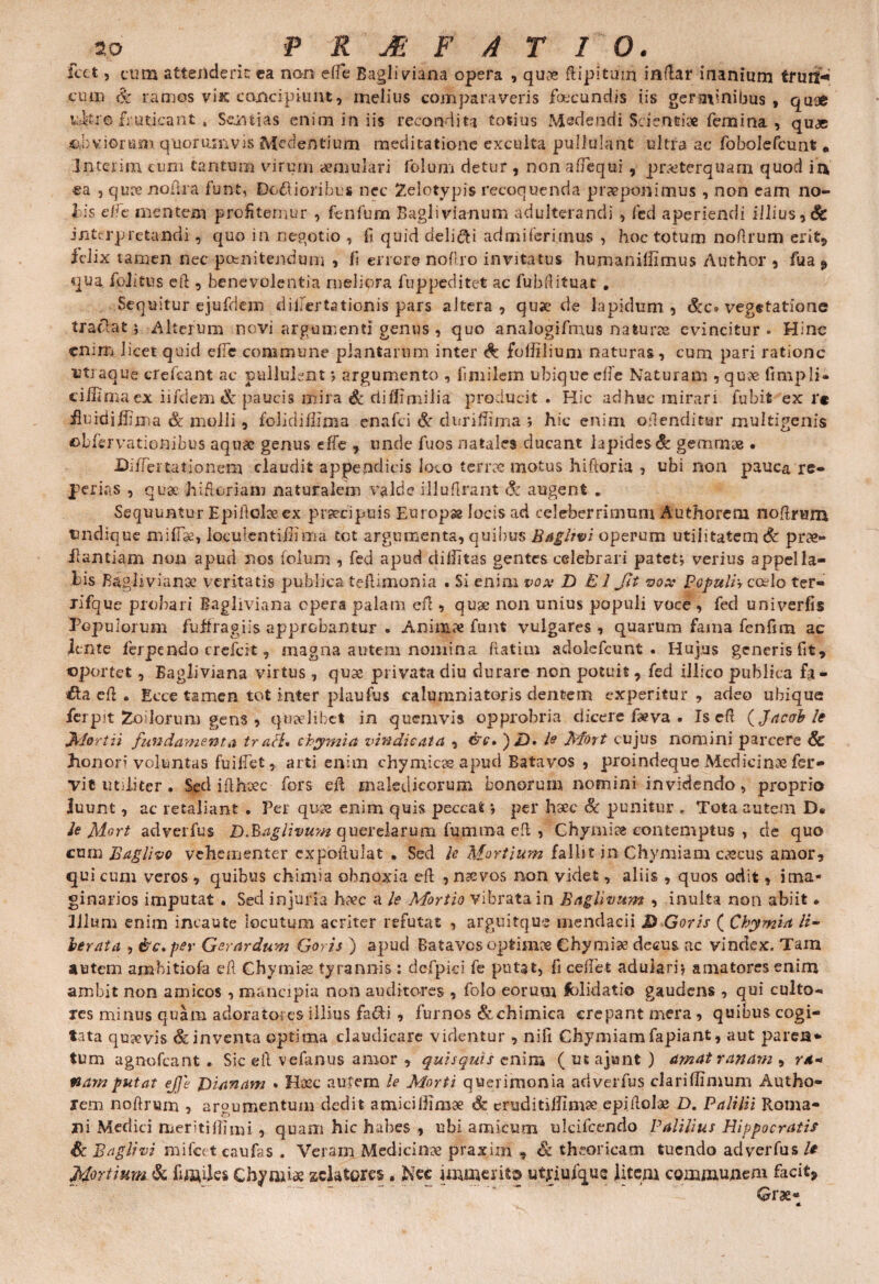 icet 5 cum attenderit ca nari effie Bagli viana opera , quos ftipltmn indar inanium tfuft* cum & ramos vise concipiunt, melius comparaveris foecundis iis geraynibus , quae uJ-tro fruticant , Sentias enim in iis recondita totius Medendi Scientiae femina , quae ©aviorum quorumvis Meclentium meditatione exculta pullulant ultra ac fobolefcunt * Interimi cum tantum virum aemulari folum detur , non afiequi , praeterquam quod irv ea , quoe nofira funt, Demioribus nec Zelotypis recoquenda praeponimus , non eam no- bis elfe mentem profitemur , fenfum Bagli via-num adulterandi , fed aperiendi illius ^ & interpretandi, quo in negotio , fi quid delici admilerimus , hoc totum noflrum erit, iclix tamen nec pomitendum , fi errore nofiro invitatus humanillimus Author , fua9 qua foiitus eft , benevolentia meliora fu p pedit et ac fubfiituat . Sequitur ejufdem dillertationis pars altera, quae de lapidum, &c. vegetatione traclat; Alterum novi argumenti genus , quo analogifmus naturos evincitur. Hinc enim licet quid efie commune plantarum inter foffilium naturas, cum pari ratione utraque crefcant ac oullulent; argumento , fimilem ubique effe Naturam , quoe fimpli- ciffi ma ex i i fidem & paucis mira & diffimilia producit . Hic adhuc mirari fubifc ex r* iluidj jhma & molli, folidiffima enafei St cluriffima ; hic enim offenditur multigenis oLfervationibus aquae genus effe , unde fuos natales ducant lapides^ gemmae . Diflertationem claudit appendicis loco terrae motus hiftoria , ubi non pauca re- perias , quae hi floriam naturalem valde illuflrant Si augent * Sequuntur Epifioloeex praecipuis Europa locis ad celeberrimum Authorem nofirum undique miffse, loculentifiima tot argumenta, quibus Bagltvi operum utiiitatem & prae- llantiam non apud nos folum , fed apud diditas gentes celebrari patet j verius appella¬ tis Baglivianoe veritatis publica teflimonia « Si enim vox D E1 Jit vox Populi', ccelo ter- lifque probari Bagliviana opera palam efl, quae non unius populi voce , feci univerfis Populorum fujfragiis approbantur « Animae funt vulgares , quarum fama fenfim ac lente ferpendo crefcit, magna autem nomina flatitn adolefcunt . Hujus generis fit, oportet, Bagliviana virtus , quae privata diu durare non potuit , fed illico piiblica fa- €ta cfl . Ecce tamen tot inter piaufus calumniatoris dentem experitur, adeo ubique fer p it Zo i lorum gens , quaelibet in quemvis opprobria dicere faeva . Is efi ac ab te Jklortii fundamenta tr ali, chymia vindicata , &£• ) JD> te Mort cujus nomini parcere Sc honori voluntas fu i fiet, arti enim chymicos apud Batavos , proindeque Medicinae fei> yi e imiiter. Sed i fi haec fors efi maledicorum bonorum nomini invidendo, proprio luunt, ac retaliant . Per quos enim quis peccat *, per haec St punitur . Tota autem D« te Mort adverfus D&aglivum querelarum fumma efi , Chymise contemptus , de quo cum Baglivo vehementer expofiulat . Sed te Mortium fallit in Chvmiam cazcus amor, qui curii veros, quibus chimia obnoxia efi , naevos non videt, aliis , quos odit, ima¬ ginarios imputat . Sed injuria haec a te Mortio vibrata in Baglivum , inulta non abiit* Illum enim incaute locutum acriter refutat , arguitqus mendacii D Goris ( Chymia li¬ berata , &c*per Gerar dum Goris ) apud Batavos optimos Chymi^ decus ac vindex. Tam autem ambitiofa efi Chymias tyrannis: dcfpici fe putat, fi cefiet adulari* amatores enim ambit non amicos , mancipia non auditores , folo eorum fblidatio gaudens , qui culto¬ res minus quam adoratores illius facli , furnos&chimica crepant mera, quibus cogi¬ tata qusevis & inventa optima claudicare videntur, nifi Chymiam fapiant, aut paren¬ tum agnofeant . Sic efi velimus amor , quisquis enim ( ut a jiunt ) amat ranam , r*-> nam putat ejjc Dianam * Haec autem le Morti querimonia adverfus clariffimum Autho¬ rem nofinam , argumentum dedit amici llimoe & eruditillimse epifioloe D. Palilii Roma¬ ni Medici rneritifiimi , quam hic habes , ubi amicum ulcifcendo Palilius Hippocratis St Baglivi mifcet caufas . Veram Medicinae praxixn , St theoricam tuendo adverfus/* Mortium Sc fusiles Cfoymi* sclatom. Nec immerito utrimque litem communem facit, Grae-