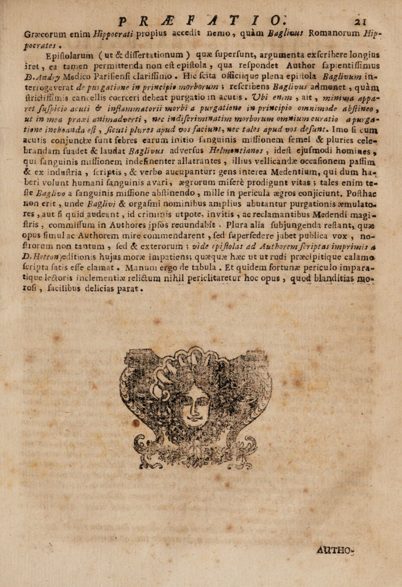 Graecorum enim Hippocrati propius accedit nerno > quam Baglmus Romanorum Hip¬ pocrates . Epiftolarum ( ut & di (fer talionum ) quae fuperfunt, argumenta exferibere longius iret, ea tai^en permittenda non eft epiftola , qua refpondct Author fapientiflxmus B*Andry Medico Parilienll dariffimo • Hic fcita oi&ciiqus plena epidola Baglivum iri- teri ogs verat de pmgatione in principi9 morborum \ refcnbens Baglivus admonet , quani firicdi/limis cani diis coerceri debeat purgatio m acutis. 'Ubi entm , ait, minin$a appa¬ ret fufpicio acuti & inflammatorii morbi a purgatione in principio omnimode abjlineo , ut in mea praxi animadverti , nec indiferimWatvm morborum omnium curatio a purga* tiene inchoanda eft , ficuti plurss apud vos faciunt, nec tales apud vos defunt. Imo fi cum acutis conjunctis funt febres earum initio (anguinis millionem femel & pluries cele¬ brandam fuadet & laudat Baglivus ad verfus Helm»ntianos , idefi ejufmodi homines , qui fanguinis milfionem indefinenter allatrantes , illius vellicandae occafionem paflim & ex indaflria , (criptis , Sc verbo aucupantur: gens interea Medentium, qui dum ha¬ beri volunt humani fanguinis avari, aegrorum mifere prodigunt vitas ; tales enim te- fie Baglivo a fanguinis miffione abftinendo , mille in pericula aegros conjiciunt. Pofthac non erit, unde Baglivi & orgafmi nominibus amplius abutantur purgationis aemulato¬ res j aut fi quia audeant, id criminis utpote, invitis , ac reclamantibus Medendi magi- firis , commilfum in Authores ipfos reaundabit- * plura alia fubjungenda reflant* qu» opus fimul ac Authorem mire commendarent 9 fed fuperfedere jabet publica vox , no~ filorum non tantum * fed & exterorum > vide epijlolas ad Authorem /criptas imprimis a HtHottonpditionis hujus morae impatiens*, quaeque h.vc ut ut rudi proeeipitique calamo feripta fatis efie clamat • Manum ergo de tabula . Et quidem fortunae periculo impara» tique ie&oris inclementiae relictum nihil periclitaretur hoc opus j quod blanditias nao* rofi , facilibus delicias parat. AUTHCN