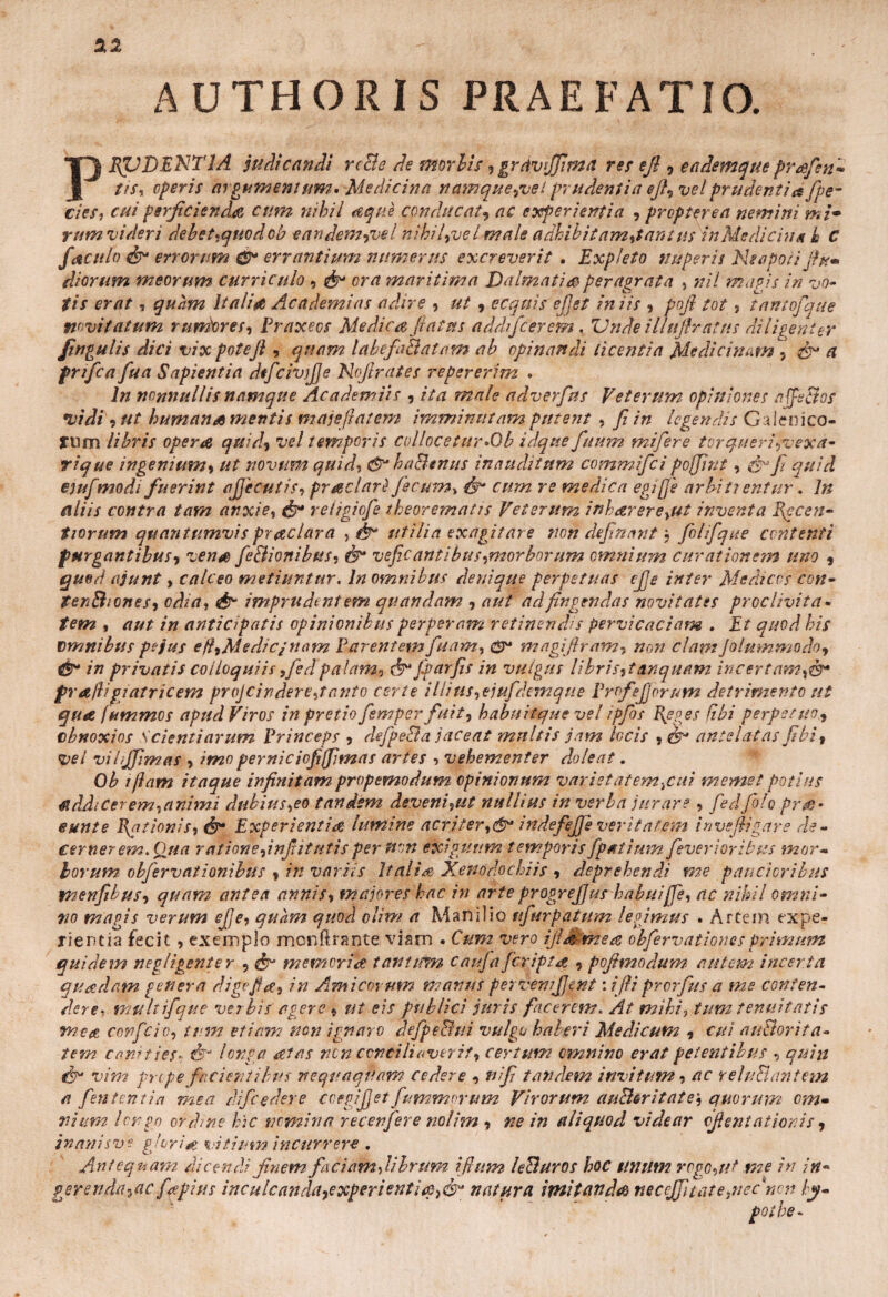 AUTHORIS PRAEFATIO. PRUDENTIA judicandi rcBe de morbis, grdvijfima res efi 0 eademque prafen* tis, operis argumentum •Medicina namque,vet prudentia efi, vel prudenti a (pe¬ des, cui perficienda cum nihil aqne conducat, ac experientia , propter ea nemini m /• rt/m videri debet,quod ob eandem9vel nihifvel male adhibit am,tant us in Medicina h C jaculo & errorum errantium numerus excreverit . Expleto nuperis Neapoli fiu* diorum meorum curriculo , & ora maritima Dalmatia peragrata , nil magis in vo¬ tis erat, quam Itali# Academi as adire , ut 9 ecquis efist iniis , pofi tot , tantojque novitatum r uniores, Praxeos Medica fiat us addifcerem % Vnde i llufir at us diligenter fingulis dici vix potejl, quam labefaBatam ab opinandi licentia Medicinam ,& a prifca fua Sapientia dtfcivjJJe Nofirates repererim • In nonnullis namque Aea dem iis , ita male adverfus Veterum opiniones affeBos vidi , ut humans mentis malefiat em imminutam putent , fi in legendis Galenico- JUm libris opera quid, vel temporis collocetur»0b idqtte fiuum mifere torqueri,vexa- rique ingenium, ut novum quid, &* ha&enus inauditum commifci pojjint, fy-fi quid ejufmodi fuerint ajjecutis, praclarl fecum, cum re medica egiffe arbiti erttur. In aliis contra tam anxie, & religiofe theorematis Veterum inharere^ut inventa Rccen- tiorum quantumvispraclara , fr utilia exagitare non definant} fiolifique contenti purgantibus-) vena feBionibus-j & vefic antibus,morborum omnium curationem uno , quod ajunt, calceo metiuntur«In omnibus denique perpetuas cjje inter Medicos con- tenBioneS) odia, & imprudentem quandam , aut ad fingendas novitates proclivita¬ tem , aut in anticipatis opinionibus perperam retinendis pervicaciam . Et quod his vmnibtts pejus eft,Medicjnam Parentem fidam, e*u magifiram, non clam Jolummodoj & in privatis colloquiis ,fedpalam, &*fiparfis in vulgus libris,t unquam incertam,®* f rallif iatricem projcindere,tanto certe illitis,ejufi'demque Profejjorum detrimento ut qua fummos apud Viros in pretio fismper finit, habuitque vel ipfios Reo es f.ibi perpetuo, cbnoxios Scientiarum Princeps , defpe&a jaceat multis jam locis , & antelatas fi'bi, vel vihjfimas , imo perniciofiffimas artes ■> vehementer dolent. Ob i/Iam itaque infinitam propemodum opinionum variet at emicui memet potius tfddtCerem,animi dubius,eo tandem deveni,ut nullius in verba jurare , fiedfido prm* eunt e Rationis, Experientia lumine acriter,®* indefejfe veritatem invefiigare de¬ cernerem.Qua ratione,infiitntis per tton exiguum temporisfipatium fieverioribpis mor¬ borum obfiervationibus , in variis Italia Xenodochiis , deprehendi me paucioribus menfibus, quam antea annis, majores hac in arte progrefius habuijje, ac nihil omni¬ no magis verum efie, quam quod olim a Manilio ufurpatum legimus . Artem expe¬ rientia fecit, exemplo mcnftrante viam . Cum vero tftaEmea obfiervationes primum quidem negligenter , & memoriae tantum cauja[cripta , pofimodum autem incerta quadam genera digejfa, in Amicorum manus pervemfijent \ ifii prorfus a ms conten¬ derev multifique verbis agere , ut eis publici juris facerem. At mihi, tum tenuitatis meat conficio, tum etiam non ignaro defpeBui. vulgu haberi Medicum , cui auBorita- tem canities- & longa aetas ren conciliaverit, certum omnino erat petentibus , quiit & vim prope facientibus nequaquam cedere , nifi tandem invitum, ac reluBantem a fiententia mea di/cedere ccegijjet fummorum Virorum auBeritate\ quorum om¬ nium longo ordine hic nomina recenfere nolim , ne in aliquod videar cfisntationis, inanisve glori# vitium incurrere , Antequam dicendi finem faciam,librum ifium leBuros hoc unum rogo,ut me in in• gerenda^ac f^pius inculcanda^experientug,& natura imitanda mcefifiitate,nec mn ty¬ po t he-