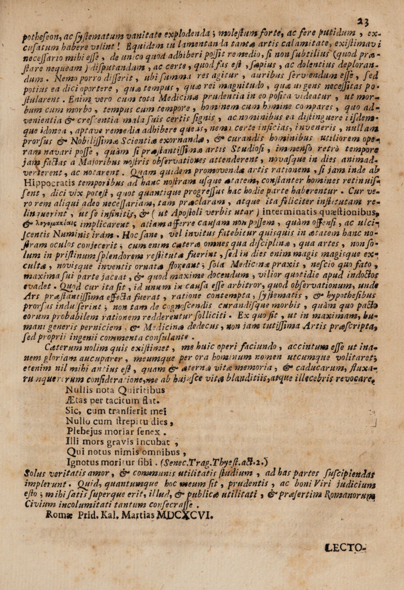 pothefeon,<ic fyiletnatum vnnitdts ex^lodend.t j molejhtfltforts, ac fere putidum , ex* cvfatum habere velint! Eqnide.n tu l ament anja tanta artis cal amitate> exijtimav i ntcelfarto mibiejfe , de umeo quoti adhiberipojftt remedio, ft non fabulias {quod pr& * Rare nequeam ) 'difputandnm , ac certe, quod fas eji ,f*pius , ac dolentius deplorati* dum. Hemo porro dijjerit, ubifumma res agitur , auribus Jerwendum effe, fed potius ea dici oportere , qua tempus , qua rei magnitudo , qm uigetis necejfttas po • jlularent. Enim vero cum tota Medicina prudentia in eo pojita videatur , ut mor- bum cum morbo * tempus cum tempore 9 hominem cum homine co npares , ^#0 venientia creficentia malapiis certisfignis 9 ac nominibus en dijtinguere lifidens* que idonea , aptave remedia adbibere que as > nemi certe infuias, i rive ner is 9 nullant prorfus &> Milijpimdd Scientia exornanda, &> curandis hominibus utiliorem ope^ ram navari pojpe , quam fi prAjiantififimA artis Studioji, immenfia retro tempore jam faBas a Maioribus mfiris obfiervationes attenderent, novafque in dies animad• verterent, notarent. Q/iam quidem promoven,Ia a i tis / atlonem 9 fi jam inde ab Hippocratis temporibus ad hanc nofiram ufique Atatem, conjlanter homines retinuif* fient, dici vix poteji , quantique progrefijut hac hodie parte haberentur . Cur ve* aliqui adeo necefjariam, prAclaram , atque ita feliciter infit tutam re- litti ner int , #*//* infinitis, & { ut Apofioli verbis utar ) interminatis qu^ftionibus, Xayspctxtcai implicarent, aliam afferre caujam nonpojjem •> quam offenfi, /z/^ Jcentis Numinis iram . fiane 9 vel invitus fatebitur quisquis in Atatem hanc no- firam oculos conjecerit 9 c#??* enim c&tera omnes qua dficiphns » artes 9 wo#/0* /» prifiinumfiplendorem reflituta fuerint , fed in dies enim magis magisque ex* cultae 9 novisque inventis ornat a floreant', fiola Medicn# praxis 9 neficio quofato 9 maxima fui parte jaceat, & quod maxime docendum 9 vilior quotidie apud indoBos evadet. Quod cur ita fit, id unum in caufia efifie arbitror, quod obfiervationum, /frr prajiantijjima effeBa fuerat , ratione contempta , fiyfiematis , 0 hypothefibus prorfiis induferint, »0» de Cngmficendis curandifique morbis 9 quam quo paB9 eorum probabilem rationem redderentur folliciti • Ex quo fit, ut in maximam, hu* mani generis perniciem , ^ Medicina dedecus 9 non jam tutijjima Artis praftripta? fed proprii ingemi commenta confini ante . Caterum nolim quis exifiimet, me huic operi fxciundo , accintum ejfie ut i na* nem gloriam aucuparer, meumque per ora hominum nomen utcumque volitaret, etenim nil mihi antius efi 9 quam &• Aterni vitro memoria , caducarum> fluxa- TU nquercrum confidera'ione9me ab hajtfce vita blanditiis9aPqtie illecebris revocareP Mullis nota Quiritibus JEtas per tacitum flat. Sic» cum tranlierit mei : * Nullg cum flrepi tu dies * j Plebejus moriar Te nex . Illi mors gravis incubat , Qui notus nimis omnibus 9 Ignotus morimur bbi. (Senec.Trap^Thyefl.aB*il) Solus veritatis amor, & communis utilitatis findium 9 ad has partes fufcipiettdas implerunt* Quid, quantumque hoc meum fit 9 prudentis 9 ac boni Viri judicium efio mihi fiatis fiuperque erit9 illud9 & publicet utilitati 3 & prajertim P\om anorum Civium incolumitati tantum corfecrafje , Rom* Ptid.KaUMattiasMpGXCVI. (LECTO*