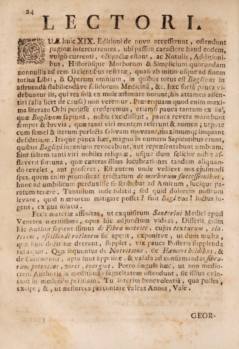 &4 E C T O R ste mi hu ic XIX. Editioni de novo ncceflerunt, offendant 'IMk pagina» intercurrentes , ubi pa.ffim caraclcre haud eodem, vulgo currenti, e£bpacla? eftant, ac No.tulis , Adduioni- ~ bus, Hiftoriifque Morborum & Simplicium quorpndam nonnullis aci rem facientibus referta , quafi ab initio ufquead finem totius Libri, & Operum omnium , in quibqs totus efl 'Baglivus in adruendaftahiliendave Olidorum Medicina, &c. hsec forte pauca vi¬ debuntur iis, qui res fola ex moleadfimare noruntjhis attamen afien- tiri (alia licet de caufa) non veremur . Praeterquam quod enim maxi¬ ma fiterato Orbi periiffe crederemus , etiatnfi pauca tantum ex i is quae BaglivuM fapiunt , nobis cxcidifient , pauca revera manebunt femper & brevia , quae tanti viri mentem referunt & nomen ,* urpote cum femel & iterum perlefta falivam moveant,maximumq; linquant defiderium . Itaque pauca haec, magno in numero Sapientibus erunt, quibus Baglivi ingenium revocabunt, aut rcpraefentabunt umbram. Sint faltem tanti viri nobiles reliquiae, ufque durn felicior nob s af¬ flaverit fortuna , quae caeteras illius lucubrationes tandem aliquan¬ do revelet 5 aut proferat. Eli autem unde vellicet nos cjufmodi fipes. quem enim promiferat tranatum de morborum fuccejfionibus , hunc ad umbilicum perduxifle fi fcribehat ad A micum , lucique pa¬ ratum tenere. Tantulum inde folatii ,* fed quid dolorem noftrum levare, quid nceroiern mitigare pofiet ? fuit Baglvusl JtuSlus in¬ gens , ex gua ioiatia . Fecit materiae affinitas , utexquifitum Santorini Medici apud Venetos mentiflimi, opus hic adjuridum videas. Differit enim J ic Author fapient flitnus de Fibra motrice , cujus texturam , eia* te*, ens, ofcillandi rationem fle aperit, exponitve , ut dum multa , qin. huicdo^tr nx deerant, fuppfet , vix pauca Pofteris fupplenda rehM irn . Quae fequuntur ck. Hutrittone , de E&mort hoidibin , & de CcU(. menus apta lunt app> ure , & vahda ad confirmandasfibra¬ rum potentias , vires , enetgtas . Porro lingula htee , ut non medio¬ crem Anthoris in meditando fiagacitatem oftendunt , fic illius evin¬ cunt in medendo peritiam . Tu interitu benevolentia , qua polles , excipe j & , ut n.cllorecs percontare valeas Annos, Vale . GEOR-