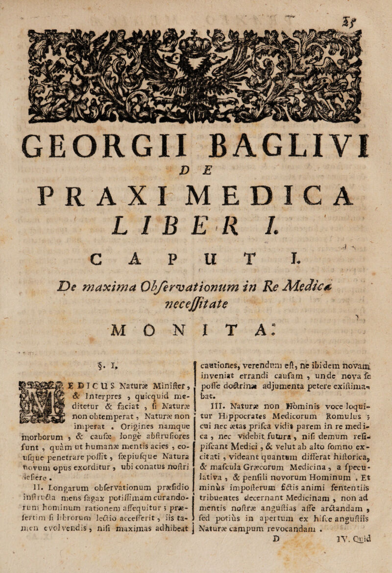 GEORGII BAGLIVI D E P R A XI MEDICA LIBER I. C A P U T I. • - .... , f . Y, . j > * v. De maxima Objervationum in Re Aie dic*, necejjiiate monita: ?. X. EBICUS Natur» Mini fler, & Interpres , quicquid me- ditetur & faciat , fi Naturae non obtemperat, Naturae non imperat , Origines namque morborum 5 & caufoe longe abftrufiores funt , quam ut humanae mentis acies , eo- ufque penetrare poiiit, fcepiufque Natura novum opus exorditur , ubi conatus noftri iefiere . II. Longarum obfervationum prae fi dio inflru&a mens fagax potiffimam curando¬ rum hominum rationem aflequitur ; pras- fertim fi librorum lectio accelferit, iis ta¬ men evolvendis, nifi maximas adhibeat j cautiones, verendum eft, ne ibidem novam inveniat errandi caufam , unde nova fe pofic do&rinst adjumenta petere exiftima* bat. IIT. Natur* non Hominis voce loqui¬ tur Hippocrates Medicorum Romulus j cui nec aetas prifea vidit parem in re med i- ca , nec videbit futura , nifi demum refij pifcant Medici , & velut ab alto fomno ex¬ citati , videant quantum differat hifiorica, & mafcula Gr*corum Medicina, a fpecu- iativa , & penfili novorum Hominum ♦ Et minius impofierum fidlis animi fententiis tribuentes decernant Medicinam , non aci mentis nofir* anguftias alfe arctandam , fed potihs in apertum ex hifce angufiiis Natur* campum revocandam . X) 3V. Quid