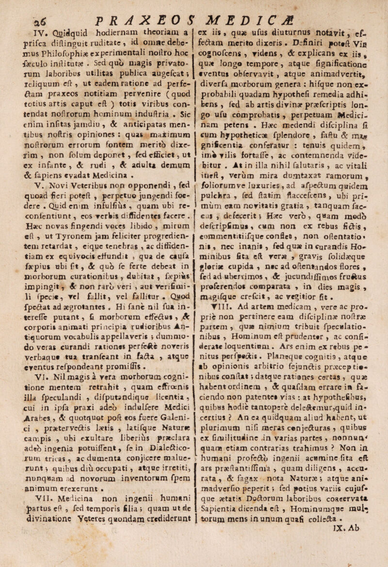 P R A X EO $ MED 1CM IV. Quidquid hodiernam theoriam a prifca diflinguit ruditate , id omne debe¬ mus PhiJofophiae experimcntali noilro hoc f30culo inflitut# . Sed qub magis privato» rum laboribus utilitas publica augefcat ♦, reliquum eft , ut eadem ratione ad perfe¬ ram praxeos notitiam pervenire (quod totius artis caput cft ) totis viribus con¬ tendat nofirorum hominum induflria . Sic enim infitas jamdiu , & anticipatas men¬ tibus noftris opiniones : quas ma*imum noflrorum errorum fontem merito dixe¬ rim , non folum deponet, fed efficiet, ut ex infante , & rudi , & aciulu demum & fapiens evadat Medicina . V. Novi Veteribus non opponendi , fed quoad fieri potefi , perpetuo jungendi foe¬ dere . Quidemm infulfius , quam ubi rc- conlentiunt, cos verbis diffidentes facere . Haec novas fingendi voces libido, mirum efl 5 ut Tyroncm jam feliciter progredien¬ tem retardat , ciquc tenebras , ac diffiden¬ tiam ex cquivocis effundit ? qua de caufa faepius ubi f?t , & qub fe ferte debeat in morborum curationibus , dubitat , ftepms impingit , & non rarb veri * aut verifimi- li (peci«, vel fallit, vel fallitur. Quod fpc&at ad aegrotantes „ Hi fanc nil fua in- terefic putant, fi morborum effeclu* > Sc corporis animati principia rudioribus An¬ tiquorum vocabulis appellaveris ; dummo¬ do veras curandi rationes perfcfiU noveris Verbaqut tua tranfeant in fa&a , atque eventus refpondeant promiffis . VI. Nil magis a vera morborum cogni¬ tione mentem retrahit , quam effreenis illa fpeculandi , difputandique licentia , cui in ipfa praxi adeo indulfere Medici Arabes , <& quotquot poft «os fuere Galeni» ci , praetervectis laetis , latifque Naturie campis , ubi exultare liberius praeclara adeb ingenia potuilfent , fe in Dialc&ico- rum tricas , ac dumenta conjicere malue¬ runt •, quibus diu occupati , atque irretiti, nunquam ad novorum inventorum fpem animum erexerunt . 0 VII. Medicina non ingenii humani fartus cfl , fed temporis filia > quam ut de I ex iis > quje ufus diuturnus notavit, ef¬ fectam merito dixeris • Definiri pottft yfu cognofcens , videns, & explicans ex iis » qu» longo tempore, atque fignificatione •ventu* obfervavit , atque animadvertit, diverfa morborum genera : hifque non ex» probabili quadam hypothcfi remedia adhi¬ bens , fed ab artis divinae praeferiptis lon¬ go ufu comprobatis , perpetuam Wedici- nam petens • Haec medendi difciplina ft cum hypotheticae fplendorc , faftu & m** gnificentia conferatur : tenuis quidem, imo vilis fortafie, ac contemnenda vide¬ bitur . At in illa nihil falutaris , ac vitaii itieft , verum mira dumtaxat ramorum , foliorumve luxuries , ad afpectuni quidem pulchra , fed flatim fiaccefcens, ubi pri¬ mum eam novitatis gratia » tanquam fao eus , defecerit *, Haec vero, q«am modo dcfcripfimu** cum non ex rebus fidis, commcntitiifque confiet, non oftentatio» ni» 9 nec inani* , fed quae in curandis Ho¬ minibus fita cft re r» , gravis folidaeque glori» cupida , ntc ad oflentandos flores , fed ad uberrimos, Sc jucundiffimes frujfcus proferendo* comparata , in dies magis , migifque crefcit, ac vegitior fit . ▼III. Ad artem medicam , vere ac pro. prie non pertinere eam difciplinae noflrae partem , quae nimium tribuit fpecwlatio- nibus , Hominum cft prudenter , ae confi- dcrate loquentiam . Ars enim ex rebus pe - nitus perfpedis. Planeque cogniti9 , atque •b opinionis arbitrio fejundis praeceptio¬ nibus conflat \ datque rati anes certas , quse habent ordinem , dc quafdam errare ia fa¬ ciendo non patente» vias : at hypothefihus, quibus hodie tantopere deledemur,quid in¬ certius ? An ea quidquam aliud habent, ut plurimum nifi meras conjeduras , quibus cx Gmilitusiinc in varias partes , nonnua* quana etiam contrarias trahimus ? Non in humani profcdb ingenii acumine fita cft ars prseflantiffinfa , quam diligens , accu¬ rata , & fagax nota Naturae *, atque ani* madverfio peperit *, fed potius variis cujuf- que aetatis Dodorum laboribus coacervat* Sapientia dicenda cfl , Hominumquc raul- divinationc Veteres quondam crediderunt j torum mens in unum quafi colie&a