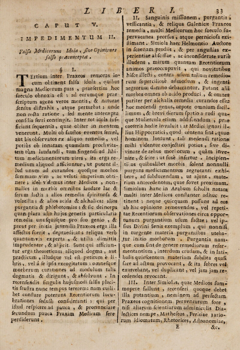 CAPUT V. IMPEDIMENTI! M IT, fdljli }rf? dic orum Idola , Jive Opinipnes falfo fracoTJcepttf TErtium inter Praxeos remoras lo- cum obtinent falfa idola , quibus magna Medicorum pars , praefertim hoc faeculo obnoxia eft % ad eorumque prae feripturo agens veros mentis , & naturae fenfus diftrahit >> atque perturbat ; unde non recta ratione , fed mente antecapta confilia ferri contingit. Inter tot ielcia fui> ; ficiant feq«entia, quae obiter m mentem venerunt. Multi ob fandos eventus feniel, aut bis obfervatos ex aliquo remedio * vel potius ob innatam quamdam proclivita¬ tem tum laudandi, tum fingendi ad libi¬ tum medicamentorum vires , ita erga re-, medium aliquod alliciuntur , ut putent il¬ lud unum ad curandos quofque morbos fummam vim , ac veluti imperium obti¬ nere ; ideo vademus inter Medicos , non¬ nullos in mtrbis omnibus laudare lac & ferum laciis ; alios remedia fpirituofa & Volatilia i Sc alios acixla Sc akhalica: alios purgantia & phlebotomias ; Sc fic deinceps quanplura alia hujus generis particularia remedia unufquifque pro fuo genio , & prout per initia juvenilis Praxeos erga dia affectus fuerit , depraedkat-; reliqua vero quantumvis experta A Sc utilia dimittit imprudenter , & abjicit. Sunt qui afficiun¬ tur erga theoieticum aliquod dogma, aut practicum , illudque Vel eft petitum c li • bris vel a fe ipfis excogitatum.; omnefque morborum curationes ad modulum talis dogmatis & dirigunt, &abfolyunt . In recenfenclis fingulis hujufmodi fallis placi¬ tis fruftra nunc tempus tererem; nam cuili¬ bet conflare poterunt Recentiorum lucu¬ brationes fedulb coniideranti ; qui per illud refpicercad pauca , & pronnneiare fecundum pauca Praxim Medicam fere perdiderunt. II. Sanguinis miffionem, purgantia, vellicantia , & reliqua Galenicae Praxeos remedia , multi Medicorum hoc faeculo fu- pervacanea prorfus , atque perniciofa exi- fiimant. Simiola haec Helmontio Audorc in fcaenam.prodiit , & per anguflias ex¬ perientiae abfeffiae , ac inconfiderate varie illudens , mirum quantum Recentiorum animos praeoccupavit , qui novitatibus hifce ille&i, contra ufum .talium remedio» rum fu perci lio&e admodum & ingenti aegrorum damno debaocantur. Putant: alii morbos omnes ab acido produci , Sc omnes pariter per alchalia remedia curandos effer* hoc medendi genus, utpote omnium faci!, limum , & brevi dierum fpatio a rudi qua¬ que Muliercula etiam addi.fce.ndum , prae caeteris hodie invaluit ; at Medici ignari il¬ lius Hippocratici, quod centena fint, quae hominem laedunt, tali medendi ratione mihi videntur conjejftart potius , fi ve di¬ vinare de rebus mori orum » quini inve¬ nire , & fcire ; ut fuse infertur , Incipien¬ ti! us quibuslibet morbis folent nonnulli, purgans medicamentum aegrotanti exhi¬ bere , ad fubducendam , ut ajunt , mate¬ riam antecedentem, quae fovet proximam. Simiolam hanc in Arabum fcholis natam multi inter Medicos confianter adhuc re¬ tinent ; neque qujcquam poffunt ad eos ab hac opinione removendos , vel repeti¬ tae Recentiorum ob fer vatio nes circa oppor-, tunum purgantium ufum factae ; vel ip- fius Divini Senis exemplum , qui nonnifi in turgente materia purgantibus uteba- jtur initio morborum . Purgantia nam¬ que cum fint de genere remediorum refer- mentantium , interdum crudam, & in lati, buiis quiefeentem materiam fubdita quali face ad actum provocant, Sc ita febres vel exarcebant, vel duplicant, vel jana jam re- cedendes revocant. III. Inter Simiolus, quae xMedicos furn- mopere fallunt , recenferi quoque debet illa putantium , neminem ad perfectam Praxeos cognitionem perventurum fore , nifi aliarum fcientiarum adminiculis Dia- Je&ices nempe , Mathefeos , Peritiae iario- rum idiomatum, Rhetorices, Adronomiae, E &c.