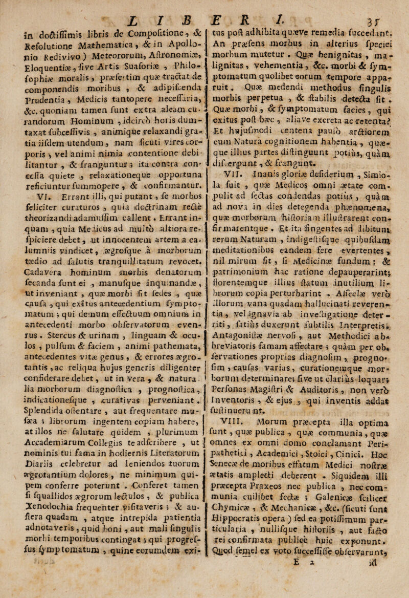 In do&ifiimis libris de Compofitione, & Kefolutione Mathematica , & in Apollo- jiio Redivivo ) Meteororum, Aflronomips, Eloquentiae , ii ve Artis Suaforice , Philo-, fophi# moralis , praele; tim quae tractat de componendis moribus , & .adipifcenda * Prudentia , Medicis tantopere neceflaria,; Scc. quoniam tamen funt ex tra aleam cu* * randorum Hominum , idcirco horis dum¬ taxat fiuheefiivis animique relaxandi gra- . tia iifdem utendum , nam ficuti vires cor¬ poris vel animi nimia contentione debi¬ litantur , & franguntur *, ita contra com ccffa quiete relaxationeque opportuna reficiuntur fummopere , & confirmantur. VI, Errant illi, qui putant , fe morbos feliciter curaturos , quia do&rinam recle theoriza ndiadamuilim callent* Errant in¬ quam , quia Melicus ad multo aitiorare- ; fpiciere debet-, ut innocentem artem a ca¬ lumniis vindicet, aegrofque a morborum toedio ad fa lutis tranquillitatum revocet. Cadavera hominum morbis denatorum fecanda funt ei , manufque inquinandae,; ut inveniant , ,quoe morbi fit fedes , quae caufa qui exitus antecedentium fympto- jnattim •, qui demum efeduum omnium in antecedenti morbo obfervatorum even- rus . Stercus .& urinam , linguam & ocu¬ los , pulfum & faciem , animi pathemata, antecedentes vitae genus , & errores aegro¬ tantis ,ac reliqua hujus generis diligenter j confiderare debet, ut in Vera , & natura * lia morborum diagnoflica , prognofliea, indicationefque , curativas perveniant. Splendidaofientare , aut frequentare mu- faea ; librorum ingentem copiam habere, at illos ne falutare quidem , plurimum Accademiarum Collegiis teadfcribere , ut j nominis tui fama in hodiernis Literatorum Diariis celebretur ad leniendos tuorum srgrotantium dolores , ne minimum qui- pem conferre poterunt . Conferet tamen i fi lquallidos aegrorum lectulos, & publica iXenodochia frequenter yifitaveris i & au* J fiera quadam , atque intrepida patientia j adnotaveris , quid boni , aut mali fingulis morbi temporibus contingat ; qui progref- fusfymp tornatum , quine eorumdem exi* tus poft adhibita quaeVe remedia fuccedant. An pr^fens morbus in alterius fpeciei morbum mutetur • Qu?e benignitas , ma¬ lignitas , vehementia , &c. morbi & fym» ptomatum quolibet eorum tempore appa¬ ruit. Quae medendi methodus fingulis morbis perpetua , & fiabilis detc&a fit . Qupe morbi, & fyaiptomatuoi facies, qui exitus poH: bxc aliave excreta ac retenta? Et hujufmodi centena pauio ardiorem cum Natura cognitionem habentia , qua¬ que illius partes diflinguunt potius, quam difi erpunt, & frangunt. VII. J nanis glorias defiderium Simio* la fuit , qu9e Medicos omni astate com¬ pulit ad fectas condendas potius , quam aci nova in dies detegenda phaenomena, quae morborum hifloriam iliulirarent con- firmarentque . Et ita fingentes ad libitum rerum Naturam , indjgeftifque quibufdam meditationibus eandem fere evertentes > nil mirum fit, fi Medicinae fundum: & patrimonium hac ratione depauperarint; fiorentemque illius datum inutilium li¬ brorum copia perturbarint * AJfeclae verb illorum vana quadam hallucinati reveren¬ tia , vel ignavia ab invefcigatiqne deter¬ riti , Catius duxerunt iubtilis Interpretis. Antagonitfx nervofi , aut Methodici ab* br e viatoris famam affectare •* quam per ob. fervationes proprias xiiagnofim, progno- fim , caufas varias, curationemque mor¬ borum determinare; fi ve ut clarius loquar; Per fanas Magiftri & Auditoris , non verb Inventoris , & ejus qui inventis addat fufiinuerunt. VIir. Morum praecepta illa optima funt , quae publica •, quae communia , quae omnes ex omni domo conclamant Peri- pathetici , Academici , Stoici , Cinici. Hoc Seneca de moribus effatum Medici nodra» petatis amplecti deberent „ Siquidem illi praecepta Praxeos nec publica , nec com¬ munia cuilibet fect* ; Galenicae fcilicer Chymicpe , & Mechanicae , &c. (ficuti funt Hippocratis opera ) fed ea potidirnum par¬ ticularia , nullifque hifioriis , aut fa&o rei confirmata publice huic exponunt. Quod femel ex voto fuccelfifie obiervarunt, E * ici