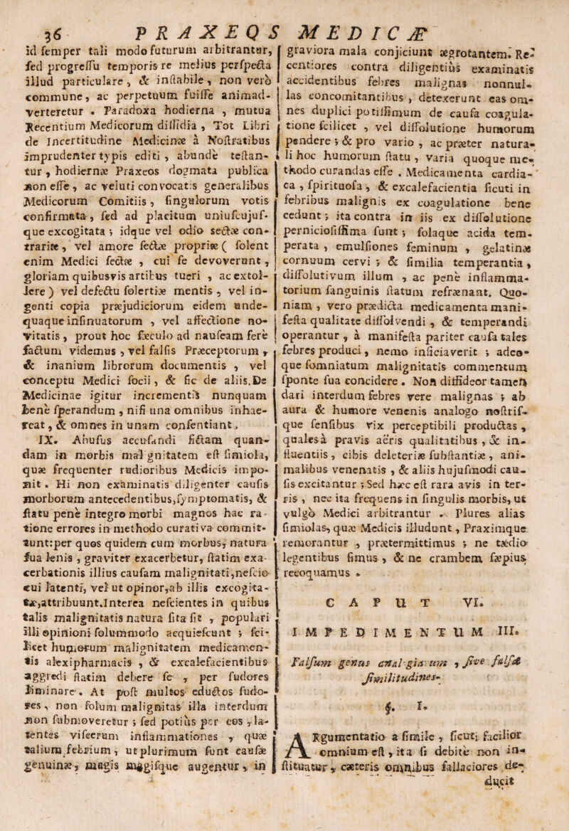 idfemper tali modo faturum arbitrantur, fed progrclTu temporis re melius pcrfpe&a illud particulare , «St inflabile, non verb commune, ac perpetuum fuiffe animad¬ verteretur . Paradoxa hodierna , mutua Recentium Medicorum ditlTdia , Tot Libri de Incertitudine Medicinae a Noftratibus imprudenter typis editi, abunde tcflan- l tur 9 hodiernae Praxeos dogmata publica jfioneiTe, ac veluti convocatis generalibus Medicorum Comitiis, Ungulorum votis confirmata, fed ad placitum uniufcujuf- que excogitata ; idque vel odio sete con¬ traria , vel amore febbe propriae ( folent enim Medici feclse , cui fe devoverunt, gloriam quibusvis artibus tueri , ac extol¬ lere ) vel defe&u folerti# mentis , vel in¬ genti copia praejudiciorum eidem unde- quaque infinuatorum , vel affeclione no* \ Vitatis , prout hoc fbeculo ad naufeam fere ! fa&um videmus , vel falfis Praeceptorum * & inanium librorum documentis , vel conceptu Medici focii , Sc fic de aliis.De Medicinae igitur incrementis nunquam 3bene fperanduin , nifi una omnibus inhae¬ reat , & omnes in unam confentianfc, IX* Anufus aecufitndi fi£tam quan- dam in morbis mal gnitatem efl fimiok, quae frequenter rudioribus Medicis impo¬ nit . Hi non examinatis diligenter caulis morborum antcccdentlbusjfymptomatis, & flatu pene integro morbi magnos hac ra¬ tione errores in methodo curati va comcnit- tuntrper quos quidem cum morbus, natura ' fua lenis , graviter exacerbetur, flatim exa¬ cerbationis illius caufam malignitati,nefeio cui latenti, vel ut opi nor,ab illis excogita¬ te, attribuunt «Interca nefeientes in quibus talis malignitatis natura fitafit , populari illi opinioni folummodo aequiefeunt ; fci* licet humorum malignitatem medicamen¬ tis a lex i pharmacis , exealefacientibus- aggredi ftatim debere fe , per fudores liminare» At poffc multos- eduros fudo- * ffes, non fol-um malignitas illa interdum jion fubmoveretur ; fed potius per eos ,la¬ tentes vifcerum inflammationes , quae talium febrium, ut plurimum funt eaufae genuina?, magis m§gifque augentur,, in graviora mala conjiciunt aegrotantem» Re¬ centi ores contra diligentius examinatis accidentibus febres malignas nonnul¬ las concomitantibus > detexerunt eas om¬ nes duplici potillimum de caufa coagula¬ tione fcilicet , vel cliffolutione humorum pendere ; & pro vario , ac praeter natura* li hoc humorum datu , varia quoque me¬ thodo curandas elTe . Medicamenta cardia¬ ca , fpirituofa , & excalefacientia ficuti in febribus malignis ex coagulatione bene cedunt j ita contra in iis ex difTolutionc pernicioli(fima funt •, folaque acida tem¬ perata , emulOones feminum , gelatin,« cornuum cervi; & fimilia temperantia 9 cliffolutivum illum , ac pene inflamma¬ torium fanguinis datum refrenant. Quo¬ niam , vero praedicta medicamenta mani- fefla qualitate diflolvendi , 6c temperandi operantur 9 a manifefla pariter caufa tales febres produci 9 nemo inliciaverit ; adeo- que famniatum malignitatis commentum fponte fua concidere . Noft ditfideor tamen dari interdum febres vere malignas ; ab aura & humore venenis analogo noflrif- que fenfibus rix perceptibili produttas , quales a pravis aeris qualitatibus , 3c in¬ fluentiis , cibis deleteri® fubflantiae , ani¬ malibus venenatis 9 & aliis hujufmodi cau¬ lis excitantur ;Sed hx*c cft rara avis in ter¬ ris , nec ita frequens in lingulis morbis, ut vulgo Medici arbitrantur » Plures alias fimioks, qnx Medicis illudunt, Praximquc remorantuF , praetermitti mus ; ne taedio^ legentibus fimus 9 & nc crambcm faepius recoquamus * CAPUT VI. IMPEDIMENTUM III» hm genus analogiarum 9 JimiUtudines- §• ARgumentatio a fi mile , ficuti facilior cmnium eft , it a fi debite non l11* fiifcuatur* eaeteris omnibus faliadores d.e-