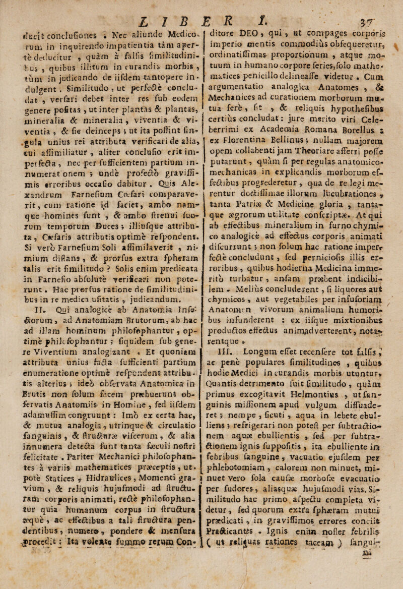 ducit conclufiones • Nec aliunde 'Medico» Tum in inquirendo impatientia tam aper¬ te deducitur , quam a fallis flmilitudini- V □ 5 3 quibus illitum in curandis morbis , tum in judicando de iifdcm tantopere in • dulgent . Similitudo , ut perfere conclu¬ dat , verfari debet inter res fub eodem genere pofitas , ut inter plantas & plantas, mineralia & mineralia, viventia & vi¬ ventia , & fi e deinceps i ut ita polftnt fm- gula unius rei attributa verificari de alia, cui afiimiliatur , aliter conclufio erit im- peifeXa , nec per fufficientem partium m- numeratonem r unde profecto graviffi- jnis erroribus ©ccafio dabitur . Quis Ale¬ xandrum Farnefium Ccufari comparave¬ rit, cum ratione id faciet, ambo nam?* que homines funt , Sc ambo firenui fuo- rum temporum Duces *, illiufque attribu¬ ta , Cadaris attributis optirne refpondent. Si vero Farnefium Soli affimilaverit , ni¬ mium dift ans, & prorfus extra fpheram talis erit f militudo ? Solis enim predieata in Farnef o abfolute verificari non pote¬ runt . Hac prorfus ratione de fimilitudini- bus in re medica uftatis , judicandum. II* Qui analogice ab Anatomia Infe- Xoruuia ad Anatomiam Brutorum, ab hac ad illam hominum philofophantur , op¬ time philcfophantur j fiqoidem fub gene¬ re Viventium analogizant * Et quoniam attributa unius faXa fufficienti partium enumeratione optime refpcndent attribu¬ tis alterius ; ideo obfervata Anatomica in Brutis non folum facem preebuerunt ob- fer vatis A nato mi is in Homine , fed iifdem adamudim congruunt : Imb ex certa hae, & mutua analogia , utrinque & circulatio fanguinis , defluxurae vile erum, & alia innumera deteXa funt tanta fxculi noftri felicitate .Pariter Mechaniciphilofophan- tes a variis mathematices praeceptis, ut» pote Statices y Hidraulices , Momenti gra¬ vium , & reliquis hujufmodi ad ftruXu- ram corporis animati, reXe philcfophan- tur quia humanum corpus in ftruXura seque , ac etfcXibus a tali flruXura pen¬ dentibus, numero, pondere & menfura procedit; Ita v©le*ts fummo rerum Con- ditore DEO, qui, ut compages corporis imperio mentis commodius obfequeretur, ordinati fi mas proportionum , atque mo¬ tuum in humano corpore feries,folo mathe¬ matices penicillo delinea fle videtur. Cum argumentatio analogica Anatomes , 8& Mcchanices ad curationem morborum mu¬ tua fere, fit * & reliquis hypothefibus certius concludat: jure merito viri Cele¬ berrimi ex Academia Romana Botellus ; ex Florentina Eellinusj nullam majorem opem collabenti jam Theoriare afferri polle putarunt, quam fi per regulas -anatomica* mechanicas in explicandis morborum ef~ feXibu3 progrederetur , qua de re legi me¬ rentur doXidimae illorum lucubrationes y tanta Patriae & Medicine gloria ,. tanta- 1 que aegrorum utilitate confcriptx. Atqui ab etfeXibus mineralium in furno chyrni- co analogice ad effedus corporis animati difeurrunt * non folum hac ratione impefr feXe concludunt , fed perniciofis illis er¬ roribus , quibus hodierna Medicina imme¬ rito turbatur , anfam praebent indicibi- Iem * Melius concluderent, fi liquores aut ch-ynncos , aut vegetabiles per infuforiam Anatomen vivorum animalium humori¬ bus infunderent : ex iifque mixtionibus procluXos cffeXus animadverterent, nota*; rentque » III. Longum e flet recenfere tot faifis i ac pene populares fmilitudines , quibus hodie Meclici in curandis morbis utuntur* Quantis detrimento fuit f militudo , quam primus excogitavit Helmontius , utfun-* guinrs miflionem ap.ud vulgum difluade- ret ? nempe , ficuti * aqua in lebete ebul¬ liens v refrigerari non potefl per fubtraXio- nem aquag ebullientis y fed per fubtra- Xionem ignis fuppofitis , ita ebulliente ia febribus {anguine , vacuatio ejufdem per phlebotomiam , calorem non minuet, mi¬ nuet Vero fola caufae morbofre evacuatio per fudores, aliasquae hujufmodi vias. Si¬ militudo hac primo afpeXu completa vi¬ detur , fed quorum extta fph^ram mutui praedicati , in- g.raviffimos errores condit PraXicantts • Ignis enim nofler febrili® C rtlijuas rationes taceam ) fangui-