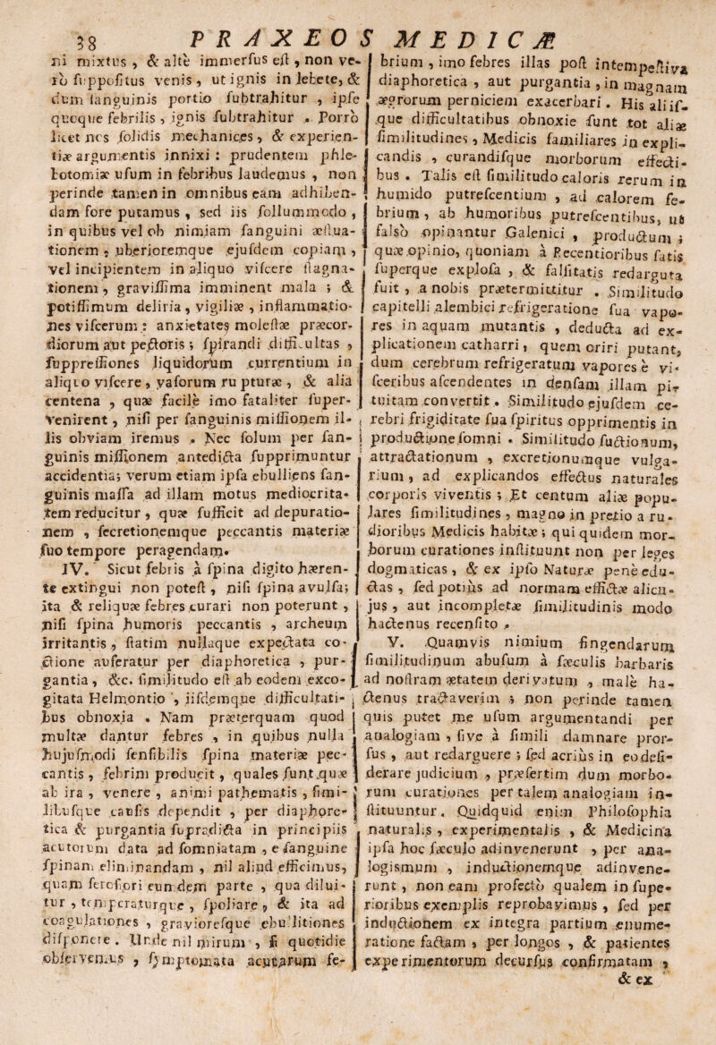 \ B8 P R A X EO ib fuppofltus venis, ut ignis in lebete, & dum ianguinis portio fubtrahitur , ipfe quoque febrilis , ignis fubtrahitur . Porro litet nes /olidis mechanices, & experien¬ ti» argumentis innixi: prudentem phle¬ botomiae ufujm in febribus laudemus , non perinde tamen in omnibus eam adhiben¬ dam fore putamus , sed iis folium modo , in quibus vel ob nimiam fanguini aell.ua- tionem , ub.erjoremque ejufdem copiam , Vel incipientem in aliquo vifcere ftagna- tionem, graviffima imminent mala *, & jpotiffimum deliria, vigiliae , inflammatio¬ nes vifcerum.: anxietate? molefbe praecor¬ diorum an t pejdoris •, fpirandi ..difficultas , fuppreffiones Jiquidortnn currentium in aliqio vifcere , y a forum ru pturac , & alia centena , quae facile imo fataliter luper- Venirent, nifi per (anguinis miflionem il 5* M E D 1 C M Arium , imo febres illas poft intempeftiV* diaphoretica , aut purgantia , in magnam aegrorum perniciem exacerbari. His ali if- que difficultatibus -obnoxie funt tot aliae fi m ili t udi nes, Medicis familiares in expli¬ candis , curandifque morborum dfechi¬ bus . Talis e A fimilitudo caloris rerum in humido putrefeentium , ad calorem fe¬ brium, ab humoribus putrefeentibus, ua falso opinantur .Galenici , producum i quae .opinio, quoniam a Pecentioribus fatis fuperque explofa , & fallitatis redarguta fuit , a nobis praetermittitur . Similitudo capitelli alembici refrigeratione fua vapo¬ res in aquam mutantis , deduda ad ex¬ plicationem catharri, quem oriri putant, dum cerebrum refrigeratum vapores e vi- fceribus afeendentes in denfam illam pi¬ tuitam convertit • Similitudo ejufdem ce¬ rebri frigiditate fua fpiritus opprimentis in lis obviam iremus .. Nec folum per fan- j prociunionefomni . Similitudo fusionum. guinis miffionem antedida fupprimuntur accidentia* verum etiam ipfa ebulliens fan¬ guinis mafla ad illam motus mediocrita¬ tem reducitur , qu» fufficit ad depuratio- xiem , fecretionemque peccantis materi» fuo tempore peragendarn* IV. Sicut febris a fpina digito h»ren- te extingui non potefl, nifi fpina avulfa; ita & reliquae febres curari non poterunt , nifi fpina humoris peccantis , archeum irritantis , ftatim nullaque expedata co¬ cione auferatur per diaphoretica , pur¬ gantia , &c. flmijitudo ell ,ab eodem exco¬ gitata Kelmontio , iifdemque difficultati¬ bus obnoxia . Nam praeterquam quod jnult» dantur febres , in jquibus nulla Jiujufmodi fenfibilis fpina materiae pec¬ cantis , febrim producit, quales funt.qu» ab ira , venere , animi pathematis , fimi- libufque caelis dependit , per diaphore¬ tica & purgantia fupradida in principiis acutorum data ad fomniatam , efangpine fpinam eliminandam , nil aliud efficimus, quam fetcfpri eun dem parte , qua dilui¬ tur , tcmpcraturque , fpoliare , & ita ad coagulationes , grayiorefque .ebu Titiones difponere . llr.de nil ijiirum , quotidie oblei vernus , /) mptomata acutarum fe- attradationuni , excretionumque vulga¬ rium , ad explicandos efferus naturales corporis viventis ; £t centum ali» popu¬ lares flmilitudines , magno in pretio a ru¬ dioribus Medicis habitae ; qui quidem mor¬ borum curationes inflituunt non per leges dog m.iticas, & ex ipfo Natur» peneedu- das , fed potius ad normam effid» alicu- jus , aut incomple.t» fimilitudinis modo hadenus recenfito V. .Quamvis nimium Angendarum flmili.tudioum abufum a feculis barbaris ad noflram »tatem deri vatum male ha¬ denus tradaverim .* non perinde tamen quis putet me ufum argumentandi per analogiam , fi ve a flmili damnare pror- fus, aut redarguere * fed acrius in eodefi- derare judicium , pr» ferti m dum morbo¬ rum curationes per talem analogiam in- Aituuntur. Quidquid enim Philofophia naturalis , ex peri mentalis , & Medicina ipfa hoc fdecuio adinvenerunt , per ana- logismum , indudionemque adinv.ene- runt , non eam profecto qualem in fupe- rioribus exemplis reprobavimus, fed per indudionem ex integra partium enume¬ ratione fadam , per longos , & patientes experimentorum decurfps conflrm-atani * & ex