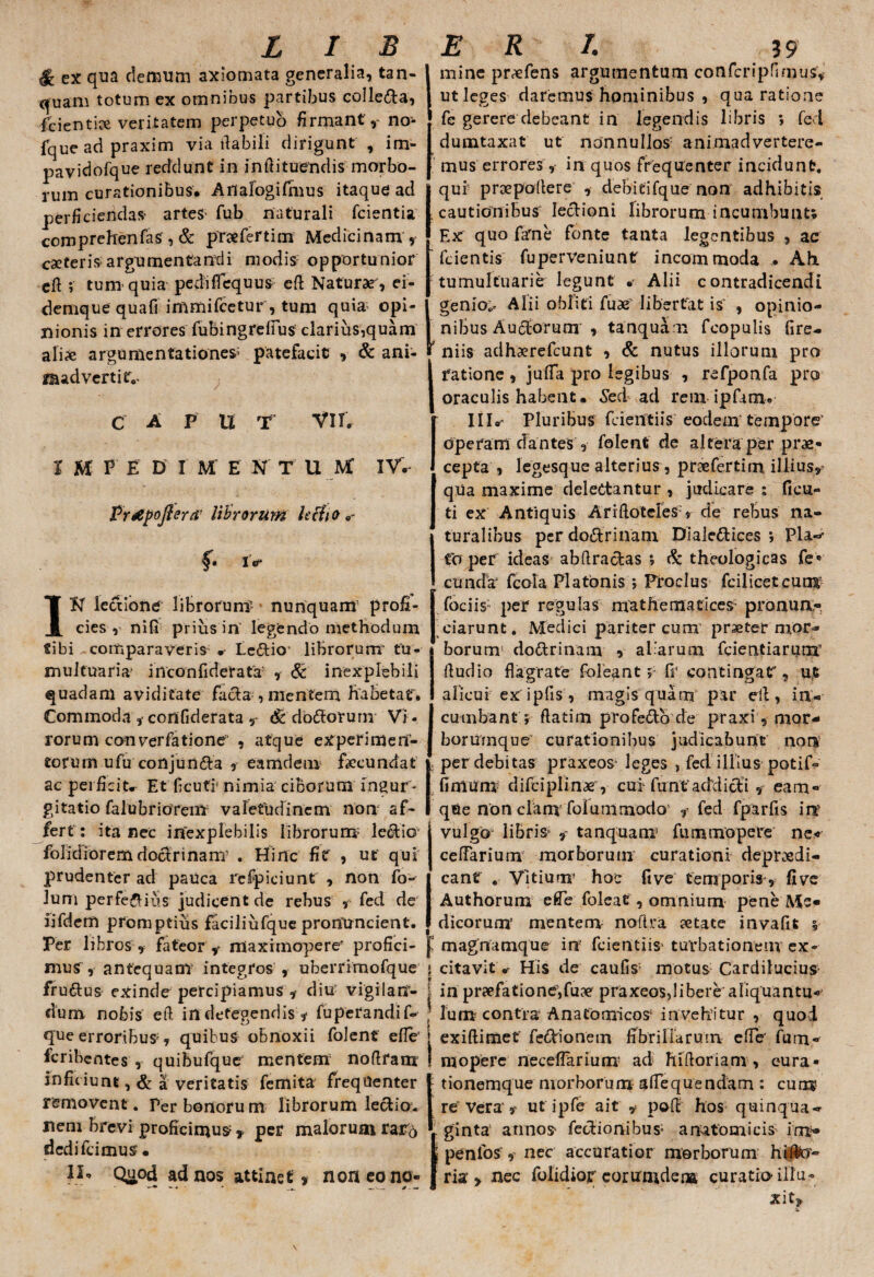 & ex qua demum axiomata generalia, tan¬ quam totum ex omnibus partibus colle&a, fcientice veritatem perpetuo firmant,^ no* fque ad praxim via flabili dirigunt , im- pavidofque reddunt in inftituendis morbo¬ rum curationibus. Aflalogifmus itaque ad perficiendae artes fub naturali fcientia comprehenfas , & prafertim Medicinam , cseteris argumentandi modis opportunior eft ; tum quia pedificquus eft Naturae', ei- demque quafi inimifcetur , tum quia opi¬ nionis in errores fubingrefius: clarius,quam alix argumentationes' patefacit , & ani¬ madverti tv C A P U T VII. Imine praefens argumentum confcripfimus, ut leges daremus hominibus , qua ratione fe gerere debeant in legendis libris ; fed dumtaxat ut nonnullos' animadvertere¬ mus errores, in quos frequenter incidunt. Iqui praepollere , debitifque non adhibitis cautionibus lecbioni librorum incumbunt; Ex quo farne fonte tanta legentibus , ac fcientis fuperveniunt incommoda . Ah tumultuarie legunt * Alii contradicendi genios Alii obliti fuae liberfat is , opinio¬ nibus Auctorum , tanquam fcopulis fire- * niis adhaerefcunt , & nutus illorum pro I fatione , jufia pro legibus , refponfa pro oraculis habent. Sed ad rem ipfam. III.' Pluribus fcientiis eodem tempore' I M V E D I M E N T U IV. Prtipofterd' librorum lecho f. i> IN lectione librorum? nunquam profi¬ cies , nifi prius in' legendo methodum tibi comparaveris •* Le&io' librorum1 tu¬ multuaria inconfiderafa' , 6c inexplebili quadam aviditate facla , mentem frabetaf. Commoda ,• confiderata , <£ dbdforum Vi - rorum converfatione , atque experimen¬ torum u fu conjun&a , eamdem faecundat ac perficite Et ficufr nimia ciborum ingur¬ gitatio falubrioYem valetudinem non af¬ fert : ita nec inexplebilis librorum lecliG- folidioremdoclrinanT . Hinc fit , ut qui prudenter ad pauca refpiciunt , non fo~ lum perferius judicent de rebus , fed de lifdem promptius faciliufque prorfuncient. Per libros , fateor v maximopere' profici¬ mus , antequam* integros , uberrimofque fru&us exinde percipiamus ,- diu vigilarf- dum nobis eft in detegendis * fuperandif- que erroribus, quibus obnoxii folenf efie' fcribentes , quibufque mentem noftram inficiunt, & a veritatis ferrtita frequenter removent. Perbonorum librorum lectio, nem brevi proficimus * per malorum rarb dcdifcimus • I}* Quod ad nos attinet » noneono- opefam dantes , folent de altera per prae¬ cepta , legesque alterius , pnefertim. illius, qUa maxime delectantur , judicare ; ficu- ti ex Antiquis AriftoteresV de rebus na¬ turalibus per doCtrinam DialeCtices j Pia.-*- fer per ideas abftra&as ; & theologicas fe* eunda' (cola Platonis > Proclus fcilicetcum fociis; per regulas mathematices- pronun¬ tiarunt. Medici pariter cum' praeter mor¬ borum* doCtrinam , aliarum fcientiarum' ftudio flagrate foleant;; fi* contingat', u,t alicui ex ipfis , magis quam par eft, in¬ cumbant; ftatim profe&o de praxi, mor- boriirnque curationibus judicabunt non per debitas praxeos leges , fed illius potif- finium difciplinx*, cui funf addicti, eam» que non clam bolum modo* , fed fparfis i ne vulgo libris' , tanquam3 fummopere ne< ceffarium morborum curationi depraedi- cant . Vitium* hoc five temporis, five Authorum e fle foleat , omnium pene Me¬ dicorum’ mentem noftra aetate invafit ; magnamque in fcientiis- turbationem ex¬ citavit •• His de caufis3 motus Cardilucius in praefatione,fu?? praxeos,libere aliquantu¬ lum contra Anatomicos invehitur , quod exiftimet' fe&ionem fibrillarum efie' fum» ni opere necdTarium ad hiftoriam , cura¬ tionemque morborum afiequendam : cum re Vera , ut ipfe ait , poft hos quinqua»- v ginta annos* fectionibus; anatomicis im» | penfoS, nec accuratior morborum ht#o» fria:, nec folidiojr corumdena curatio-illu¬ xit.