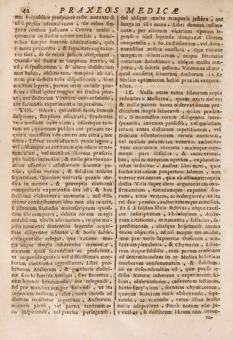 nec Reipublicsc profpicere rede norunt; & ut fiperius adnotabimus , de rebus fin- gujfs confuse judicant . Contra multi , quamvis in fludiis minus yerfati , homi¬ nibus femper fuerunt admirationi , quia fed abfque multa temporis ja&ura \ aufc longa in illis mora • Libri demum infimae notae , per aliorum vicariam operam le¬ gendi ; ide/f legenda dumtaxat illorum compendia , a Sodis ffudiorum , vel Ama- fi rama prudentia , & fagacitate cogitatio* j nuenfibus noffris conflata » Qua ratione -r. „ A 1 — l__ S r- res fuas , ac de rebus judicia dirigebant Quando ad /ludia te ineptum fentis , id rft, difpofitionem , & alacre deliderlurh non habes, abflinetunc tempori ab iis , nam pr3e defedu talis difpofitionis , licet multum legeris , parum certe exinde pro¬ ficies ; illud igitur tempus ne frmlra pere¬ at , aut doclorum Virorum converfationi, aut faciundis experimentis impendito* Vili. Solent , qui callidi funt, litteras defpicere, Uhrplices admirari. Prudentes Vero mediam inire viam , iifdemque tan¬ tum uti , quantum publica aut privata re¬ quirit neceffitas ; de caetero nec citra , nec ultra . Libros contradicendi penio legere , vel iifdemque ad externum -quendam orna¬ tum abuti , vel omnibus illorum praefcri- ptis indifcr.iminatim , Sc nullo praevio exa¬ mine a/Tentiri : affectionem fcientiae po¬ tius , quam veram , & dolidam redolet fiapientiam. Quoniam tmiverfa praxis Me¬ dica in montis , & praeceptis diuturna comprobatis experientia fit a efi , & ha?c facillime dabuntur e memoria , nifi dili¬ genter confcribantur; ideo non abs re erit, fi librorum fludiofus manufcriptum quod¬ dam fibi comparet , ciebitis rerum magis notabilium titulis adornatum , in quo.ma- joris momenti fententias legendo acqui- fttas diligenter adnotet , & horis fubfe. civis quotidie relegat, qua ratione ma¬ gis atque magis inhaerentes memoria? , mentem quali fixcundant ac perficiunt, tit impavide quasvis vel difficillima s mor¬ borum curationes aggrediatur. Libri pro¬ batorum Auctorum , & gravioris dodri- nae five hi fuerint Antiqui , five Recentes , non legendi folummodo ; aut relegendi , fed prae manibus semper habendi , ut ita ingenium no/Irum ; vellit, nova incude ad iliorurn recutiatur ingenium , Andorum minoris pretii , vel partes tantummo- magnam fidentiarum , reique litteraria notitiam habebimus , abfque multa tem¬ poris , & falutis jaduni, Videamus obiter , quid conferat librorum Audorum in Re Medica optimorum ledlio praxim exercen. tibus. IX. Nulla tetate tanta librorum copia redundavit Medicina , quam aetate nofira*, & nulla pariter tanta obfervationum pra- dicarum inopia laboravit , quam preefen- ti . Si nonnullos eorum diligenter intro- fpexeris, invenies profedo , vel moleftam rerum antea didarurn repetitionem, vel nimiam oflentationem rerum novarum , vel malam mixturam veterum awdorita- tum cum novis inventis : maiorque argu¬ menti pars diffidi is , & contentioni¬ bus , quam novorum operum , exploratio¬ nibus tribuitur . Audor libri novi , quia forfan rationum paupertate laborat , non veretur eas omnes , quae ab aiirs*&agteroquin dodis Viris fu per idem argumentum con¬ firmandum , tuendumque expolitae fue- . runfc , vitio vertere, ac redarguere, ut ita j rei fuae pondus , audoritatemque conciliet. Et fi a talibus libris fedivas , atque exoti¬ cas infcriptiones , .Philologiam , A udo¬ rum citationes, ornamenta, fallacias, fu* perditionem , aiiafque hujufmodi inanes tricas abjeceris , ad nil magni res recidet, imo pro veris Sapientia? thefauris , um¬ bras amplexaberis , & Chymeras , Libro¬ rum itaque fubfidia ,-cum parum conferant ad determinandam in re Medica hi foriam morborum confummatam , & /labilem 5 ad ea defcendendum ed , quae paulo ar- | dius Naturae inhaerent ; experimenta fci- 1 icet, obfervationes, cadaverum iediones, horto fimplicium fornaces chyniicorum , quaeque Naturam varie obfervando , fepa- rando , ac vexando , veros illius /enfus nobis adaperiunt . Porro notum edo Ju- do infpiciendi, vel prorfus perlegendi ? | v enibus , fe doctiorem librum non inven¬ tu /