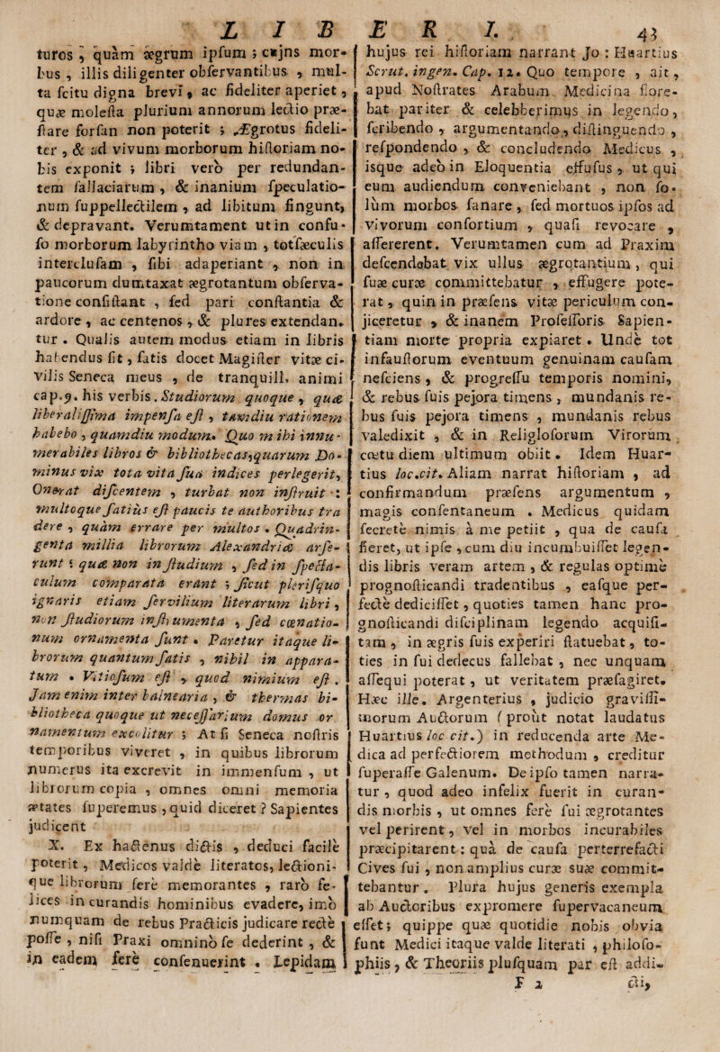 turos quam aegrum ipfum ; c«jns mor- J bus , illis diligenter obfervantibus , mul- j ta fci tu digna brevi 9 ac fideliter aperiet, quae molefia plurium annorum lectio prae¬ fare forfan non poterit ; JE'grotus fideli- ter , & ad vivum morborum hifioriam no¬ bis exponit *, libri vero per redundan¬ tem fallaciarum , & inanium fpeculatio- num fuppellectilem , ad libitum fingunt, & depravant. Verumtament ut in confu* fo morborum labyrintho viam , totfaeculis interclufam , fibi adaperiant , non in paucorum dumtaxat aegrotantum obferva- tione confidant , fed pari conflantia & ardore , ac centenos , & plures extendan* tur . Qualis autem modus etiam in libris hatendus fit, fatis docet Magifier vitae ci¬ vilis Seneca meus , de tranquilL animi cap.9. his verbis .Studiorum quoque , qua liberali[fima impenfa ejl , tamdiu rationem habebo , quamdiu -modum. Quo m ihi innu¬ merabiles libros & bibliothecas-iquarum JDa* minus vix tota vita fu a indices perlegerit, Onerat difeentem , turbat non infruit : multoque fatius ef paucis te authoribus tra dere , quam errare per multos • Quadrin¬ genta millia librorum Alexandria arfe¬ runt \ qua, non in Jludium , fed in fpeffa- culum comparata erant j Jicut pier ifquo ignaris etiam fervilium literarum libri, non f udiorum injhumenta , fed cenatio¬ num ornamenta funt. Paretur itaque li¬ brorum quantum fatis , nihil in appara¬ tum • Vitiofum ef y quod nimium ef . Jam enim inter balnearia , & thermas bi¬ bliotheca quoque ut necejfarium domus or namentum excolitur ; At fi Seneca nofiris temporibus viveret , in quibus librorum numerus ita excrevit in immenfum , ut librorum copia , omnes omni memoria States fuperemus , quid diceret ? Sapientes judicent X. Ex hadenus clivis , deduci facile poterit , Medicos valde literatcs, le&ioni- que librorum fere memorantes , raro fe* lices in curandis hominibus evadere, imo numquam de rebus Praeficis judicare recte pofie , nifi Piaxi omnino fe dederint , & in eadem fere confenuerint • Lepidam hujus rei hifioriam narrant Jo : Haartius Scrut, ingen* Cap, 11» Quo tempore , ait, apud Nofirates Arabum Medicina flore¬ bat pariter & celebberimus in legendo, feribendo , argumentando., difiinguendo , refpondendo , Sc concludendo Medicus , isque adeo in Eloquentia effufus , ut qui eum audiendum conveniebant , non fo. Ium morbos fanare fed mortuos ipfos ad vivorum confortium , quafi revocare , aflererent. Verumtamen cum ad Praxim defeendebat vix ullus aegrotantium , qui fuae curae committebatur , effugere pote¬ rat , quin in praefens vitas periculum con¬ jiceretur > & inanem ProfelToris Sapien- ^ tiam morte propria expiaret • Unde tot infaufiorum eventuum genuinam caufam nefeiens , & progreffu temporis nomini, & rebus fuis pejora timens , mundanis re¬ bus fuis pejora timens , mundanis rebus valedixit , & in Reiigloforum Virorum ; coetu cliem ultimum obiit* Idem Huar- : tius loc.cit* Aliam narrat hifioriam , ad confirmandum praefens argumentum , magis confentaneum . Medicus quidam feerete nimis a me petiit , qua de caufa fieret, ut ipfe ,cum diu incumbuifiet legen¬ dis libris veram artem , & regulas optime prognofiicandi tradentibus , eafque per- fede dediciffet, quoties tamen hanc pro¬ gnofiicandi difeipiinam legendo acquifi- tam , in aegris fuis experiri flatuebat, to¬ ties in fui dedecus fallebat , nec unquam affequi poterat , ut veritatem praefagiret* Haec ille. Argenterius , judicio gravilH- snorum Audorum (prout notat laudatus Huartius loc cit.) in reducenda arte Me¬ dica ad perferiorem methodum , creditur fuperalfe Galenum. De ipfo tamen narra¬ tur , quod adeo infelix fuerit in curan¬ dis morbis , ut omnes fere fui aegrotantes vel perirent, Vel in morbos incurabiles praecipitarent: qua de caufa perterrefacti Cives fui , nen amplius curae suae commit¬ tebantur . Plura hujus generis exempla ab Audcribus expromere fupervacaneum elfeti quippe quae quotidie nobis obvia funt Medici itaque valde literati , philofo- phiis , & Theoriis plufquam par efi addi. P a di,