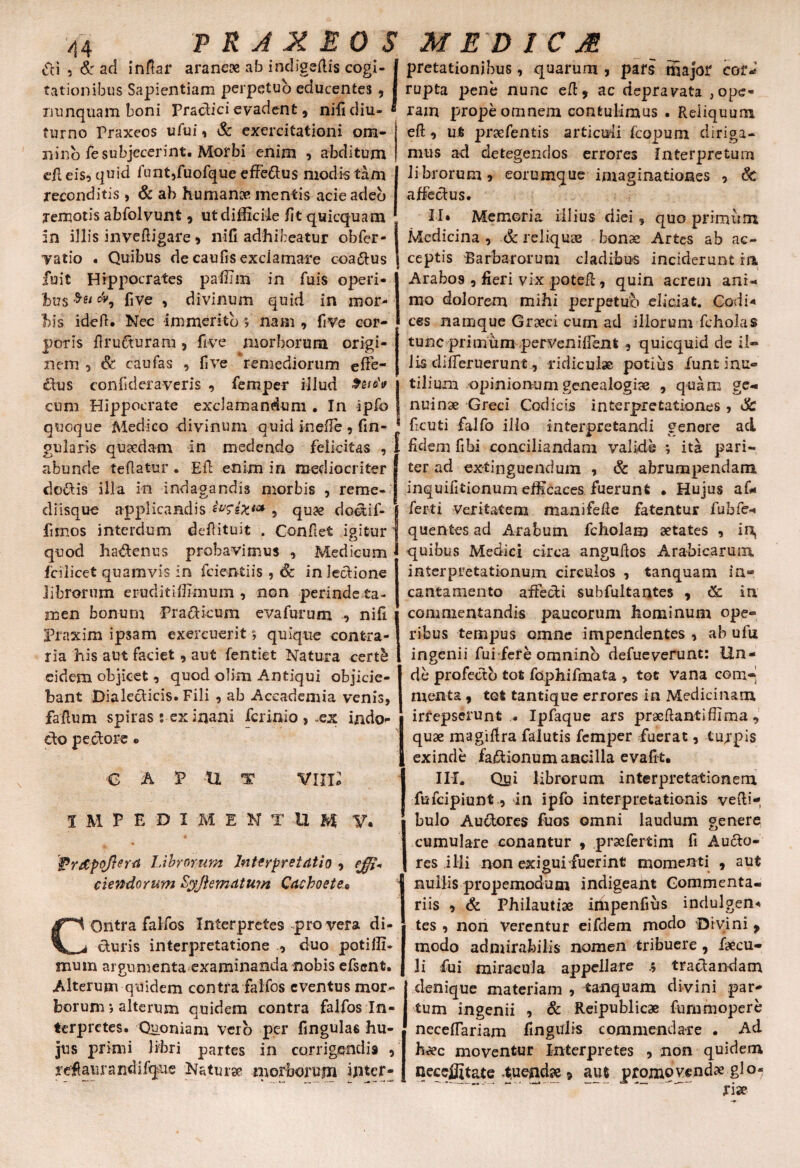 PRA X EOS MED1CM di 5 & ad infiar araneae ab i ncligefti-s cogi- | pretationibus, quarum, pars major coti rationibus Sapientiam perpetuo educentes, I rupta pene nunc efi:, ac depravata ,ope- i. •* ' m x x - i J L nunquam boni Praclicievadent, nifidiu- • rain prope omnem contulimus . Reliquum furno Praxeos ufui, & exercitationi ora- eft, ut praefentis articuli fcopum diriga¬ mus ad detegendos nino fe subjecerint. Morbi enim , abditum dl eis, quid funt,fuofque efferus modis tam reconditis , & ab humanae mentis acieadeb remotis abfolvunt, ut difficile fit quicqua m in illis invefiigare , nifi adhibeatur obfer- Tatio . Quibus de caufis exclamare coa&us fuit Hippocrates paffim in fuis operi¬ bus &9 five , divinum quid in mor¬ bis idefi. Nec immerito ; nam , five cor¬ poris firuduram, five morborum origi¬ nem , & caufas , five remediorum efie- dtus confkier averis , femper illud cum Hippocrate exclamandum . In ipfo fcopum diriga- errores Interpretum librorum, eorumque imaginationes , & affectus. II* Memoria illius diei 9 quo primum Medicina , & reliquas bonae Artes ab ac¬ ceptis 'Barbarorum cladibus inciderunt in Arabos , fieri vix poteft, quin acrem ani¬ mo dolorem mihi perpetuo eliciat. Codi« ces namque Graeci cum ad illorum fcholas tunc primum pervenifie.nl , quicquid de il« lis difieruerunt , ridiculae potius funt inu¬ tilium opinionum genealogiae , quam ge¬ nuinae Greci Codicis interpretationes , & quoque Medico divinum quid inefie , fin- : ficuti falfo illo interpretandi genere ad gularis quaedam in medendo felicitas , I fidem fihi conciliandam valide ; ita pari- abunde reflatur . E fi: enim in mediocriter j ter ad extinguendum , & abrumpendam dodis illa in indagandis morbis , reme- | inquifitionum efficaces fuerunt . Hujus af* diisque applicandis ivsix**, quae doaif- g ferti Veritatem manifefie fatentur fubfe- fimos interdum defiituit . Confiet igitur quentes ad Arabum fcholam aetates , in, quod hadenus probavimus , Medicum fcilicet quamvis in fcientiis , & in lectione librorum eruditiffimum , non perinde ta¬ men bonum Pradicum evafurum , nifi Fraxim ipsam exercuerit; quique contra¬ ria his aut faciet, aut fentiet Natura cert& eidem objicet, quod olim Antiqui objicie¬ bant Dialecticis. Fili , ab Aceademia venis, fafium spiras s-ex inani fciinio , .ex indo¬ cto pectore e caput vixi; IMPEDI M E N T U M V* $?rdpof}errf Librorum Interpretatio , ciendorum Lyftemdtum Cacboete.o COntra falfos Interpretes pro vera di¬ cturis interpretatione , duo potiffh suum argumenta examinanda nobis efscnt. Alterum quidem contfa falfos eventus mor¬ borum j alterum quidem contra falfos In¬ terpretes. Quoniam Vero per fingulas hu¬ jus primi libri partes in corrigendis , refiaurandifqus Naturae morborujn ijiter- quibus Medici circa anguftos Arabicarum interpretationum circulos , tanquam in¬ cantamento affecti subfultantes , (k. in commentandis paucorum hominum ope¬ ribus tempus omne impendentes , ab ufu ingenii fui fere omnino defueverunt: Un¬ de profecto tot fophifmata , tot vana cem~ menta , tot tantique errores in Medicinam irrepserunt ,. Ipfaque ars praefiantiffiraa , quae magifira falutis femper fuerat, turpis 1 exinde fadionum ancilla evafit. IH, Qui librorum interpretationem | fufeipiunt, in ipfo interpretationis vefti- bulo Audores fuos omni laudum genere cumulare conantur , praefertim fi Aucto¬ res ilii non exigui fuerint momenti , aut nullis propemodum indigeant Commenta¬ riis , & Philautiae impenfius indulgens tes 3 non Verentur eifdem modo Divini , modo admirabilis nomen tribuere, faecu- ii fui miracula appellare .5 tractandam denique materiam , tanquam divini par¬ tum ingenii 3 & Reipublicae fummopere neceffariam fingulis commendare . Aci h^ec moventur Interpretes , non quidem neccffitate t.uejidae» aut promovendae glo-